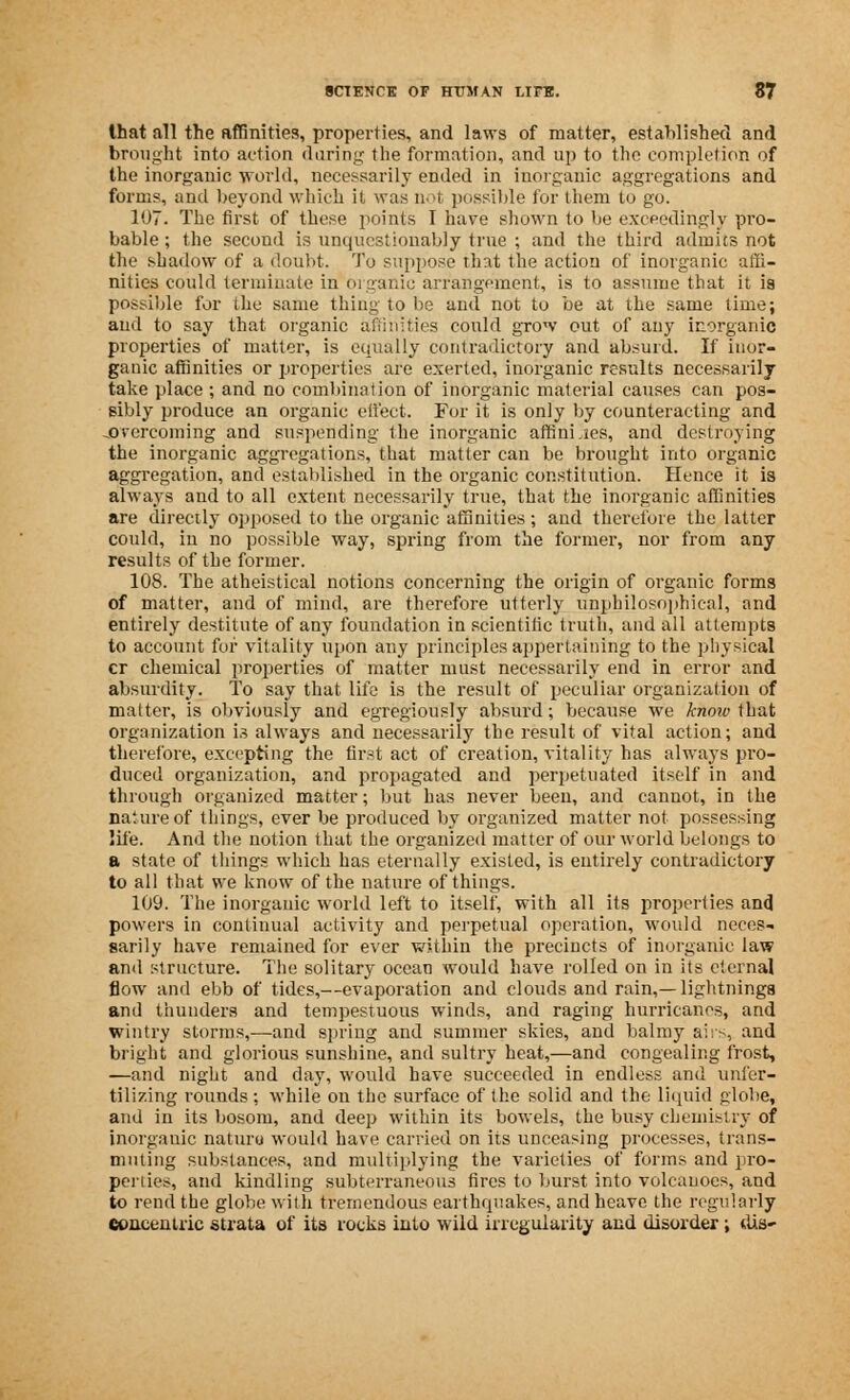 that all the affinities, properties, and laws of matter, established and brought into action during the formation, and up to the completion of the inorganic world, necessarily ended in inorganic aggregations and forms, and beyond which it was not possible for them to go. 107. The first of these points I have shown to be exceedingly pro- bable; the second is unquestionably true ; and the third admits not the shadow of a doubt. To suppose that the action of inorganic affi- nities could terminate in <wguide arrangement, is to assume that it is possible for the same thing to be and not to be at the same time; and to say that organic affinities could grow out of any inorganic properties of matter, is equally contradictory and absurd. If inor- ganic affinities or properties are exerted, inorganic results necessarily take place ; and no combination of inorganic material causes can pos- sibly produce an organic effect. For it is only by counteracting and .overcoming and suspending the inorganic affini.tes, and destroying the inorganic aggregations, that matter can be brought into organic aggregation, and established in the organic constitution. Hence it is always and to all extent necessarily true, that the inorganic affinities are directly opposed to the organic affinities ; and therefore the latter could, in no possible way, spring from the former, nor from any results of the former. 108. The atheistical notions concerning the origin of organic forms of matter, and of mind, are therefore utterly unphilosophical, and entirely destitute of any foundation in scientific truth, and all attempts to account for vitality upon any principles appertaining to the physical cr chemical properties of matter must necessarily end in error and absurdity. To say that life is the result of peculiar organization of matter, is obviously and egregiously absurd; because we know that organization is always and necessarily the result of vital action; and therefore, excepting the first act of creation, vitality has always pro- duced organization, and propagated and perpetuated itself in and through organized matter; but has never been, and cannot, in the nature of things, ever be produced by organized matter not possessing life. And the notion that the organized matter of our world belongs to a state of things which has eternally existed, is entirely contradictory to all that we know of the nature of things. 109. The inorganic world left to itself, with all its properties and powers in continual activity and perpetual operation, would neces- sarily have remained for ever within the precincts of inorganic law and structure. The solitary ocean would have rolled on in its eternal flow and ebb of tides,—evaporation and clouds and rain,—lightnings and thunders and tempestuous winds, and raging hurricanes, and wintry storms,—and spring and summer skies, and balmy airs, and bright and glorious sunshine, and sultry heat,—and congealing frost, —and night and day, would have succeeded in endless and unfer- tilizing rounds: while on the surface of the solid and the liquid globe, and in its bosom, and deep within its bowels, the busy chemistry of inorganic nature would have carried on its unceasing processes, trans- muting substances, and multiplying the varieties of forms and pro- perties, and kindling subterraneous fires to burst into volcanoes, and to rend the globe with tremendous earthquakes, and heave the regularly concentric strata of its rocks into wild irregularity and disorder ; dis-