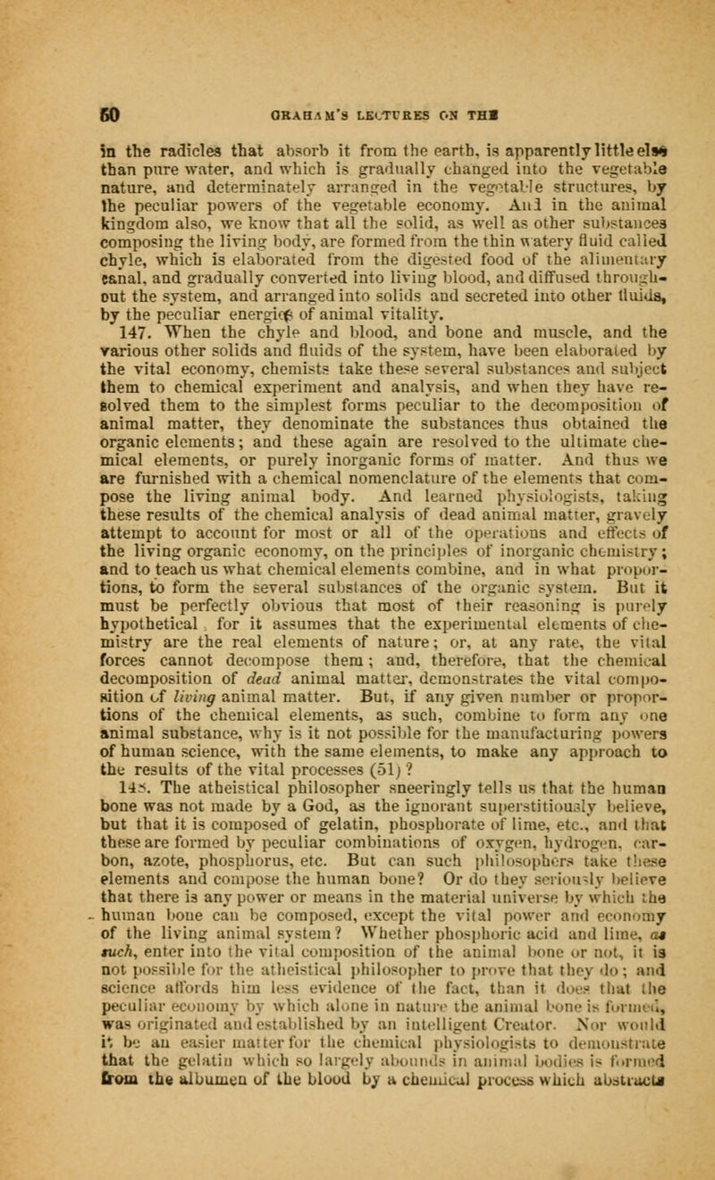 in the radicles that absorb it from the earth, is apparently little el»» than pure water, and which is gradually changed into the vegetable nature, and dcterminately arranged in the vegetable structures, by the peculiar powers of the vegetable economy. Anl in the animal kingdom also, we know that all the solid, as well as other substances composing the living body, are formed from the thin watery fluid called chyle, which is elaborated from the digested food of the alimentary eanal, and gradually converted into living blood, and diffused through- out the system, and arranged into solids and secreted into other tluids, by the peculiar energicf of animal vitality. 147. When the chyle and blood, and bone and muscle, and the various other solids and fluids of the system, have been elaborated by the vital economy, chemists take these several substances and subject them to chemical experiment and analysis, and when they have re- solved them to the simplest forms peculiar to the decomposition of animal matter, they denominate the substances thus obtained the organic elements; and these again are resolved to the ultimate che- mical elements, or purely inorganic forms of matter. And thus we are furnished with a chemical nomenclature of the elements that com- pose the living animal body. And learned physiologists, taking these results of the chemical analysis of dead animal matter, gravely attempt to account for most or all of the operations and effects of the living organic economy, on the principles of inorganic chemistry; and to teach us what chemical elements combine, and in what propor- tions, to form the several substances of the organic system. But it must be perfectly obvious that most of their reasoning is purely hypothetical for it assumes that the experimental elements of che- mistry are the real elements of nature; or, at any rate, the vital forces cannot decompose them; and, therefore, that the chemical decomposition of dead animal matter, demonstrates the vital compo- sition of living animal matter. But, if any given number or propor- tions of the chemical elements, as such, combine to form any one animal substance, why is it not possible for the manufacturing powers of human science, with the same elements, to make any approach to the results of the vital processes (51) ? 14.--. The atheistical philosopher sneeringly tells us that the human bone was not made by a God, as the ignorant superstitiooaly believe, but that it is composed of gelatin, phosphorate of lime, etc., and that these are formed by peculiar combinations of oxygen, hydrogen, car- bon, azote, phosphorus, etc. But can such philosophers take these elements and compose the human bone? Or do they seriously believe that there is any power or means in the material universe by which the human bone can be composed, except the vital power and economy of the living animal system ? Whether phosphoric acid and lime, at tuch, enter into the vital composition of the animal bone or not, it is not possible for the atheistical philosopher to prove that they do; and science affords him less evidence of the fact, than ii does that the peculiar economy by which alone in nature the animal bone is loiimu, was originated and established by an intelligent Creator. Nor would r. be an easier matter for the chemical physiologists to demonstrate that the gelatin which so largely abounds in animal bodies i> formed from the albumen of the blood by a chemical process which abstract*