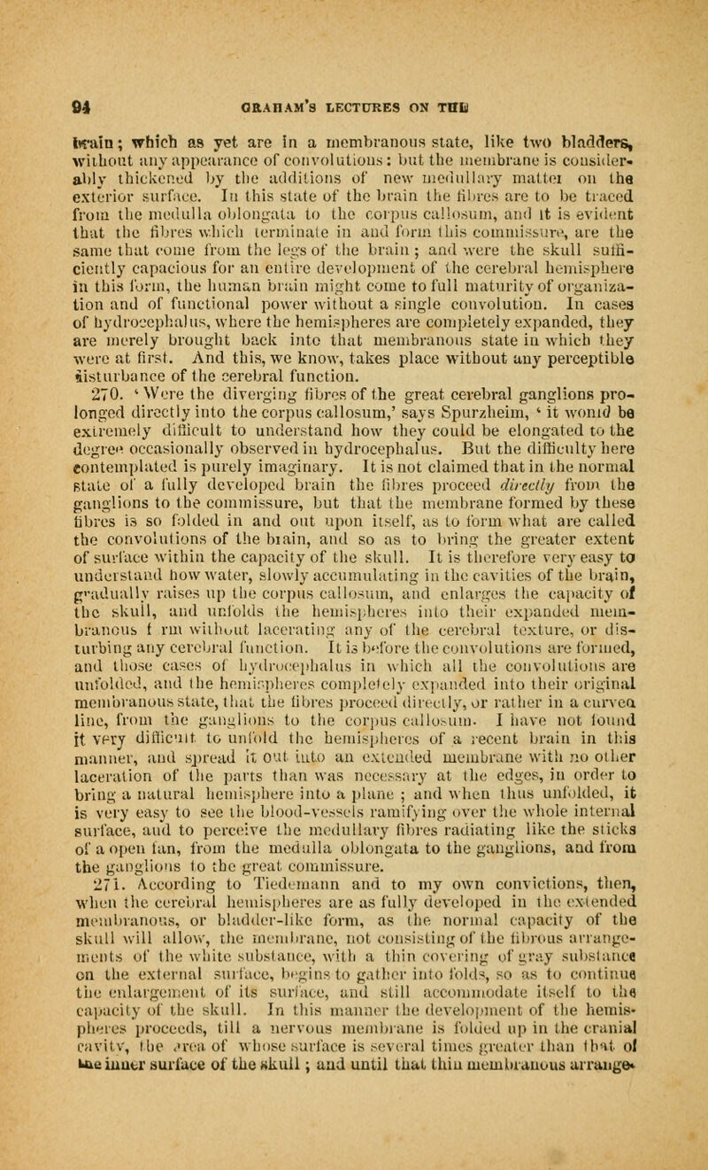 twain; which as yet are in a membranous state, like two bladders, without any appearance of convolutions: but the membrane is consider- ably thickened by the additions of new medullary matter on the exterior surface. In this state of the brain the fibres are to be traced from the medulla oblongata to the corpus callosum, and it is evident that the fibres which terminate in and form Ibis commissure, are the same that come from the legs of the brain ; and were the skull suffi- ciently capacious for an entire development of the cerebral hemisphere in this form, the human brain might come to full maturity of organiza- tion and of functional power without a single convolution. In cases of hydrocephalus, where the hemispheres are completely expanded, they are merely brought back into that membranous state iu which they were at first. And this, we know, takes place without any perceptible disturbance of the cerebral function. 270. ' Were the diverging fibres, of the great cerebral ganglions pro- longed directly into the corpus callosum,' says Spurzheim, ' it wonid be extremely difficult to understand how they could be elongated to the degre« occasionally observed in hydrocephalus. But the difficulty here contemplated is purely imaginary. It is not claimed that in the normal stale of a fully developed brain the fibres proceed directly from the ganglions to the commissure, but that the membrane formed by these fibres is so folded in and out upon itself, as to form what are called the convolutions of the biain, and so as to bring the greater extent of surface within the capacity of the skull. It is therefore very easy to understand how water, slowly accumulating in the cavities of the brain, gradually raises up the corpus callosum, and enlarges the capacity of the skuil, and unfolds the hemispheres into their expanded mem- branous f rm without lacerating any of the cerebral texture, or dis- turbing any cerebral function. It is before the convolutions are formed, and those cases of hydrocephalus in which all the convolutions are unfolded, and the hemispheres completely expanded into their original membranous state, that the fibres proceed directly, or rather in a curvca line, from the ganglions to the corpus callosum. I have not ioimd it. very difficult to unfold the hemispheres of a recent brain in this manner, and spread It out iuto an extended membrane with no other laceration of the parts than was necessary at the edges, in order to bring a natural hemisphere into a plane ; and when thus unfolded, it is very easy to see the blood-vessels ramifying over the whole internal surface, and to perceive the medullary fibres radiating like the sticks of a open fan, from the medulla oblongata to the ganglions, and from the ganglions to the great commissure. 27i. According to Tiedemann and to my own convictions, then, when the cerebral hemispheres are as fully developed in the extended membranous, or bladder-like form, as the normal capacity of the skull will allow, the membrane, not consisting of the fibrous arrange- ments of the white substance, with a thin covering of gray substance on the external surface, begins to gather into folds, so as to continue the enlargement of its suriace, and still accommodate itself to the capacity of the skull. In this manner the development of the hemis- pheres proceeds, till a nervous membrane is folded up in the cranial cavity, the area Of whose surface is several times greater than tint, o! Uio biucr surface of the Kkuil; and until that thin membranous arrange*