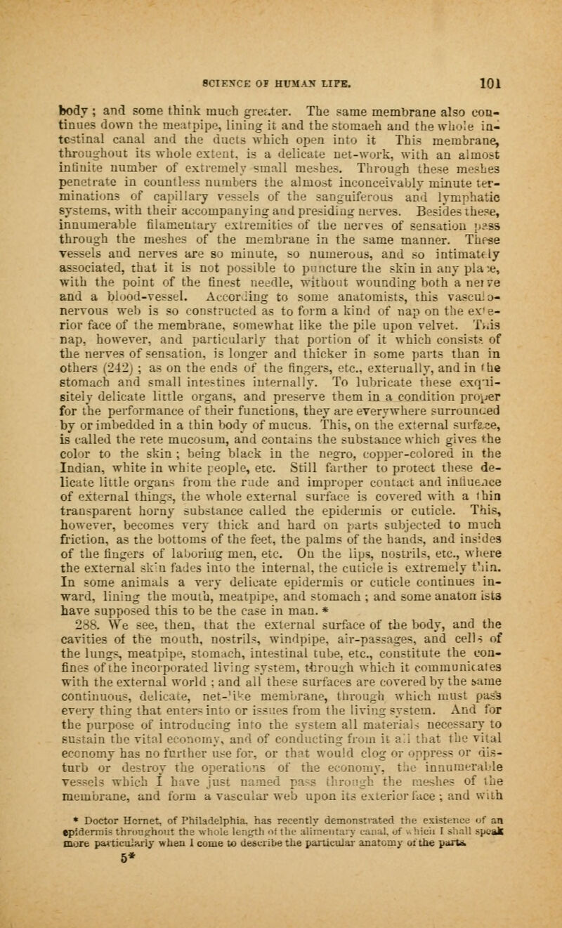 body ; and some think much greater. The same membrane also con- tinues down the meatpipe, lining it and the stomaeh and the whole in- testinal canal and the ducts which open into it This membrane, throughout its whole extent, is a delicate net-work, with an almost intiuite number of extremely small meshes. Through these meshes penetrate in countless numbers the almost inconceivably minute ter- minations of capillary vessels of the sanguiferous and lymphatic systems, with their accompanying and presiding nerves. Besides these, innumerable filamentary extremities of the uerves of sensation pass through the meshes of the membrane in the same manner. These Tessels and nerves are so minute, so numerous, and so intimatfly associated, that it is not possible to puncture the skin in any pla :e, with the point of the finest needle, without wounding both a nerve and a blood-vessel. According to some anatomists, this vascnl Li- nervous web is so constructed as to form a kind of nap on the ex'e- rior face of the membrane, somewhat like the pile upon velvet. Ti.is nap, however, and particularly that portion of it which consist?, of the nerves of sensation, is longer and thicker in some parts than in others (242) ; as on the ends of the fingers, etc., externally, and in < he stomach and small intestines internally. To lubricate these exqui- sitely delicate little organs, and preserve them in a condition proper for the performance of their functions, they are everywhere surrounded by or imbedded in a thin body of mucus. This, on the external surface, is called the rete mucosum, and contains the substance which gives the color to the skin ; being black in the negro, copper-colored in the Indian, white in white people, etc. Still farther to protect these de- licate little organs from the rude and improper contact and intiueiice of external things, the whole external surface is covered with a thin transparent horny substance called the epidermis or cuticle. This, however, becomes very thick and hard on parts subjected to much friction, as the bottoms of the feet, the palms of the bands, and insides of the fingers of laboring men, etc. On the lips, nostrils, etc., where the external sk'n fades into the internal, the cuticle is extremely t'lia. In some animals a very delicate epidermis or cuticle continues in- ward, lining the mouth, meatpipe, and stomach ; and some anaton ists have supposed this to be the case in man. * 288. We see, then, that the external surface of the body, and the cavities of the mouth, nostrils, windpipe, air-passages, and cells of the lungs, meatpipe, stomach, intestinal tube, etc., constitute the con- fines of the incorporated living system, through which it communicates with the external world ; and all these surfaces are covered by the Mime continuous, delicate, net-'i'-e membrane, through which must pass ev^ry thing that enters into or issues from the living system. And for the purpose of introducing info the system all materials necessary to sustain the vital economy, and of conducting from it ail that the vital economy has no further use for, or that would clog or oppress or dis- turb or destroy the operations of the economy, the innumerable which I Lave just named ; '.: the meshes of the membrane, and form a vascular web upon its exterior face ; and with * Doctor Hornet, of Philadelphia, has recently demonstrated the existence of an epidermis throughout the whole length of the alimentary canal, of .. hicii 1 shall speak more particularly when 1 come to describe the particular anatomy ot the parti 5*