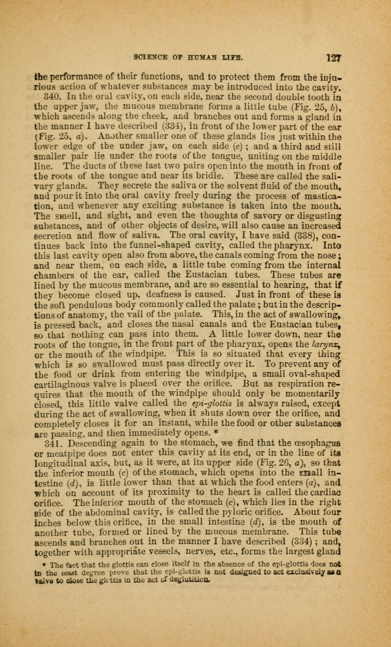 the performance of their functions, and to protect them from the inju- rious action of whatever substances may be introduced into the cavity. 340. In the oral cavity, on each side, near the second double tooth in the upper jaw, the mucous membrane forms a little tube (Fig. 25, b), which ascends along the cheek, and branches out and forms a gland in the manner I have described (334), in front of the lower part of the ear (fig. 25, a). Another smaller one of these glands lies just within the lover edge of the under jaw, on each side (c) ; and a third and still smaller pair lie under the roots of the tongue, uniting on the middle line. The ducts of these last two pairs open into the mouth in front of the roots of the tongue and near its bridle. These are called the sali- vary glands. They secrete the saliva or the solvent fluid of the mouth, and pour it into the oral cavity freely during the process of mastica- tion, and whenever any exciting substance is taken into the mouth. The smell, and sight, and even the thoughts of savory or disgusting substances, and of other objects of desire, will also cause an increased secretion and flow of saliva. The oral cavity, I have said (338), con- tinues back into the funnel-shaped cavity, called the pharynx. Into this last cavity open also from above, the canals coming from the no3e; and near them, on each side, a little tube coming from the internal chambers of the ear, called the Eustacian tubes. These tubes are lined by the mucous membrane, and are so essential to hearing, that if they become closed up, deafness is caused. Just in front of these ia the soft pendulous body commonly called the palate ; but in the descrip- tions of anatomy, the vail of the palate. This, in the act of swallowing, is pressed back, and closes the nasal canals and the Eustacian tubes, so that nothing can pass into them. A little lower down, near the roots of the tongue, in the front part of the pharynx, opens the 1-arynx, or the mouth of the windpipe. This is so situated that every thing which is so swallowed must pass directly over it. To prevent any of the food or drink from entering the windpipe, a small oval-shaped cartilaginous valve is placed over the orifice. But as respiration re- quires that the mouth of the windpipe should only be momentarily closed, this little valve called the epi-glottis is always raised, except during the act of swallowing, when it shuts down over the orifice, and completely closes it for an instant, while the food or other substances are passing, and then immediately opens. * 341. Descending again to the stomach, we find that the oesophagus or meatpipe does not enter this cavity at its end, or in the line of its longitudinal axis, but, as it were, at its upper side (Fig. 26, a), so that the inferior mouth (c) of the stomach, which opens into the enall in- testine (dj, is little lower than that at which the food enters (a), and which on account of its proximity to the heart is called the cardiac orifice. The inferior mouth of the stomach (c), which lies in the right side of the abdominal cavity, is called the pyloric orifice. About four inches below this orifice, in the small intestine (d), is the mouth of another tube, formed or lined by the mucous membrane. This tube ascends and branches out in the manner I have described (334); and, together with appropriate vessels, nerves, etc.. forms the largest gland » The fact that the glottis can close itself in the absence of the epi-glottis does not tn the least decree prove that the epi-giottis is not designed to act exclusively as a t&lve to close the gU ttis in the act of de^luUavn,