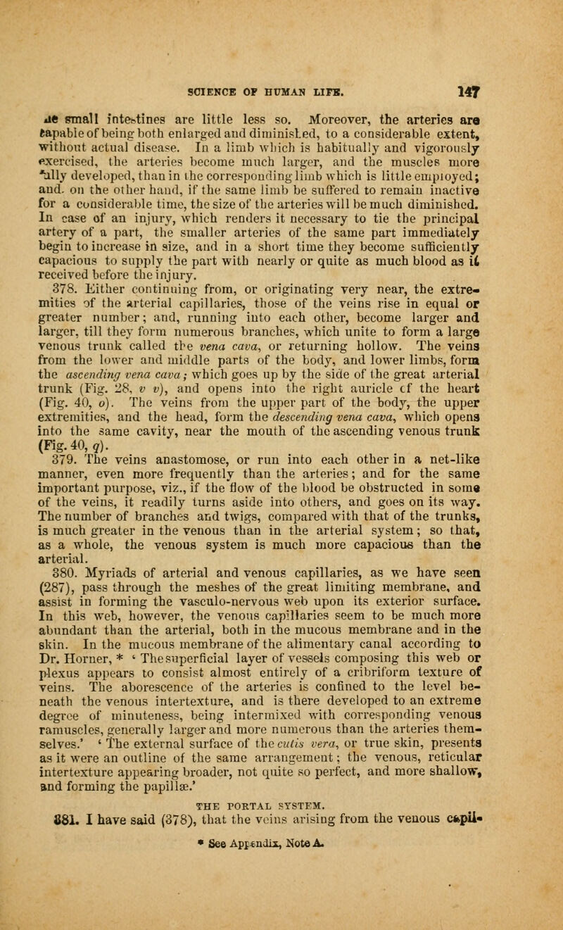ae small intestines are little less so. Moreover, the arteries aro (apable of being both enlarged and diminished, to a considerable extent, without actual disease. In a limb which is habitually and vigorously exercised, the arteries become much larger, and the muscles more *ally developed, than in ihe corresponding limb which is little employed; and. on the other hand, if the same limb be suffered to remain inactive for a considerable time, the size of tbe arteries will be much diminished. In case of an injury, which renders it necessary to tie the principal artery of a part, the smaller arteries of the same part immediately begin to increase in size, and in a short time they become sufficiently capacious to supply the part with nearly or quite as much blood as it received before the injury. 378. Either continuing from, or originating very near, the extre- mities of the arterial capillaries, those of the veins rise in equal or greater number; and, running into each other, become larger and larger, till they form numerous branches, which unite to form a large venous trunk called tbe vena cava, or returning hollow. The veins from the lower and middle parts of the body, and lower limbs, form the ascending vena cava; which goes up by the side of the great arterial trunk (Fig. '28, v v), and opens into the right auricle cf the heart (Fig. 40, o). The veins from the upper part of tbe body, the upper extremities, and the head, form the descending vena cava, which opens into the same cavity, near the mouth of the ascending venous trunk (Fig. 40, q). 379. The veins anastomose, or run into each other in a net-like manner, even more frequently than the arteries; and for the same important purpose, viz., if the flow of the blood be obstructed in soma of the veins, it readily turns aside into others, and goes on its way. The number of branches and twigs, compared with that of the trunks, is much greater in the venous than in the arterial system; so that, as a whole, the venous system is much more capacious than the arterial. 380. Myriads of arterial and venous capillaries, as we have seen (287), pass through the meshes of the great limiting membrane, and assist in forming the vasculo-nervous web upon its exterior surface. In this web, however, the venous capillaries seem to be much more abundant than the arterial, both in the mucous membrane and in the skin. In the mucous membrane of the alimentary canal according to Dr. Horner, * ' The superficial layer of vessels composing this web or plexus appears to consist almost entirely of a cribriform texture of veins. The aborescence of the arteries is confined to the level be- neath the venous intertexture, and is there developed to an extreme degree of minuteness, being intermixed with corresponding venous ramuscles, generally larger and more numerous than the arteries them- selves.' ' The external surface of the cutis vera, or true skin, presents as it were an outline of the same arrangement; the venous, reticular intertexture appearing broader, not quite so perfect, and more shallow, and forming the papillae.' THE PORTAL SYSTEM. 881. I have said (378), that the veins arising from the venous capU- • See Appendix, Note A.