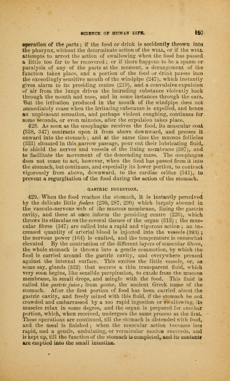 operation of the parts; if the food or drink is aocidently thrown into the pharynx, without the determinate action of the will, or if the will attempts to arrest the action of swallowing when the food has passed a little too far to be recovered; or if there happens to be a spasm or paralysis of any of the parts at the moment, a derangement of the function takes place, and a portion of the food or drink passes into the exceedingly sensitive mouth of the windpipe (247), which instantly gives alarm to its presiding centre (219), and a convulsive expulsion of air from the lungs drives the intruding substance violently back through the mouth and nose, and in some instances through the cars. But the irritation produced in the mouth of the windpipe does not immediately cease when the irritating substance is expelled, and hence an unpleasant sensation, and perhaps violent coughing, continues for some seconds, or even minutes, after the expulsion takes place. 428. As soon as the oesophagus receives the food, its muscular coat (338, 347) contracts upon it from above downward, and presses it onward into the stomach; and at the same time the mucous follicles (333) situated in this narrow passage, pour out their lubricating fluid, to shield the nerves and vessels of the lining membrane (387 j, and to facilitate the movement of the descending mass. The oesophagus does not cease to act, however, when the food has passed from it into the stomach, but continues, and especially its lower portion, to contract vigorously from above, downward, to the cardiac orifice (341), to prevent a regurgitation of the food during the action of the stomach. GASTRIC DIGESTION. 429. When the food reaches the stomach, it is instantly perceived by the delicate little feelers (230, 287, 290) which largely abound in the vasculo-nervous web of the mucous membrane, lining the gastric cavity, and these at once inform the presiding centre (220), which throws its stimulus on the several tissues of the organ (313) ; the mus- cular fibres (347) are called into a rapid and vigorous action ; an in- creased quantity of arterial blood is injected into the vessels (393) ; the nervous power (1G4) is exalted, and the temperature is somewhat elevated. By the contraction of the difl'erent layers of muscular fibres, the whole stomach is thrown into a gentle commotion, by which the food is carried around the gastric cavity, and everywhere pressed against the internal surface. This excites the little vessels, or, as some say, glands (332) that secrete a thin transparent fluid, which very soon begins, like sensible perspiration, to exude from the mucous membrane, in small drops, and mingle with the food. This fluid is called the gastric juice; from gasler, the ancient Greek name of the stomach. After the first portion of food has been carried abont the gastric cavity, and freely mixed with this fluid, if the stomach be not crowded and embarrassed by a too rapid ingestion or swallowing, its muscles relax in some degree, and the organ is prepared for another portion, which, when received, undergoes the same process as the fust. These operations are continued, till the stomach is distended with food, and the meal is finished ; when the muscular action becomes less rapid, and a gentle, undulating, or vermicular molioH succeeds, und is kept up, till the function of the stomach is compleLed, and its content* are emptied into the small intestine.