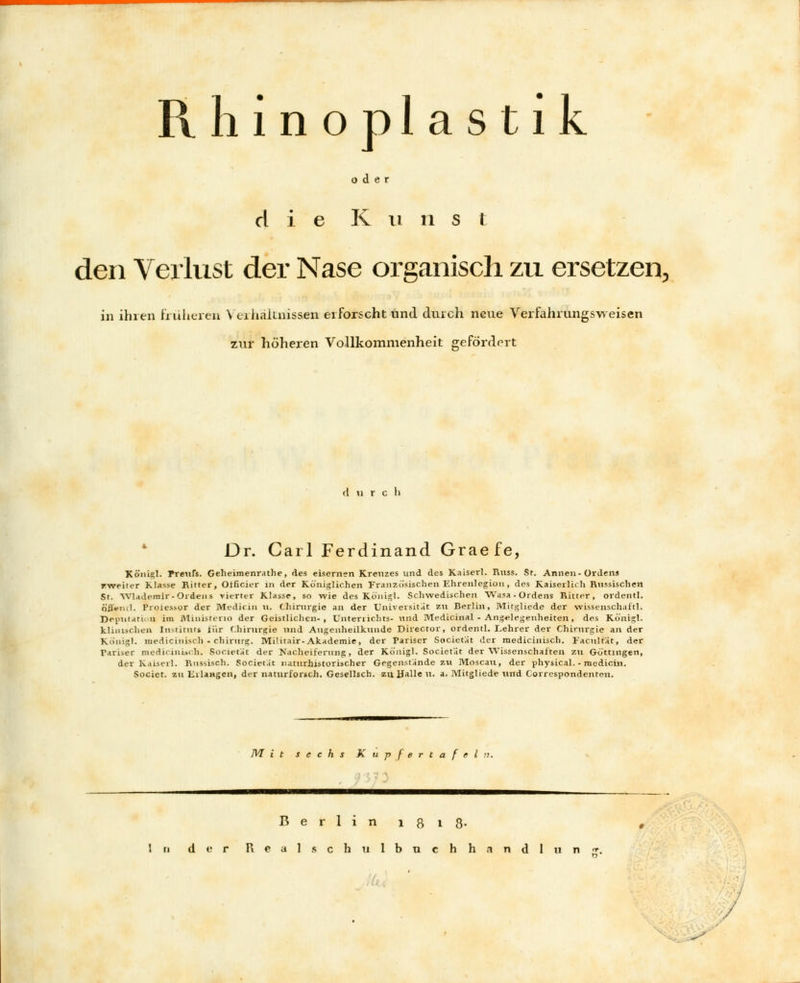 Rhinoplastik - oder die K n ri s t den Verlust der Nase organisch zu ersetzen, in ihren früheren Verhältnissen erforscht und durch neue Verfahrungsweisen zur höheren Vollkommenheit gefördert ii r c ii Dr. Carl Ferdinand Graefe, Königl. Preufs. Geheimenrathe, des eisernen Kreuzes und des Kaiser!. Russ. St. Annen-Ordens rweiter Klasse Ritter, Otficier in der Königlichen Französischen Ehrenlegion, des Kaiserlich Russischen St. Wlademir- Ordens vierter Klasse, so wie des Kölligl- Schwedischen Wasa - Ordens Ritter, ordentl. Öjfeiul. Proiessor der Medicin n. Chirurgie an der Universität zu Berlin, Mitgliede der Wissenschaft!. Deputation im MinisteriO der Geistlichen-, Unterrichts- und Medicinal - Angelegenheiten, des Königl. klinischen Instituts iür Chirurgie und Augenheilkunde Director, ordentl. Lehrer der Chirurgie an der Königl. medicinisch - chirurg. MiHtair-Akademie, der Pariser Societat der medicinisch. lacult'at, der Tariser medicinisch. Societat der Nacheiferung, der Königl. Societat der Wissenschaften ztl Gottingen, der Kaiserl. Russisch. Societ.it naturhistorischer Gegenstande 211 Moscau, der physical. - medicin. Societ. zu ErlaHgen, der naturforsch. Gesellsch. zu Halle u. a. Mitgliede und Correspondentou. 7V7 i t sechs Kupfertafel n. Berlin 181 8- In der Real.schulbuchhandlun
