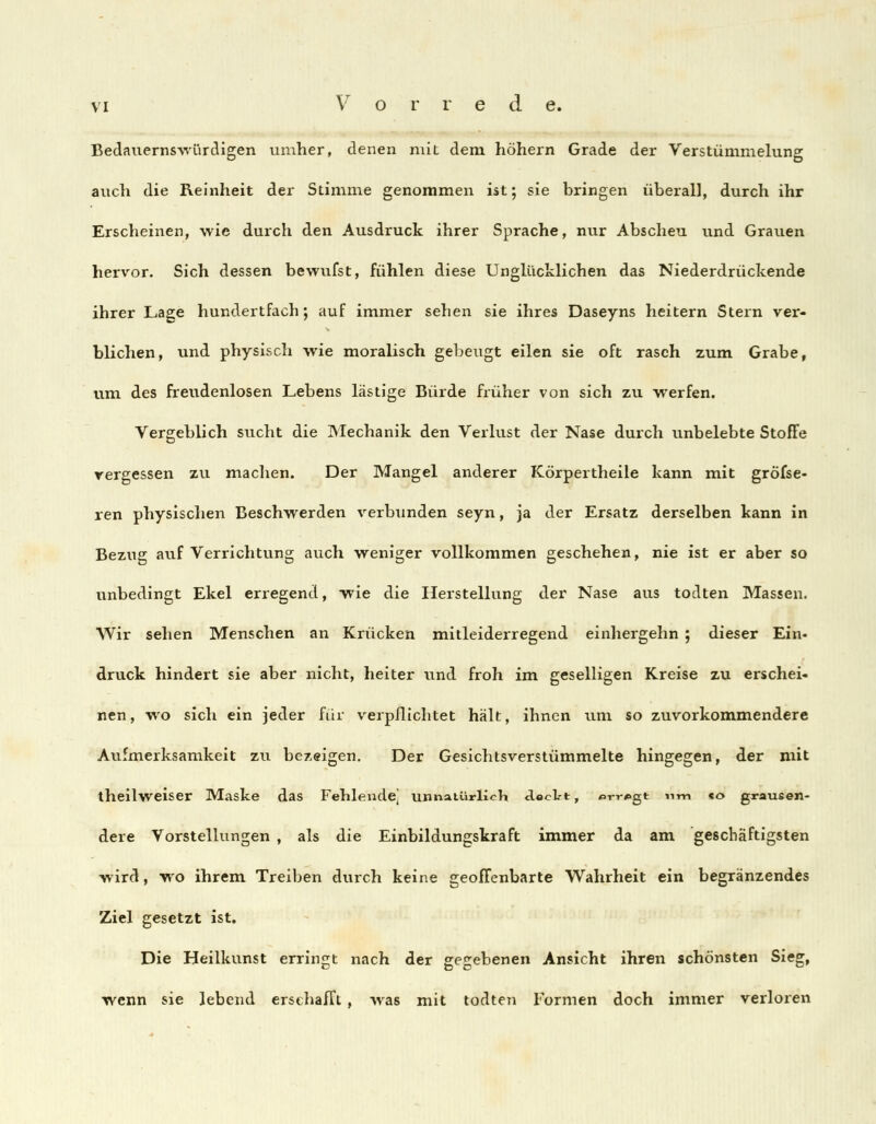 Bedauernswürdigen umher, denen mit dem höhern Grade der Verstümmelung auch die Reinheit der Stimme genommen ist; sie bringen überall, durch ihr Erscheinen, wie durch den Ausdruck ihrer Sprache, nur Abscheu und Grauen hervor. Sich dessen bewufst, fühlen diese Unglücklichen das Niederdrückende ihrer Lage hundertfach; auf immer sehen sie ihres Daseyns heitern Stern ver- blichen, und physisch wie moralisch gebeugt eilen sie oft rasch zum Grabe, um des freudenlosen Lebens lästige Bürde früher von sich zu werfen. Vergeblich sucht die Mechanik den Verlust der Nase durch unbelebte StofFe vergessen zu machen. Der Mangel anderer Körpertheile kann mit gröfse- ren physischen Beschwerden verbunden seyn, ja der Ersatz derselben kann in Bezug auf Verrichtung auch weniger vollkommen geschehen, nie ist er aber so unbedingt Ekel erregend, wie die Herstellung der Nase aus todten Massen. Wir sehen Menschen an Krücken mitleiderregend einhergehn ; dieser Ein- druck hindert sie aber nicht, heiter und froh im geselligen Kreise zu erschei- nen, wo sich ein jeder für verpflichtet hält, ihnen um so zuvorkommendere Aufmerksamkeit zu bezeigen. Der Gesichtsverstümmelte hingegen, der mit theilweiser Maske das Fehlendej unnatürlich dockt, «>rr*>gt nm *o grausen- dere Vorstellungen , als die Einbildungskraft immer da am geschäftigsten wird, wo ihrem Treiben durch keine geoffenbarte Wahrheit ein begränzendes Ziel gesetzt ist. Die Heilkunst erringt nach der gegebenen Ansicht ihren schönsten Sieg, wenn sie lebend erschafft, was mit todten Formen doch immer verloren