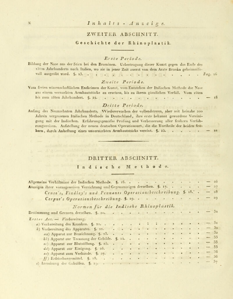 ZWEITER ABSCHNITT. Geschichte der Rhinoplastik. Erste Periode. Bildung der Nase aus der Stirn Lei den Braminen. Uebertragung dieser Kunst gegen das Ende des i5U'n Jahrhunderts nach Italien, wo sie in jener Zeit zuerst von dem Arzte Brauka geheimnifs- voll ausgeübt ward. §. i3. . . . , Fa£. iG Zweite Periode. Vom freien wissenschaftlichen Entkeimen der Kunst, vom Entstehen der Italischen Methode die Nase aus einem vernarbten Armhautstücke zu ersetzen, bis zu ihrem gänzlichen Verfall. Vom lülcn bis zum i8ten Jahrhundert. §. l4 — 18 Dritte Periode. Anfang des Neunzehnten Jahrhunderts. Wiedererwachen der vollendeieren, aber seit beinahe 200 Jahren vergessenen Italischen Methode in Deutschland, ihre erste bekannt gewordene Vereini- gung mit der Indischen. Erfahrungsgemäfse Prüfung und Verbesserung aller frühern Verfah- rungsweisen. Aufstellung der neuen deutschen Operationsart, die die Vortheile der bilden frü- hern, durch Anheftung eines unvernarbten Armhautstucks vereint. §. i5 — as DRITTER ABSCHNITT. Indische Methode. Allgemeine Verhältnisse der Indischen Methode. §. 16. . . • • • Anzeigen ihrer vorzugsweisen Verrichtung und Gegenanzeigen derselben. §. 17. . . Crusoes, Findlafs und Pcnnants Operationsbeschreibung. §• 18 Carpue^s Operationsbeschreibung. §-19 Normen für die Indische Rhinoplastik. Bestimmung und Grenzen derselben. §.20 • Erster Act. — TrOrbereitung. a) Vorbereitung des Kranken. §. 2J. . . I) Vorbereitung des Apparates. §.22. aa) Apparat zur Bezeichnung. §. 25. Li-) Apparat zur Trennung der Gebilde. §. 2't. f. Apparat zur Blutstillung. §. 25. dd) Apparat zur Einigung. §. 26. . . ec) Apparat zum Verbände. §. 27. . • ff) Erfrisc.hnn »«mittel. §. 28. . . «•) Anweisung dei Gehulfen, §. aj. 2Ü 27 28 29 Öl 5a 3a 53 53 53 36 56 57