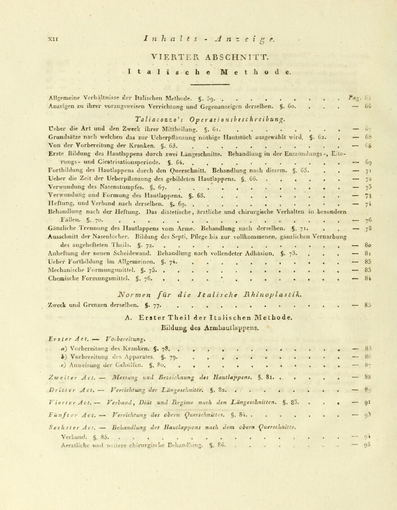 VIERTER ABSCHNITT. Italische Methode. Allgemeine Verhältnisse per Italischen Methode. §. jg . . . P*gT> Anzeigen zu ihrer vorzugsweisen Verrichtung und Gegenanzeigen derselben. §. Go. . . . — Ta liaeozzo' s Op erationsbeschreibu ng. Ceber die Art und den Zweck ihrer Mitteilung. §. Gi. — Grundsätze nach welchen das zur Ueberpflanzung nöthige Hautstück ausgewählt wird. §. G-i. . — Von der Vorbereitung der Kranken. §.63. — Erste Bildung des Hautlappens durch zwei Längeschnitte. Behandlung in der Entzündung* *, Eile- rungs- und Cicatrisationsperiode. §. 04 Fortbildung des Hautlappens durch den Querschnitt. Behandlung nach diesem. §. 05. . . Lieber die Zeit der Ueberpilanzung des gebildeten Hautlappens. §. CG Verwundung des Nasenslumpfes. §. 67 Verwundung und Formung des Hautlappens. §.68. Heftung, und Verband nach derselben. §. 6g. ...... .,'.'.• . Behandlung nach der Heftung. Das diätetische, ärztliche und chirurgische Verhalten in besundern Fällen. §. 70. ................ Gänzlicbe Trennung des Hautlappens vom Arme. Behandlung nach derselben. §.71. Ausschnitt der Nasenlöcher. Bildung des Septi, Pflege bis zur vollkommenen, gänzlichen Vernarbung des angehefteten Theils. §. 72. ............. Anheflung der neuen Scheidewand. Behandlung nach vollendeter Adhäsion. §. 7J. , , , Leber Fortbildung im Allgemeinen. §.74. , Mechanische Formungsmittel. §. 76. ............. Chemische Formungsmitlel. §.76 • , Normen für die Italische Rhinoplastik. Zweck und Grenzen derselben. §. 77. .«.. A. Erster Theil der Italischen Methode, Bildung des Armhautlappens. Erster Act. — Vorbereitung. d) Vorbereitung des Kranken. §. 78. ........... h) Vorbereitung des Apparates. §. 79. .......... c) Anweisung der Gehülfen. §, Ro Zweiter Act. — Messung und Bezeichnung des Hautlappcns. §. 81. .... Dritter Act, — Verrichtung der Längeschnitte. §, 82. ....... Vierter Act.— Verband, Diät und Regime nach den Längeschniiten, §. 83. ♦ . Fünfter Act. — Verrichtung des ehern Querschnittes. §, 8i. ...... Sechster Act. — Behandlung des Hautlappens nach dem obern Querschnitte. Verband. §.85 Aerzlliche und weitere chirurgische Behandlung. §. PO. ....... 00 07 68 es ~ 69 7-> 74 74 76 /3 80 Si 83 83 S;> 85 87 88 e 91 93 9* 95