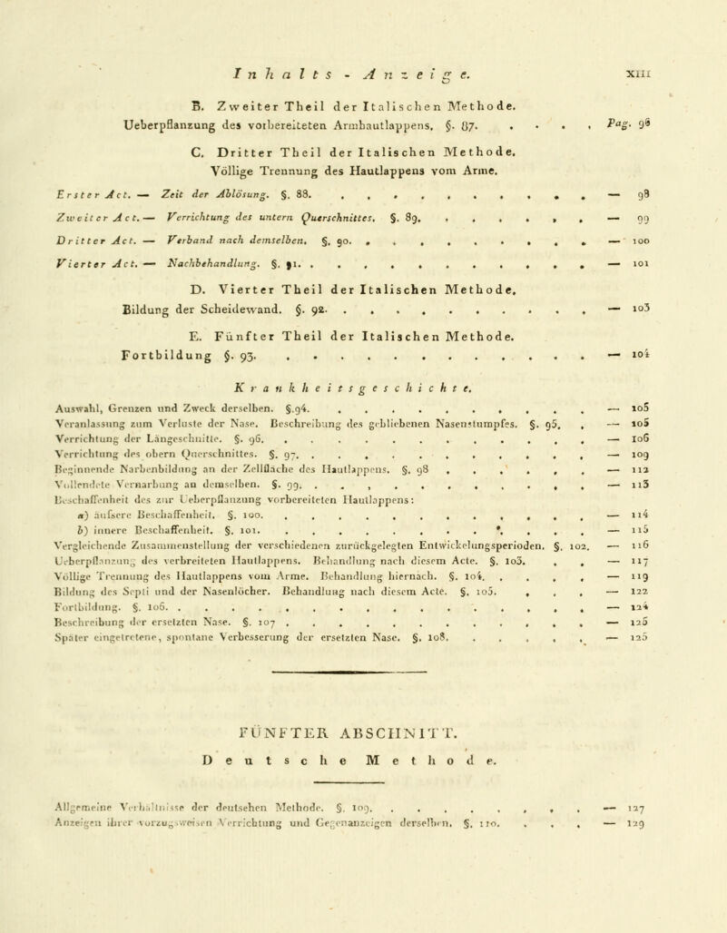 S. Zweiter T heil der Italischen Me t h o d e. Ueberpflanzung des vorbereiteten Armhautlappens, §• Ü7- ♦ C. Dritter Theil der Italischen Methode. Völlige Trennung des Hautlappens vom Anne. Erster Act. — Zeit der Ablösung. §. 88. ,,..,.. Zweit er Act.— Verrichtung des untern Querschnittes. §. 89, , . , Dritter Act. — Verband nach demselben. §. 90. , ...» Vierter Act. — Nachbehandlung. §. ai , , , , D. Vierter Theil der Italischen Methode. Bildung der Scheidewand. §. 92 E. Fünfter Theil der Italischen Methode. Fortbildung §. 93. Krankheitsgeschichte, Auswahl, Grenzen und Zweck derselben. §.f)4. ......... Veranlassung zum Verluste der Nase. Beschreibung des gebliebenen Nasen;turapfes. §. q5 Verrichtung der Längeschnitte. §. y6. .......... Verrichtung des obern Querschnittes. §. 97. ......... Beginnende Narbenbildung an der Zellfläche des Hautlappens, §. 98 , , , . Vollendete Vernarbung an demselben. §. 99. . . , Beschaffenheit des zur l eberpflanzung vorbereitclen Haullappens: «) äufscre Beschaffenheit. §. 100. ....,.,.,, b) innere Beschaffenheit. §. 101. .,...,..*,, Vergleichende Zusammenstellung der verschiedenen zurückgelegten Entwickelungsperioden. Ueberpflanzung des verbreiteten Hautlappens. Behandlung nach diesem Acte. §. io3. Völlige Trennupg des Haullappens vom Arme. Behandlung hiernach. §. loi. . Bildung lies Septi und der Nasenlöcher. Behandlung nach diesem Acte. §. io5. , Fortbildung. §. 106. ............... Beschreibung der ersetzten Nase. §. 107 . . , , , . . Später eingetretene, spontane Verbesserung der ersetzten Nase. §, 108, §. loa. Pag. 96 98 99 100 io3 — 10i io5 10S 106 109 11a n5 n4 ix5 116 7 119 122 12* 120 12 5 FÜNFTER ABSCHNITT. Deutsche Methode. Allgemeine Verhältnisse der deutschen Methode. §. 109, . . . . . m ihrer vorzugsweise!! Verrichtung und Gegenanzeigen derselben. §, 110. — 127 — 129