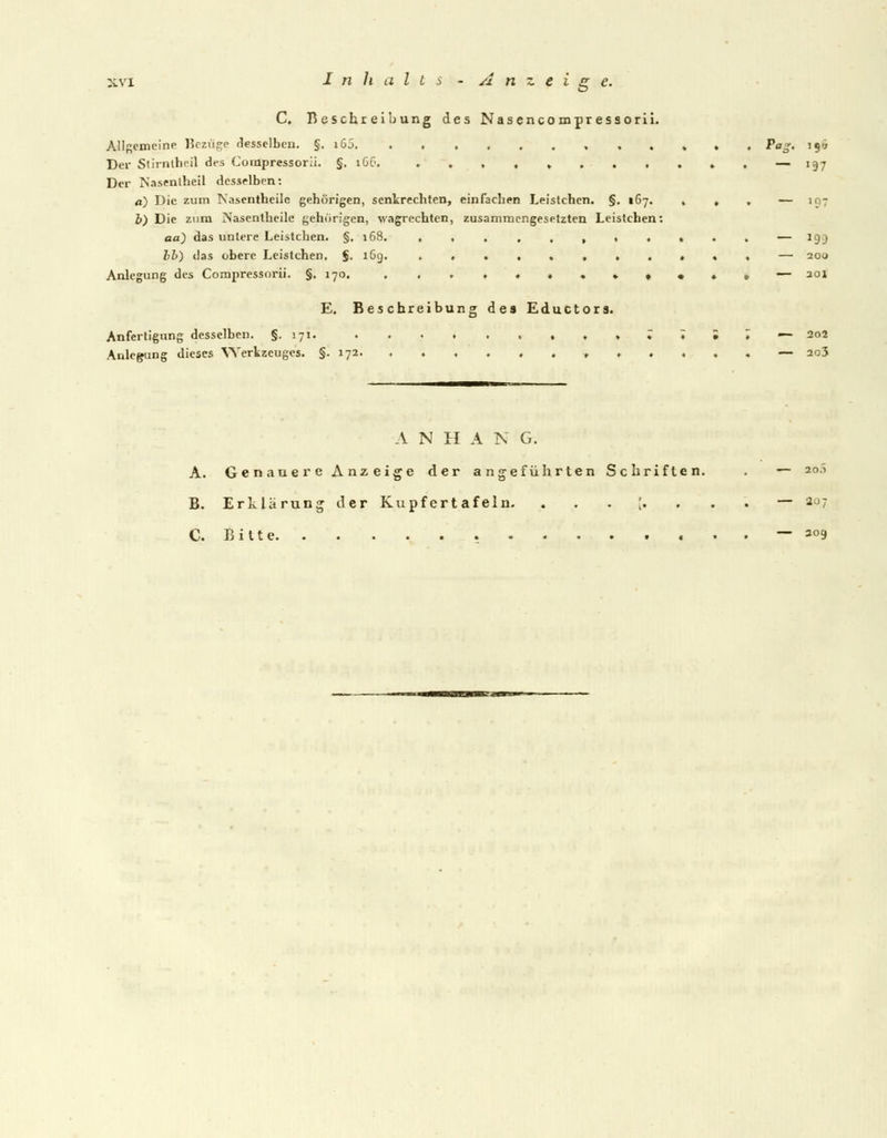 C. Beschreibung des Nasencompressorii. Allgemeine Bezüge desselben, §. i65. . ....,..,., Pag. 199 Der Slirntheil des Compressorii. §. 166. .,,,»...♦», — 197 Der Nasenlheil desselben: a) Die zum Nasentheile gehörigen, senkrechten, einfachen Leistchen. §. 167. , , , — 107 b) Die zum Nasentheile gehörigen, wagrechten, zusammengesetzten Leistchen*. ad) das untere Leistchen. §. 168. ........... — 199 Ib) das obere Leistchen. $. 1G9. ,,..,. — 200 Anlegung des Compressorii. §,170. .,..«♦.»»•*.— aoi E. Beschreibung des Eductors. Anfertigung desselben. §.171. , » ; ♦ . 7 — 202 Anlegung dieses Werkzeuges. §.172 , — 2o3 A N H A N G. A. Genauere Anzeige der angeführten Schriften. . — 2o.> B. Erklärung der Kupfertafeln. ...[....— 207 C. Bitte — ao9