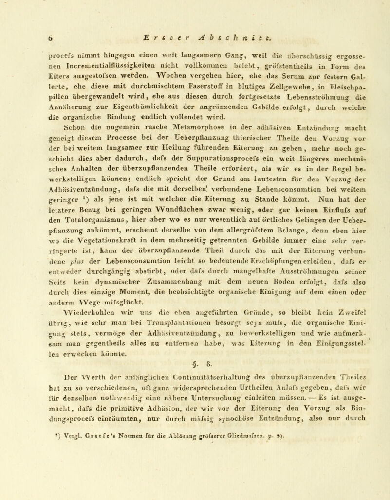 procefs nimmt hingegen einen weit langsamem Gang, weil die überschüssig ergosse- nen Incrementialflüssigkeiten nicht vollkommen belebt, gröfstentheils in Form des Eiters ausgestofsen werden. Wochen vergehen hier, ehe das Serum zur festern Gal- lerte, ehe diese mit durchmischtem Faserstoff in blutiges Zellgewebe, in Fleischpa- pillen übergewandelt wird, ehe aus diesen durch fortgesetzte Lebensströhmung die Annäherung zur Eigentümlichkeit der angrenzenden Gebilde erfolgt, durch welche die organische Bindung endlich vollendet wird. Schon die ungemein rasche Metamorphose in der adhäsiven Entzündung macht geneigt diesem Processe bei der Ueberpflanzung thierischer Theile den Vorzug vor der bei weitem langsamer zur Heilung führenden Eiterung zu geben, mehr noch ge- schieht dies aber dadurch, dals der Suppurationsprocefs ein weit längeres mechani- sches Anhalten der überzupflanzenden Theile erfordert, als wir es in der Regel be- werkstelligen können5 endlich spricht der Grund am lautesten für den Vorzug der Adhäsiventzündung, dafs die mit derselben' verbundene Lebensconsumtion bei weitem geringer s) als jene ist mit welcher die Eiterung zu Stande kömmt. Nun hat der letztere Bezug bei geringen Wundflächen zwar wenig, oder gar keinen Einflufs auf den Totalorganismus , hier aber wo es nur wesentlich auf örtliches Gelingen der Ueber- pflanzung ankömmt, erscheint derselbe von dem allergröfstem Belange, denn eben hier wo die Vegetationskraft in dem mehrseitig getrennten Gebilde immer eine sehr ver- ringerte ist, kann der überzupflanzende Theil durch das mit der Eiterung verbun- dene plus der Lebensconsumtion leicht so bedeutende Erschöpfungen erleiden, dafs er entweder durchgängig abstirbt, oder dafs durch mangelhafte Ausströhmungen seiner Seits kein dynamischer Zusammenhang mit dem neuen Boden erfolgt, dafs also durch dies einzige Moment, die beabsichtigte organische Einigung auf dem einen oder anderm Wege mifsglückt. Wiederhohlen wir uns die eben angeführten Gründe, so bleibt kein Zweifel übrig, wie sehr man bei Transplantationen besorgt seyn mufs, die organische Eini- gung stets, vermöge der Adhäsiventzündung, zu bewerkstelligen und wie aufmerk- sam man gcgentheils alles zu entfernen habe, was Eiterung in den Einigungsstel- len erwecken könnte. §■ 8- Der Werth der anfänglichen Continuitätserhaltung des überzupflanzenden T'iieilcs hat zu so verschiedenen, oft ganz widersprechenden Urtheilen Anlafs gegeben, dafs wir für denselben nothwrendig eine nähere Untersuchung einleiten müssen. — Es ist ausge- macht, dafs die primitive Adhäsion, der wir vor der Eiterung den Vorzug als Bin- dungsprocefs einräumten, nur durch mäfsig synochöse Entzündung, also nur durch *) Vergl. Griefe** Novmen für die Ablösung grofsercr Gliednnfsen. p- i?.