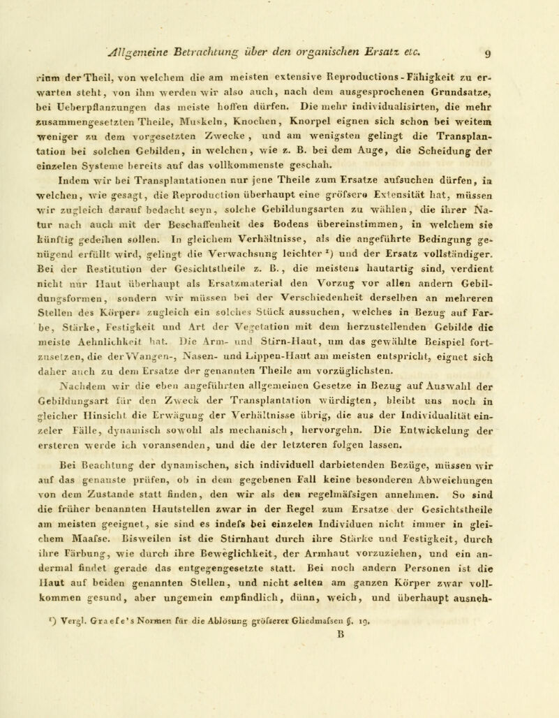 s-inm der Theil, von welchem die am meisten extensive Reproductions-Fälligkeit zu er- warten steht, von ihm werden wir also auch, nach dem ausgesprochenen Grundsatze, bei Ueberpflanzungen das meiste hoffen dürfen. Die mehr individualisirten, die mehr zusammengesetzten Theile, Muskeln, Knochen, Knorpel eignen sich schon bei weitem weniger zu dem vorgesetzten Zwecke , und am wenigsten gelingt die Transplan- tation bei solchen Gebilden, in welchen, wie z. B. bei dem Auge, die Scheidung der einzelen Systeme bereits auf das vollkommenste geschah. Indem wir bei Transplantationen nur jene Theile zum Ersätze aufsuchen dürfen, ia welchen, wie gesagt, die Reproduclion überhaupt eine gröfsere Extensität hat, müssen wir zugleich darauf bedacht seyn, solche Gebildungsarten zu wählen, die ihrer Na- tur nach auch mit der Beschaffenheit des Bodens übereinstimmen, in welchem sie künftig gedeihen sollen. In gleichem Verhältnisse, als die angeführte Bedingung ge^ nügend erfüllt wird, gelingt die Verwachsung leichter z) und der Ersatz vollständiger. Bei der Restitution der Gesichtstheile z. ß., die meistens hautartig sind, verdient nicht nur Haut überhaupt als Ersatzmaterial den Vorzug vor allen andern Gebil- dun^sformen, sondern wir müssen bei der Verschiedenheit derselben an mehreren Stellen des Körpers zugleich ein solches Stück aussuchen, welches in Bezug auf Far- be, Starte, Festigkeit und Art der Vegetation mit dem herzustellenden Gebilde die meiste Aehnliihkrit hat Die Arm- und Stirn-Haut, um das gewählte Beispiel fort- zusetzen, die der Wangen-, Nasen- und Lippen-Haut am meisten entspricht, eignet sich daher auch zu dem Ersätze der genannten Theile am vorzüglichsten. Nachdem wir die eben angeführten allgemeinen Gesetze in Bezug auf Auswahl der Gebildungsart für den Zweck der Transplantation würdigten, bleibt uns noch in gleicher Hinsicht, die Erwägung der Verhältnisse übrig, die aus der Individualität ein- zeler Fälle, dynamisch sowohl als mechanisch , hervorgehn. Die Entwickelung der ersteren werde ich voransenden, und die der letzteren folgen lassen. Bei Beachtung der dynamischen, sich individuell darbietenden Bezüge, müssen wir auf das genauste prüfen, ob in dem gegebenen Fall keine besonderen Abweichungen von dem Zustande statt linden, den wir als den regelmäfsigen annehmen. So sind die früher benannten Hautstellen zwar in der Regel zum Ersätze der Gesichtstheile am meisten geeignet, sie sind es indefs bei einzelen Individuen nicht immer in glei- chem Maafse. Bisweilen ist die Stirnhaut durch ihre Stärke und Festigkeit, durch ihre Färbung, wie durch ihre Beweglichkeit, der Armhaut vorzuziehen, und ein an- dermal findet gerade das entgegengesetzte statt. Bei noch andern Personen ist die Haut auf beiden genannten Stellen, und nicht selten am ganzen Körper zwar voll- kommen gesund, aber ungemein empfindlich, dünn, weich, und überhaupt ausneh- *) Vergl. Gra efe's Normen für die Ablösung grOfseret Gliedmafsen JJ. ig, B