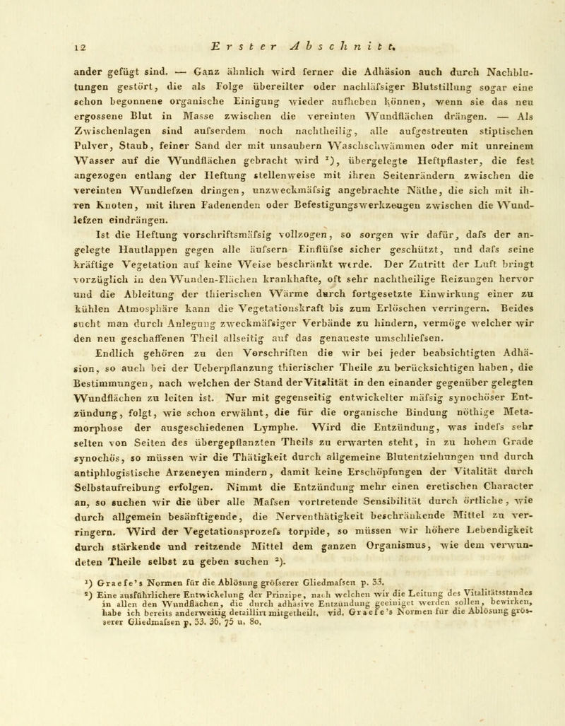 ander gefügt sind. — Ganz ähnlich wird ferner die Adhäsion auch durch Nachblu- tungen gestört, die als Folge übereilter oder nachläfsiger Blutstillung sogar eine schon begonnene organische Einigung wieder aufheben können, wenn sie das neu ergossene Blut in Masse zwischen die vereinten Wandflächen drängen. — Als Zwischenlagen sind aufserdem noch nachtheilig, alle aufgestreuten stiptischen Pulver, Staub, feiner Sand der mit unsaubern Waschschwämmen oder mit unreinem Wasser auf die Wundflächen gebracht wird *), übergelegte Heftpflaster, die fest angezogen entlang der Heftung stellenweise mit ihren Seitenrändern zwischen die vereinten Wundlefzen dringen, unzweckmäfsig angebrachte Näthe, die sich mit ih- ren Knoten, mit ihren Fadenenden oder Befestigungswerkzeugen zwischen die Wund- lefzen eindrängen. Ist die Heftung vorschriftsmafsig vollzogen, so sorgen wir dafür_, dafs der an- gelegte Hautlappen gegen alle äufsern Einflüfse sicher geschützt, und dafs seine kräftige Vegetation auf keine Weise beschränkt werde. Der Zutritt der Luft bringt vorzüglich in den Wunden-Flächen krankhafte, oft sehr nachtheilige Reizungen hervor uud die Ableitung der thicrischen W^ärme durch fortgesetzte Einwirkung einer zu kühlen Atmosphäre kann die Vegetationskraft bis zum Erlöschen verringern. Beides aucht man durch Anlegung zweckmäfsiger Verbände zu hindern, vermöge welcher wir den neu geschaffenen Theil allseitig auf das genaueste umschliefsen. Endlich gehören zu den Vorschriften die wir bei jeder beabsichtigten Adhä- sion, so auch bei der Ueberpflanzung thierischer Theile zu berücksichtigen haben, die Bestimmungen, nach welchen der Stand der Vitalität in den einander gegenüber gelegten Wundflächen zu leiten ist. Nur mit gegenseitig entwickelter mäfsig synochöser Ent- zündung, folgt, wie schon erwähnt, die für die organische Bindung nöthige Meta- morphose der ausgeschiedenen Lymphe. Wird die Entzündung, was indefs sehr selten von Seiten des übergepflanzlen Theils zu erwarten steht, in zu hohem Grade synochös, so müssen wir die Thätigkeit durch allgemeine Blutentziehungen und durch antiphlogistische Arzeneyen mindern, damit keine Erschöpfungen der Vitalität durch Selbstaufreibung erfolgen. Nimmt die Entzündung mehr einen eretischen Character an, so suchen wir die über alle Mafsen vortretende Sensibilität durch örtliche , wie durch allgemein besänftigende, die Nerventhätigkeit beschränkende Mittel zu ver- ringern. Wird der Vegetationsprozefs torpide, so müssen wir höhere Lebendigkeit durch stärkende und reitzende Mittel dem ganzen Organismus, wie dem verwun- deten Theile selbst zu geben suchen a). *) Grade's Normen für die Ablösung gröfserer Gliedmafsen p. 33. s) Eine ausführlichere Entwicklung der Prinzipe, naf.li welchen wir die Leitung des Vitalitätsstarides in allen den Wundflächen, die durch adhäsive Entzündung geeiniget werden sollen, bewirken, habe ich bereits anderweitig detaillirt mitgetheilt, vid, Graefe's Normen fui die Ablösung gros- serer Gliedmafsen p, 33. 36, ]5 u, 8o,