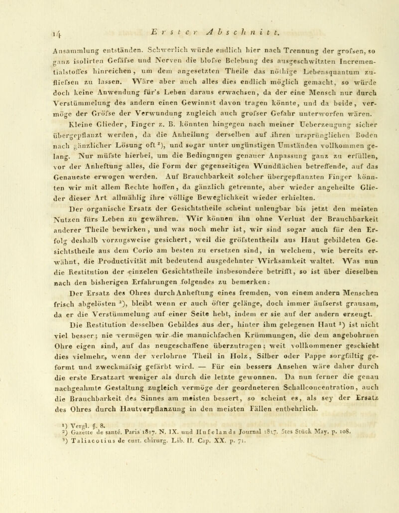 Ansammlung entständen. Schwerlich würde endlich hier nach Trennung der grofsen, so ganz isplirten Gefäfse und Nerven die blofse Belebung des ausgeschwitzten Incremen- tialstofies hinreichen, um dem angesetzten Theile das nöihige Lebensquantum zu- fliefsen zu lassen. Wäre aber auch alles dies endlich möglich gemacht, so würde doch keine Anwendung für's Leben daraus erwachsen, da der eine Mensch nur durch Verstümmelung des andern einen Gewinnst davon tragen könnte, und da beide, ver- möge der Gröfse der Verwundung zugleich auch grofser Gefahr unterworfen wären. Kleine Glieder, Finger z. B. könnten hingegen nach meiner Ueberzeugung sicher übergepfianzt werden, da die Anheilung derselben auf ihren ursprünglichen Boden nach gänzlicher Lösung oft z), und sugar unter ungünstigen Umständen vollkommen ge- lang. Nur müfste hierbei, um die Bedingungen genauer Anpassung ganz zu erfüllen, vor der Anheftung alles, die Form der gegenseitigen Wundflächen betreffende, auf das Genaueste erwogen werden. Auf Brauchbarkeit solcher übergepflanzten Finger könn- ten wir mit allem Rechte hoffen , da gänzlich getrennte, aber wieder angeheilte Glie- der dieser Art allmählig ihre völlige Beweglichkeit wieder erhielten. Der organische Ersatz der Gesichtstheile scheint unleugbar bis jetzt den meisten Nutzen fürs Leben zu gewähren. Wir können ihn ohne Verlust der Brauchbarkeil anderer Theile bewirken, und was noch mehr ist, wir sind sogar auch für den Er- folg deshalb vorzugsweise gesichert, weil die gröfstentheils aus Haut gebildeten Ge- sichtstheile aus dem Corio am besten zu ersetzen sind, in welchem, wie bereits er- wähnt, die Productivität mit bedeutend ausgedehnter Wirksamkeit waltet. Was nun die Restitution der einzelen Gesichtstheile insbesondere betrifft, so ist über dieselben nach den bisherigen Erfahrungen folgendes zu bemerken: Der Ersatz des Ohres durch Anheftung eines fremden, von einem andern Menschen frisch abgelösten 2), bleibt wenn er auch öfter gelänge, doch immer äufserst grausam, da er die Verstümmelung auf einer Seile hebt, indem er sie auf der andern erzeugt. Die Restitution desselben Gebildes aus der, hinter ihm gelegenen [laut 3) ist nicht viel besser; nie 'vermögen wir die -mannichfaehen Krümmungen, die dem angebohrnen Ohre eigen sind, auf das neugeschaffene überzutragen; weit -vollkommener geschieht dies vielmehr, wenn der verlohrne Theil in Holz, Silber oder Pappe sorgfältig ge- formt und zweckmäfsig gefärbt wird. — Für ein bessers Ansehen wäre daher durch die erste Ersatzart weniger als durch die letzte gewonnen. Da nun ferner die genau nachgeahmte Gestaltung zugleich vermöge der geordneteren Schallconcentration, auch die Brauchbarkeit des Sinnes am meisten bessert, so scheint es, als sey der Ersatz des Ohres durch Hautverpflanzung in den meisten Fällen entbehrlich. 1) Vergl. $. 8. 2) Gazette de sante. Paris 1817. N. IX. und Hufelands Journal 181.7, 5tes Stück May. p. 108. 1) Taliacotius de curt. chirurg. Life. U. Cap. XX. p. 71.