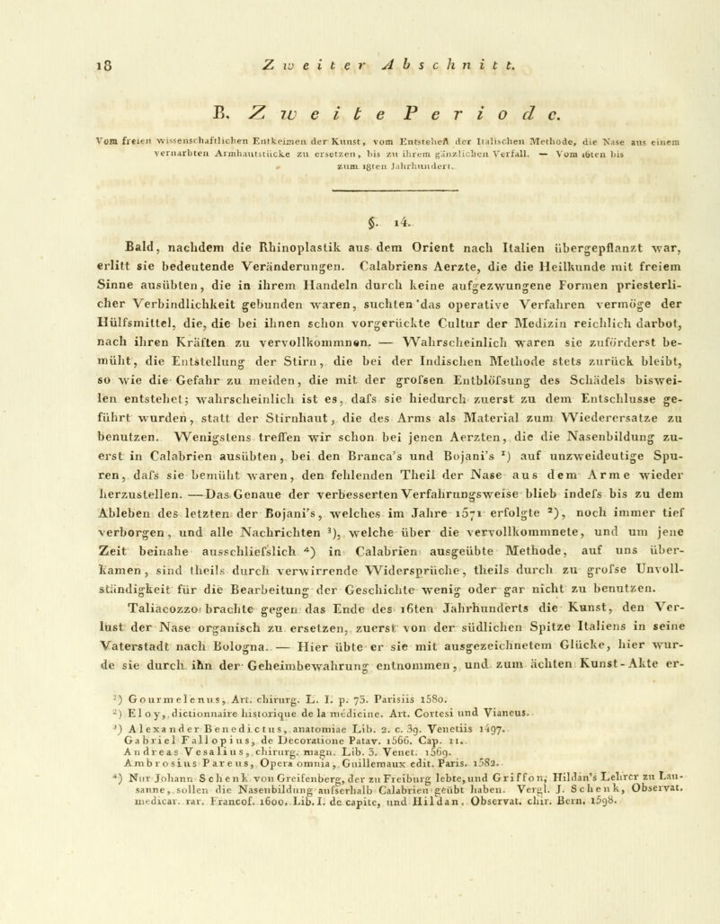 B, Z tu e i b e P e r i o d c. Vom freien -wissenschaftlichen Entkeimen der Kunst, vom Entstehe!* der Italischen Methode, die Nase aus einem vernarbten Armhautstiicke zu ersetzen, bis zu ihrem gänzlichen Verfall. — Vom ibten Ms zum «ßten Jahrhundert. Bald, nachdem die Rhinoplastik aus dem Orient nach Italien übergepflanzt war, erlitt sie bedeutende Veränderungen. Calabriens Aerzte, die die Heilkunde mit freiem Sinne ausübten, die in ihrem Handeln durch keine aufgezwungene Formen priesterli- cher Verbindlichkeit gebunden waren, suchten'das operative Verfahren vermöge der Hülfsmillel, die, die bei ihnen schon vorgerückte Cultur der Medizin reichlich darbot, nach ihren Kräften zu vervollkommnen. — Wahrscheinlich waren sie zuförderst be- müht, die Entstellung der Stirn, die bei der Indischen Methode stets zurück bleibt, so wie die Gefahr zu meiden, die mit der grofsen Entblöfsung des Schädels biswei- len entstehet; wahrscheinlich ist es, dafs sie hiedurch zuerst zu dem Entschlüsse ge- führt wurden, statt der Stirnhaut, die des Arms als Material zum Wiederersatze zu benutzen. Wenigstens treffen wir schon bei jenen Aerzten, die die Nasenbildung zu- erst in Calabrien ausübten, bei den Branca's und Bojani's x) auf unzweideutige Spu- ren, dafs sie bemüht waren, den fehlenden Theil der Nase aus dem Arme wieder herzustellen. —Das Genaue der verbesserten Verfahrnngsweise blieb indefs bis zu dem Ableben des letzten der Bojani's, welches im Jahre i5;i erfolgte 2), noch immer tief verborgen , und alle Nachrichten 3), welche über die vervollkommnete, und um jene Zeit beinahe ausschließlich A) in Calabrien ausgeübte Methode, auf uns über- kamen, sind theils durch verwirrende Widersprüche, theils durch zu grofse Unvoll- ständigkeit für die Bearbeitung der Geschichte wenig oder gar nicht zu benutzen. TaliacozzO'brachte gegen das Ende des i6ten Jahrhunderts die Kunst, den Ver- lust der Nase organisch zu ersetzen, zuerst von der südlichen Spitze Italiens in seine Vaterstadt nach Bologna..— Hier übte er sie mit ausgezeichnetem Glücke, hier wur- de sie durch ihn der Geheimbewahrung entnommen, und zum ächten Kunst-Akte er- -) Gourmeleniis, Art. cliirurg. L. I. p. 70. Parisiis l58o, 2) El oy,.dictionnaire historique de la roedicine. Art. Cortesi und Vianeus. J) A1 exa 11 d er B en e die t u s, anatomiae Lib. 2. c. 3g. Venetiis 1497. Gabriel Fallopius, de Decoratione Patav. i566. Cap. 11.. Andreas Vesalius, cliirurg. magn. Lib. 3. Venet. i56g. Ambrosins Pareus, Opera omnia, Cnillemaux edit. Paris. i582. ■*) Nur Johann Schenk von Greifenberg, der zu Freiburg lebte,und Griffon, Hildan's Lehrer zu Lau- sanne, sollen die Nasenbildting aufserhalb Calabrien ' geübt liaben. Verel. J. Schenk, Observat. medicar. rar. Erancof. 1600. Lib.I. de capite, und Hildan, Observat. chir. Bern. l5gS.