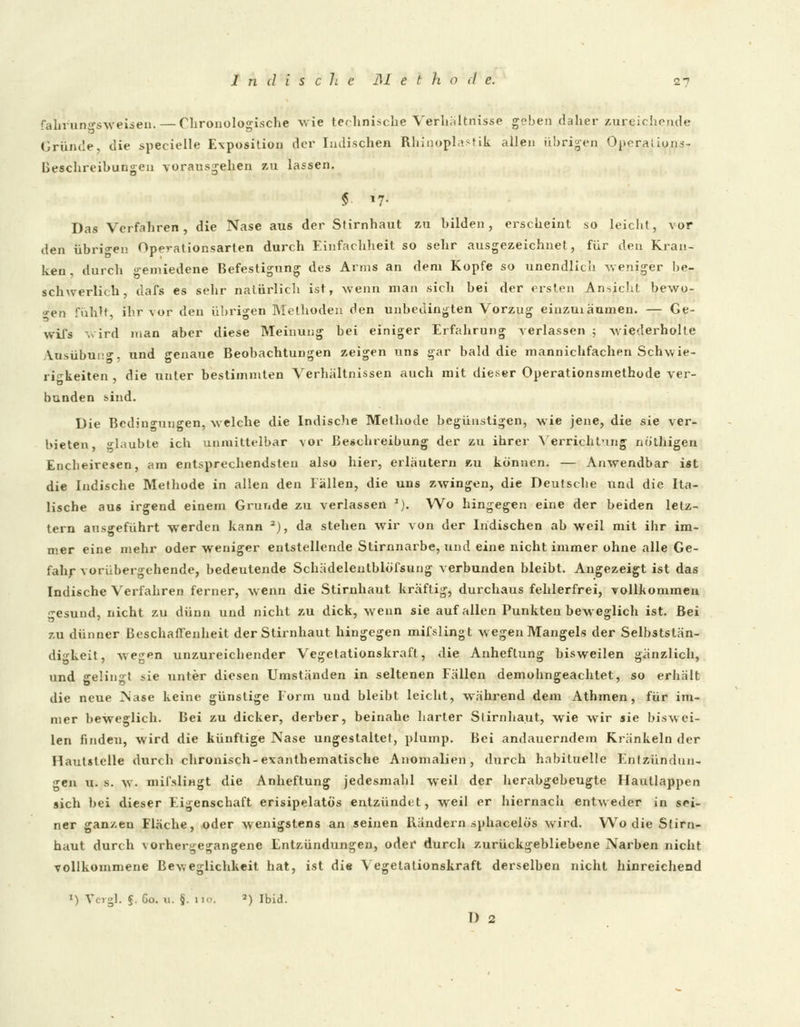 fahruno'sweisen.— Chronologische wie technische Verhältnisse geben daher zureichende Gründe, die specielle Exposition der ludischen Rhinoph'.stik allen übrigen Opera! ions- beschreibungen vorausgehen zu lassen. $ !?• Das Verfahren, die Nase aus der Stirnhaut zu bilden, erscheint so leicht, vor den übrigen Operationsarten durch Einfachheit so sehr ausgezeichnet, für den Kran- ken , durch gemiedene Befestigung des Anns an dem Kopfe so unendlich weniger be- schwerlich, dafs es sehr natürlich ist, wenn man sich bei der ersten An-sicht bewo- gen fühlt, ihr vor den übrigen Methoden den unbedingten Vorzug einzuiäumen. — Ge- wii's wird man aber diese Meinung bei einiger Erfahrung verlassen ; wiederholte Ausübung, und genaue Beobachtungen zeigen uns gar bald die mannichfachen Schwie- rigkeiten , die unter bestimmten Verhältnissen auch mit dieser Operationsmethode ver- bunden sind. Die Bedingungen, welche die Indische Methode begünstigen, wie jene, die sie ver- bieten klaubte ich unmittelbar vor Beschreibung der zu ihrer Verrichtung nb'thigen Encheiresen, am entsprechendsten also hier, erläutern zu können. — Anwendbar ist die Indische Methode in allen den lallen, die uns zwingen, die Deutsche und die Ita- lische aus irgend einem Grunde zu verlassen *). Wo hingegen eine der beiden letz- tern ausgeführt werden kann 2), da stehen wir von der Indischen ab weil mit ihr im- mer eine mehr oder weniger entstellende Stirnnarbe, und eine nicht immer ohne alle Ge- fahr vorübergehende, bedeutende Schädelentblbfsung verbunden bleibt. Angezeigt ist das Indische Verfahren ferner, wenn die Stirnhaut kräftig, durchaus fehlerfrei, vollkommen •esund, nicht zu dünn und nicht zu dick, wenn sie auf allen Punkten beweglich ist. Bei zu dünner Beschaffenheit der Stirnhaut hingegen mifslingt wegen Mangels der Selbststän- digkeit, wegen unzureichender Vegetationskrafl, die Anheflung bisweilen gänzlich, und gelingt sie unter diesen Umständen in seltenen Fällen demohngeachtet, so erhält die neue Nase keine günstige Form und bleibt leicht, während dem Athmen, für im- mer beweglich. Bei zu dicker, derber, beinahe harter Slirnha.ut, wie wir sie biswei- len finden, wird die künftige Nase ungestaltet, plump. Bei andauerndem Kränkeln der Hautstelle durch chronisch-exanthematische Anomalien, durch habituelle Entzündun- gen u. s. w. mifsliHgt die Anheftung jedesmahl weil der herabgebeugte Hautlappen sich bei dieser Eigenschaft erisipelatös entzündet, weil er hiernach entweder in sei- ner ganzen Fläche, oder wenigstens an seinen Bändern sphacelös wird. Wo die Stirn- haut durch vorhergegangene Entzündungen, oder durch zurückgebliebene Narben nicht vollkommene Beweglichkeit hat, ist die Vegetationskraft derselben nicht hinreichend *') Vergl. ?. Co. u. §. no. 2) Ibid. D 2