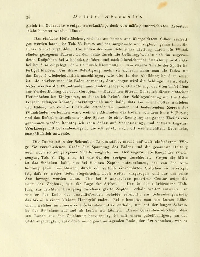 gleich im Gebrauche weniger zweckmässig, doch von mäfsig unterrichteten Arbeitern leicht bereitet werden können. Das einfache Heftstäbchen, welches am besten aus übergoldetem Silber verferti- get werden kann, ist Tab. V. Fig. 2. auf das sorgsamste und zugleich genau in natür- licher GrÖi'se abgebildet. Die Enden des zum Behufe der Heftung durch die Wund- ränder gezogenen Fadens, werden beide durch die Oeffnung, 'welche sich im zu^erun- deten Knöpfchen bei a befindet, geführt, und nach hinreichender Anziehung in die Ga- bel bei b so eingelegt, dafs sie durch Klemmung in dem engern Theile der Spalte be- festiget bleiben. Um diese Befestigung mehr zu sichern, kann man die Faden um das Ende b wiederholentlich umschlingen, wie dies in der Abbildung bei b zu sehen ist. Je stärker man die Fäden anspannt, desto enger wird die Schlinge bei a, desto fester werden die Wundränder aneinander gezogen. Die i2te Fig. der Vten Tafel dient zur Verdeutlichung des eben Gesagten. —Durch den öfteren Gebrauch dieser einfachen Heftstäbchen bei Einigungen, zu denen ich Behufs der Schlingenlegung nicht mit den Fingern gelangen konnte, überzeugte ich mich bald, dafs ein wiederholtes Anziehen der Fäden, wo es die Umstände erforderten, immer mit bedeutendem Zerren der Wundränder verbunden war, weil das Abwinden des Fadens von dem Ende b (Fig. 2.) und das Befreien desselben aus der Spalte nie ohne Bewegung des ganzen Theiles vor- genommen werden konnte; ich sann daher auf Verbesserung, und entwarf Ligatur- Werkzeuge mit Schraubenzügen,. die ich jetzt, nach oft wiederhohltem Gebrauche, ausschliefslich anwende. Die Construction der Schrauben-Ligaturstäbe, macht auf weit einfacherem We- ge die verschiedenen Grade der Spannung des Fadens und die genaueste Hcftung auch noch so tief gelegener Theile möglich. — Der zugerundete Knopf des Werk- zeuges, Tab. V. Fig. i, a, ist wie der des vorigen durchbohrt. Gegen die Mitte ist das Stäbchen hohl, um bei h einen Zapfen aufzunehmen, der von der Aus- höhlung ganz umschlossen, durch ein seitlich eingebohrtes Sliftchen so befestiget ist, dafs er weder tiefer eingebrachty noch weiter ausgezogen und nur um seine Axe bewegt werden kann. Die bei b angegebene punctirlc Contur zeigt die Form des Zapfens, wie die Lage des Stiftes. — Der in der rohrfönnigen Höh- lung zur leichtern Bewegung durchaus glatte Zapfen, erhält weiter aufwärts, so wie er das Ende der umschliefsenden Scheide erreicht , ein Schraubengewinde, das bei d in einen kleinen Handgriff endet. Bei c bemerkt man ein kurzes Röhr- chen, welches im innern eine Schraubenmutter enthält, um auf der langen Schrau- be des Stäbchens auf und ab laufen zu können. Dieses Schraubenröhrchen, des- sen Länge aus der Zeichnung hervorgeht, ist mit einem gabelförmigen, an der Seite angeheuerten, aber doch nicht aranz anliegenden- Ende, der Art versehen, wie es