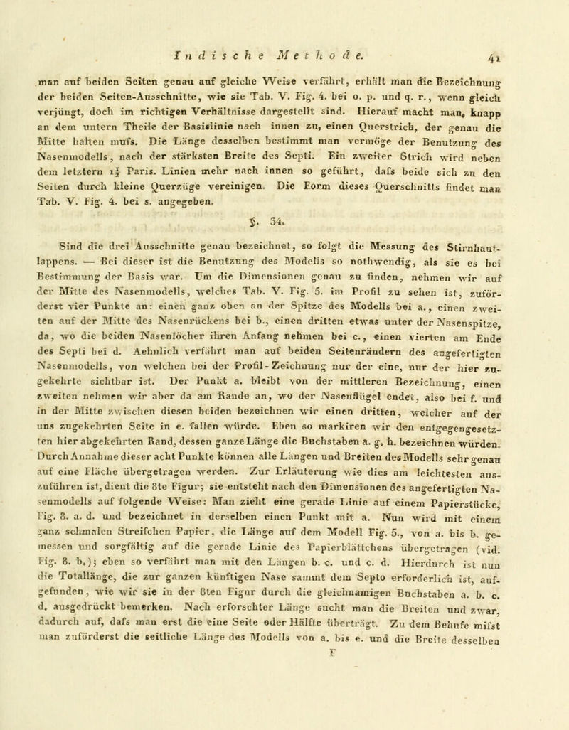 Indische Met ?t od e. ^.t man auf beiden Seiten genau auf gleiche Weise verfährt, erhalt man die Bezeichnung der beiden Seiten-Ausschnitte, wie sie Tab. V. Fig. 4. bei o. p. und q. r., wenn gleich verjüngt, doch im richtigen Verhältnisse dargestellt sind. Hierauf macht man, knapp an dem untern Theile der Basislinie nach innen zu, einen Querstrich, der genau die Mitte halten mufs. Die Länge desselben bestimmt man vermöge der Benutzung des Nasenmodells, nach der stärksten Breite des Septi. Ein zweiter Strich wird neben dem letztern lf Paris. Linien mehr nach innen so geführt, dafs beide sich zu den Seiten durch kleine Ouerzüge vereinigen. Die Form dieses Querschnitts findet man Tab. V. Fig. 4. bei s. angegeben. $. 34. Sind die drei Ausschnitte genau bezeichnet, so folgt die Messung des Stirnhaut- lappens. — Bei dieser ist die Benutzung des Modells so nothwendig, als sie es bei Bestimmung der Basis War. Um die Dimensionen geaau zu finden, nehmen wir auf der Mitte des Nasenmodells, welches Tab. V. Fig. 5. im Profil zu sehen ist, zuför- derst vier Punkte an: einen ganz oben an der Spitze des Modells bei a., einen zwei- ten auf der Mitte des Nasenrückens bei b., einen dritten etwas unter der Nasenspitze da, wo die beiden Nasenlöcher ihren Anfang nehmen bei c., einen vierten am Ende des Septi bei d. Aehnlich verfahrt man auf beiden Seitenrändern des angefertigten Nasenmodells, von welchen bei der Profil-Zeichnung nur der eine, nur der hier zu- gekehrte sichtbar ist. Der Punkt a. bleibt von der mittleren Bezeichnung einen zweiten nehmen wir aber da am Rande an, wo der Nasenflügel endet, also bei f. und in der Mitte zwischen diesen beiden bezeichnen wir einen dritten, weicher auf der uns zugekehrten Seite in e. fallen würde. Eben so markiren wir den entgegengesetz- ten hier abgekehrten Rand, dessen ganze Länge die Buchstaben a. g, h. bezeichnen würden. Durch Annahme dieser acht Punkte können alle Längen und Breiten des Modells sehr o-enau auf eine Fläche übergetragen werden. Zur Erläuterung wie dies am leichtesten aus- zuführen ist, dient die 8te Figur; sie entsteht nach den Dimensionendes angefertigten Na- ;enmodells auf folgende Weise: Man zieht eine gerade Linie auf einem Papierstücke I ig. 3. a. d. und bezeichnet in derselben einen Punkt mit a. Nun wird mit einem $anz schmalen Streifchen Papier, die Länge auf dem Modell Fig. 5., von a. bis b. ge- messen und sorgfältig auf die gerade Linie des Papierblättchens übergetragen (vid. Fig. 8. b«); eben so verfährt man mit den Längen b. c. und c. d. Hierdurch ist nuu die Totallängc, die zur ganzen künftigen Nase sammt dem Septo erforderlich ist auf- gefunden , wie wir sie in der 8ten Figur durch die gleichnamigen Buchstaben a. b. c. d. ausgedrückt bemerken. Nach erforschter Länge sucht man die Breiten und zwar dadurch auf, dafs man erst die eine Seite oder Hälfte überträgt. Zu dem Behufe mifst man zuförderst die seitliche Länge des Modells von a. bis e. und die Breite desselben F