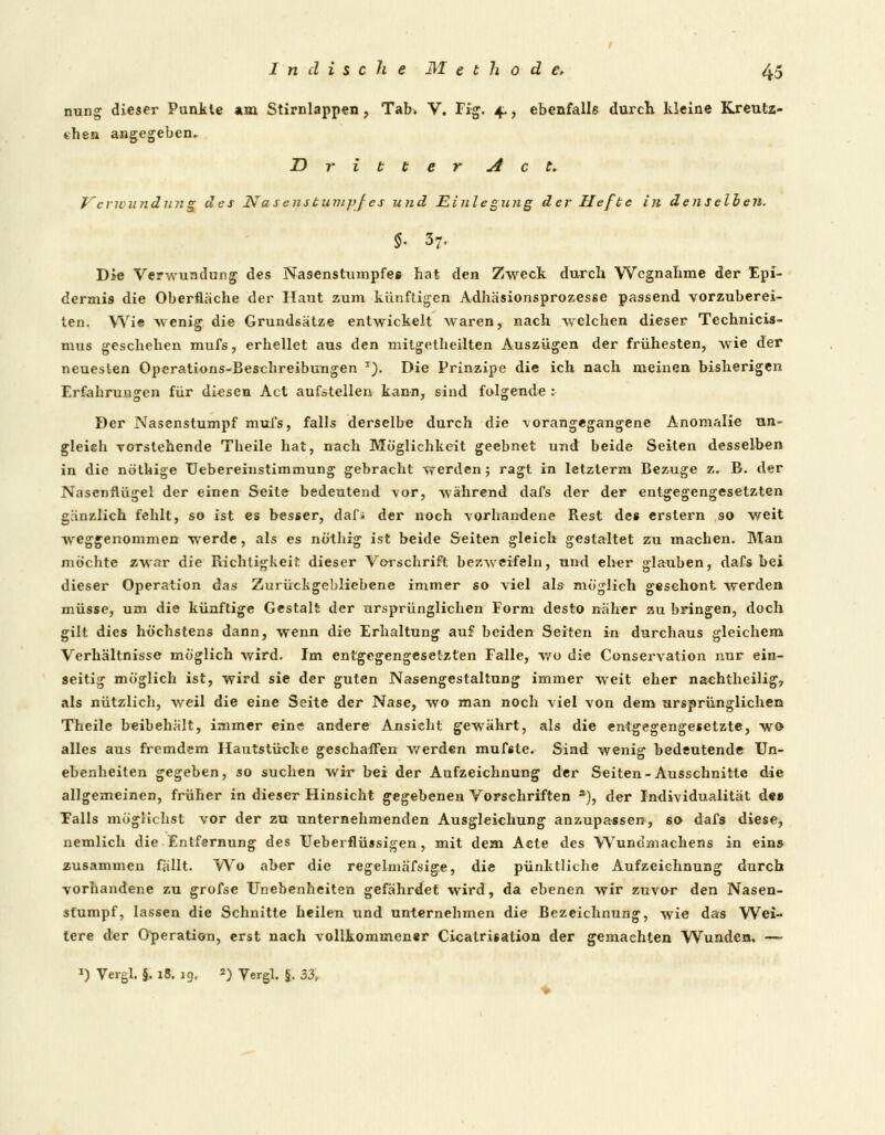 nung dieser Punkte am Stirnlappen, Tab> V. Fig. 4., ebenfalls durch kleine Kreutz- then angegeben. Dritter Act. Verwundung des Nasenstumpfes und Einlegung der Hefte in denselben. §. 57. Die Verwundung des Nasenstumpfes hat den Zweck durch Wegnahme der Epi- dermis die Oberfläche der Haut zum künftigen Adhäsionsprozesse passend vorzuberei- ten. Wie wenig die Grundsätze entwickelt waren, nach welchen dieser Tcchnicis- mus geschehen mufs, erhellet aus den mitgetheiiten Auszügen der frühesten, wie der neuesten Operations-Beschreibungen T). Die Prinzipe die ich nach meinen bisherigen Erfahrungen für diesen Act aufstellen kann, sind folgende : Der Nasenstumpf mufs, falls derselbe durch die -vorangegangene Anomalie un- gleich Torstehende Theile hat, nach Möglichkeit geebnet und beide Seiten desselben in die nöthige Uebereinstimmung gebracht werden; ragt in letzterm Bezüge z. B. der Nasenflügel der einen Seite bedeutend vor, während dafs der der entgegengesetzten gänzlich fehlt, so ist es besser, daf» der noch vorhandene Rest des erstem so weit weggenommen werde, als es nöthrg ist beide Seiten gleich gestaltet zu machen. Man möchte zwar die Richtigkeit dieser Vorschrift bezweifeln, und eher glauben, dafs bei dieser Operation das Zurückgebliebene immer so viel als möglich geschont werden müsse, um die künftige Gestalt der ursprünglichen Form desto näher au bringen, doch gilt dies höchstens dann, wenn die Erhaltung auf beiden Seiten in durchaus gleichem Verhältnisse möglich wird. Im entgegengesetzten Falle, wo die Conservation nur ein- seitig möglich ist, wird sie der guten Nasengestaltung immer weit eher naehtheilig7 als nützlich, weil die eine Seite der Nase, wo man noch viel von dem ursprünglichen Theile beibehält, immer eine andere Ansicht gewährt, als die entgegengesetzte, wro alles aus fremdem Hautstücke geschaffen werden mufste. Sind wenig bedeutende Un- ebenheiten gegeben, so suchen wir bei der Aufzeichnung der Seiten-Ausschnitte die allgemeinen, früher in dieser Hinsicht gegebenen Vorschriften *), der Individualität de» Falls möglichst vor der zu unternehmenden Ausgleichung anzupassen, so dafs diese, nemlich die Entfernung des Ueberflüssigen, mit dem Acte des Wundmachens in eins zusammen fällt. Wo aber die regelmäfsige, die pünktliche Aufzeichnung durch vorhandene zu grofse Unebenheiten gefährdet wird, da ebenen wir zuvor den Nasen- stumpf, lassen die Schnitte heilen und unternehmen die Bezeichnung, wie das Wei- tere der Operation, erst nach vollkommen*r Cicatrisation der gemachten Wunden, —■ *) Vergl. g. 18. 19, 2) Yergl. g. 33,