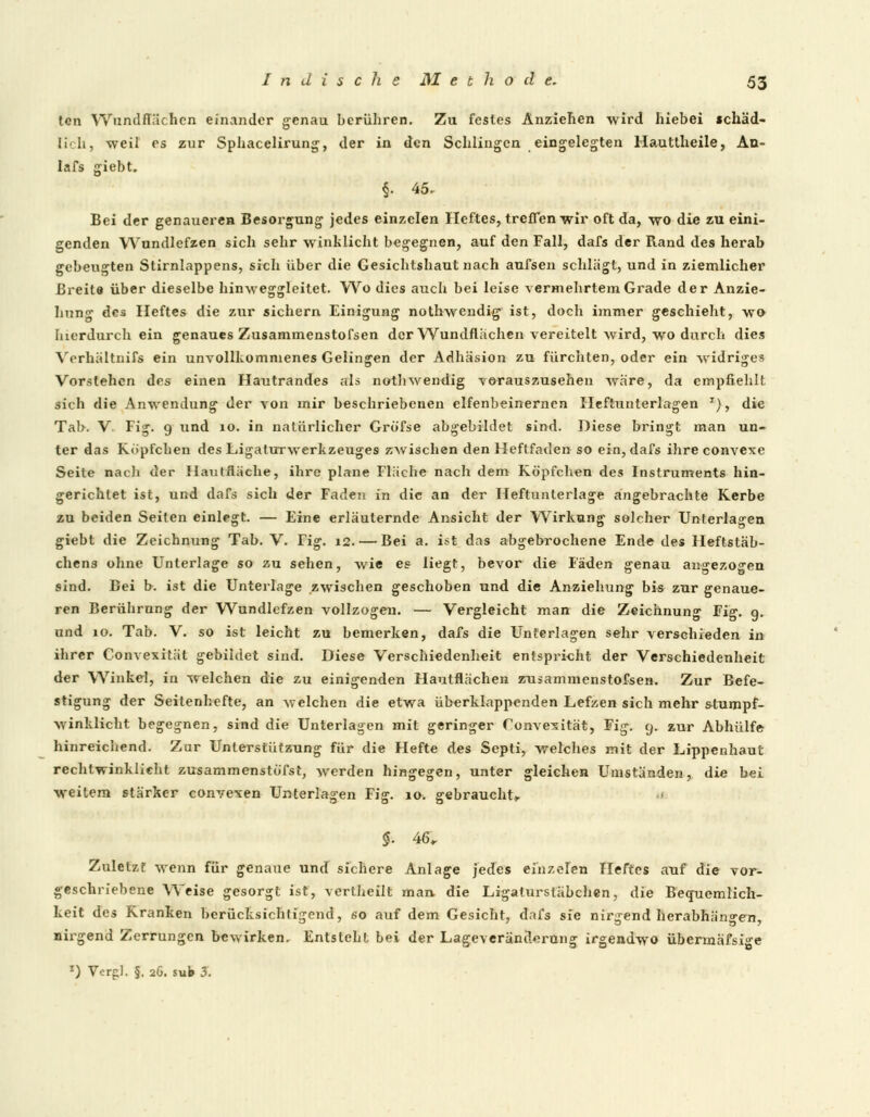 tcn Wundnachen einander genau berühren. Zu festes Anziehen wird hiebei schäd- [iclij weil es zur Sphacelirung, der in den Schlingen eingelegten Hauttheile, An- Iafs giebt. f. 45. Bei der genaueren Besorgung jedes einzelen Heftes, treffen wir oft da, wo die zu eini- genden Wundlefzen sich sehr winklicht begegnen, auf den Fall, dafs der Rand des herab gebeugten Stirnlappens, sich über die Gesichtshaut nach aufsen schlägt, und in ziemlicher Breite über dieselbe hinweggleitet. Wo dies auch bei leise vermehrtem Grade der Anzie- hung des Heftes die zur sichern Einigung nothwendig ist, doch immer geschieht, wo hierdurch ein genaues Zusammenstofsen der Wundflächen vereitelt wird, wo durch dies Verhältnils ein unvollkommenes Gelingen der Adhäsion zu fürchten, oder ein widriges Vorstehen des einen Hautrandes als nothwendig vorauszusehen wäre, da empfiehlt sich die Anwendung der von mir beschriebenen elfenbeinernen Heftunterlagen T), die Tab. V Fig. 9 und 10. in natürlicher Gröfse abgebildet sind. Diese bringt man un- ter das Köpfchen des Ligaturwerkzeuges zwischen den Heftfaden so ein, dafs ihreconvexe Seite nacli der HautÄäche, ihre plane Fläche nach dem Köpfchen des Instruments hin- gerichtet ist, und dafs sich der Faden in die an der Heftunterlage angebrachte Kerbe zu beiden Seiten einlegt. — Eine erläuternde Ansicht der Wirkung solcher Unterlagen giebt die Zeichnung Tab. V. Fig. 12.— Bei a. ist das abgebrochene Ende des Heftstäb- chens ohne Unterlage so zu sehen, wie es liegt, bevor die Fäden genau angezogen sind. Bei b. ist die Unterlage zwischen geschoben und die Anziehung bis zur genaue- ren Berührung der Wundlefzen vollzogen. — Vergleicht man die Zeichnung Fig. g. und 10. Tab. V. so ist leicht zu bemerken, dafs die Unterlagen sehr verschieden in ihrer Convexität gebildet sind. Diese Verschiedenheit entspricht der Verschiedenheit der Winkel, in welchen die zu einigenden Hautflächen ztijammenstofsen. Zur Befe- stigung der Seitenhefte, an welchen die etwa überklappenden Lefzen sich mehr stumpf- winklicht begegnen, sind die Unterlagen mit geringer Convexität, Fig. 9. zur Abhülfe hinreichend. Zur Unterstützung für die Hefte des Septi, welches mit der Lippenhaut rechtwinkiieht zusammenstöfst, werden hingegen, unter gleichen Umständen, die bei weitem stärker convexen Unterlagen Fig. ia. gebraucht, §. 46, Zuletzt wenn für genaue und sichere Anlage jedes einzelen Heftes auf die vor- geschriebene Weise gesorgt ist, vertheilt man die Ligaturstäbchen, die Becruemlich- keit des Kranken berücksichtigend, so auf dem Gesicht, dafs sie nirgend herabhängen, nirgend Zerrungen bewirken. Entsteht bei der Lageveränclerüng irgendwo übermäfsige