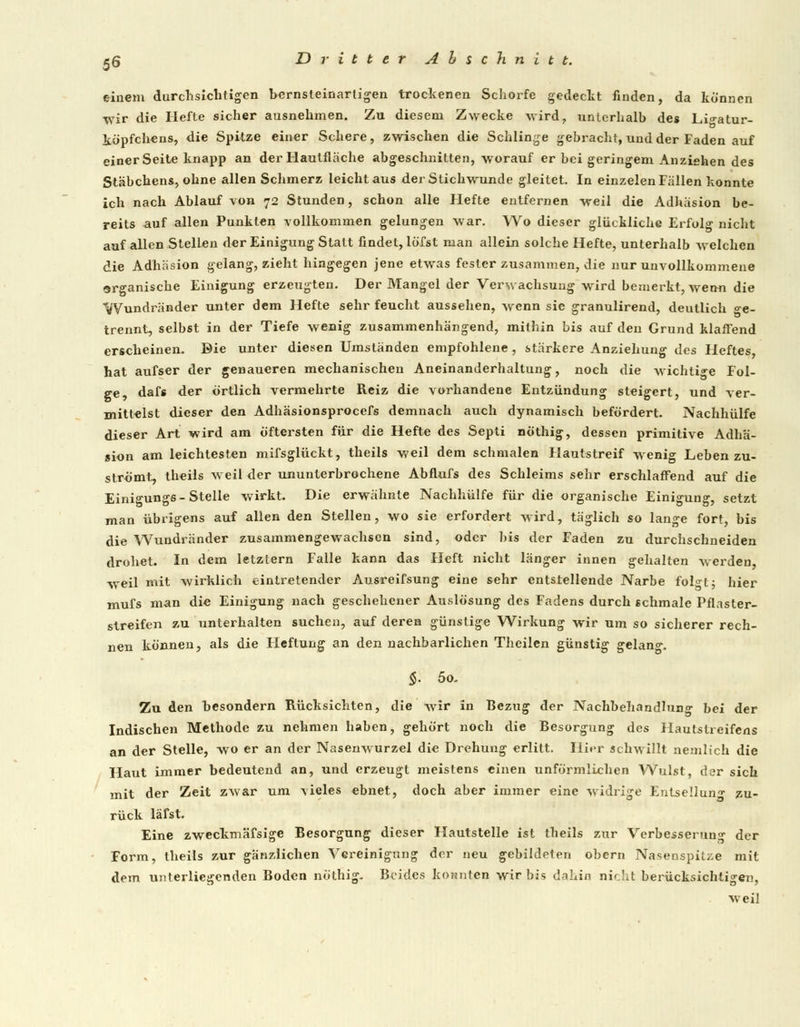 einem durchsichtigen bernsteinartigen trockenen Schorfe gedeckt finden, da können wir die Hefte sicher ausnehmen. Zu diesem Zwecke wird, unterhalb des Lio-atur- köpfcbens, die Spitze einer Schere, zwischen die Schlinge gebracht, und der Faden auf einer Seite knapp an der Hautfläche abgeschnitten, worauf er bei geringem Anziehen des Stäbchens, ohne allen Schmerz leicht aus der Stichwunde gleitet. In einzelen Fällen konnte ich nach Ablauf von 72 Stunden, schon alle Hefte entfernen weil die Adhäsion be- reits auf allen Punkten vollkommen gelungen war. Wo dieser glückliche Erfolg nicht auf allen Stellen der Einigung Statt findet, lö'fst man allein solche Hefte, unterhalb welchen die Adhäsion gelang, zieht hingegen jene etwas fesler zusammen, die nur unvollkommene organische Einigung erzeugten. Der Mangel der Verwachsung wird bemerkt, wenn die Wundränder unter dem Hefte sehr feucht aussehen, wenn sie granulirend, deutlich ge- trennt, selbst in der Tiefe wenig zusammenhängend, mithin bis auf den Grund klaffend erscheinen. Die unter diesen Umständen empfohlene , stärkere Anziehung des Heftes, hat aufser der genaueren mechanischen Aneinanderhaltung, noch die wichtige Fol- ge, dafs der örtlich vermehrte Reiz die vorhandene Entzündung steigert, und ver- mittelst dieser den Adhäsionsprocefs demnach auch dynamisch befördert. Nachhülfe dieser Art wird am öftersten für die Hefte des Septi nöthig, dessen primitive Adhä- sion am leichtesten mifsglückt, theils weil dem schmalen Hautstreif wenig Leben zu- strömt, theils weil der ununterbrochene Abflufs des Schleims sehr erschlaffend auf die Einigungs- Stelle wirkt. Die erwähnte Nachhülfe für die organische Einigung, setzt man übrigens auf allen den Stellen, wo sie erfordert wird, täglich so lange fort, bis die Wundränder zusammengewachsen sind, oder bis der Faden zu durchschneiden drohet. In dem letztern Falle kann das Heft nicht länger innen gehalten werden, weil mit wirklich eintretender Ausreifsung eine sehr entstellende Narbe folgt 5 hier mufs man die Einigung nach geschehener Auslösung des Fadens durch schmale Pflaster- streifen zu unterhalten suchen, auf deren günstige Wirkung wir um so sicherer rech- nen können, als die Fleftung an den nachbarlichen Theilen günstig gelang. §: 50. Zu den besondern Rücksichten, die wir in Bezug der Nachbehandlung bei der Indischen Methode zu nehmen haben, gehört noch die Besorgung des Hautstreifens an der Stelle, wo er an der Nasenwurzel die Drehung erlitt. Hier schwillt nemlich die Haut immer bedeutend an, und erzeugt meistens einen unförmlichen Wulst, dar sich mit der Zeit zwar um -vieles ebnet, doch aber immer eine widrige Entsellung zu- rück läfst. Eine zweckmäfsige Besorgung dieser Hautstelle ist theils zur Verbesserung der Form, theils zur gänzlichen Vereinigung der neu gebildeten obern Nasenspitze mit dem unterliegenden Boden nöthig. Beides konnten wir bis dahin nicht berücksichtigen, weil