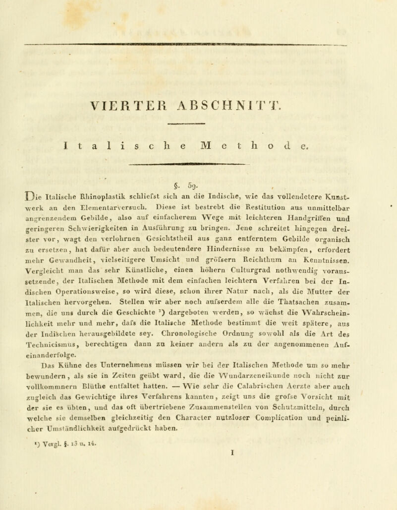 VIERTER ABSCHNITT. Italische Methode, S- 59. Die Italische Rhinoplastik schliefst sich an die Indische, wie das vollendetere Kunst- werk an den Elementarversuch. Diese ist bestrebt die Restitution aus unmittelbar angrenzendem Gebilde, also auf einfacberGm Wege mit leichteren Handgriffen und geringeren Schwierigkeiten in Ausführung zu bringen. Jene schreitet hingegen drei- ster vor, wagt den verlohrnen Gesichtstbeil aus ganz entferntem Gebilde organisch zu ersetzen, hat dafür aber auch bedeutendere Hindernisse zu bekämpfen, erfordert mehr Gewandheit, vielseitigere Umsicht und gröfsern Reichthum an Kenntnissen. Vergleicht man das sehr Künstliche, einen höhern Culturgrad nolhwendig voraus- setzende, der Italischen Methode mit dem einfachen leichtern Verfahren bei der In- dischen Operationsweise, so wird diese, schon ihrer Natur nach, als die Mutter der Italischen hervorgehen. Stellen wir aber noch aufserdem alle die Thatsachen zusam- men, die uns durch die Geschichte J) dargeboten werden, so wächst die Wahrschein- lichkeit mehr und mehr, dafs die Italische Methode bestimmt die weit spätere, aus der Indischen herausgebildcte sey. Chronologische Ordnung sowohl als die Art des Technicismus, berechtigen dann zu keiner andern als zu der angenommenen Auf- einanderfolge. Das Kühne des Unternehmens müssen wir bei der Italischen Methode um so mehr bewundern, als sie in Zeiten geübt ward, die die Wundarzeneikunde noch nicht zur vollkommnern Blüthe entfaltet hatten. — Wie sehr die Calabrischcn Aerzte aber auch zugleich das Gewichtige ihres Verfahrens kannten, zeigt uns die grofse Vorsicht mit der sie es übten, und das oft übertriebene Zusammensteilen von Schutzmitteln, durch welche sie demselben gleichzeitig den Charactcr nutzloser Complication und peinli- cher Umständlichkeit aufgedrückt haben. «) Vergl. §• i3 u. i4.