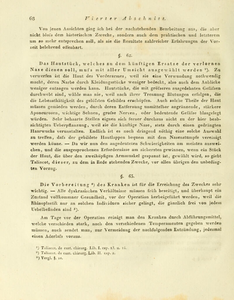 Von jenen Ansichten ging ich hei der nachstehenden Bearbeitung aus, die aber nicht bloi's dem historischen Zwecke, sondern auch dem praktischen und letzterem um so mehr entsprechen soll, als sie die Resultate zahlreicher Erfahrungen der Vor- zeit belehrend offenbart. §■ 62. Das Hautstück, welches zu dem künftigen Ersätze der verlornen Nase dienen soll, mufs mit aller Umsicht ausgewählt werden J). Zu verwerfen ist die Haut des Vorderarmes, weil sie eine Verwundung nothwendig macht, deren Narbe durch Kleidungsstücke weniger bedeckt, also auch dem Anblicke weniger entzogen werden kann. Hautstücke, die mit grö'fseren ausgedehnten Gefäfsen durchwebt sind, wähle man nie, weil nach ihrer Trennung Blutungen erfolgen, die die Lebensthätigkeit des gelöfsten Gebildes erschöpfen. Auch solche Theile der Haut müssen gemieden werden, durch deren Entfernung unmittelbar angränzende, stärkere Aponeurosen, wichtige Sehnen, grofse Nerven, oder bedeutende Gefäfse biosgelegt würden. Sehr behaarte Stellen eignen sich ferner durchaus nicht zu der hier beab- sichtigten TJeberpflanzung, weil sie die künftige Nase, stets durch einen gedrängten Haarwuchs verunstalten. Endlich ist es noch dringend nöthig eine solche Auswahl zu treffen, dafs der gebildete Hautlappen bequem mit dem Nasenstumpfe vereinigt werden könne. — Da wir nun den angedeuteten Schwierigkeiten am meisten auswei- chen, und die ausgesprochenen Erfordernisse am sichersten gewinnen, wenn ein Stück der Haut, die über den zweiköpfigen Armmuskel gespannt ist, gewählt wird, so giebt Taliacot, dieser, zu dem in Rede stehenden Zwecke, vor allen übrigen den unbeding- ten Vorzug. §. 63. Die Vorbereitung s) des Kranken ist für die Erreichung des Zweckes sehr wichtig. — Alle dyskrasischen Verhältnisse müssen früh beseitigt, und überhaupt ein Zustand vollkommner Gesundheit, vor der Operation herbeigeführt werden, weil die Rhinoplastik nur an solchen Individuen sicher gelingt, die gänzlich frei von jedem Uebelbefinden sind J). Am Tage vor der Operation reinigt man den Kranken durch Abführungsmiltel, welche verschieden stark, nach den verschiedenen Temperamenten gegeben werden müssen, auch sendet man, zur Vermeidung der nachfolgenden Entzündung, jedesmal einen Aderlafs voraus. z) Taliacot. de curt, cliirurg. Lib. I. cay>. l3, u. i4, 2) Taliacot. de curt. cliirurg. Lib. II, cap. 2, 3) Vergl. §. io.