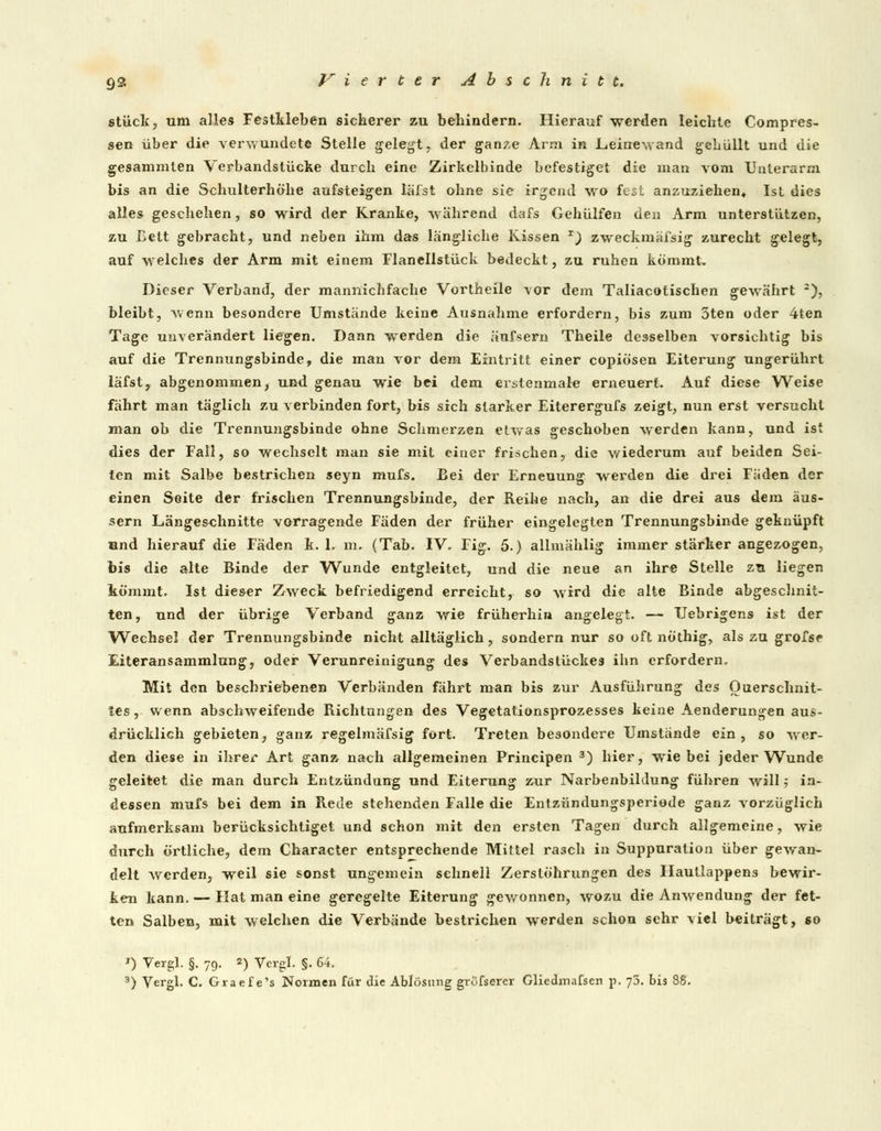 stück, um alles Festkleben sicherer zu behindern. Hierauf werden leichte Compres- sen über die verwundete Stelle gelegt, der ganze Arm in .Leinewand gehüllt und die gesammlen Verbandslücke durch eine Zirkelbinde befestiget die man vom Unterarm bis an die Schulterhöhe aufsteigen läi'st ohne sie irgend wo fest anzuziehen» Ist dies alles geschehen, so wird der Kranke, während dafs Gehülfen den Arm unterstützen, zu ßett gebracht, und neben ihm das längliche Kissen r) zweckmäfsig zurecht gelegt, auf welches der Arm mit einem Flanellstück bedeckt, zu ruhen kommt. Dieser Verband, der mannichfache Vortheile vor dem Taliacotischen gewährt -), bleibt, wenn besondere Umstände keine Ausnahme erfordern, bis zum 3ten oder 4ten Tage unverändert liegen. Dann werden die äufsern Theile desselben vorsichtig bis auf die Trennungsbinde, die man vor dem Eintritt einer copiösen Eiterung ungerührt läfst, abgenommen, und genau wie bei dem erstenmal« erneuert. Auf diese Weise fährt man täglich zu verbinden fort, bis sich starker Eiterergufs zeigt, nun erst versucht man ob die Trennungsbinde ohne Schmerzen etwas geschoben werden kann, und ist dies der Fall, so wechselt man sie mit einer frischen, die wiederum auf beiden Sei- ten mit Salbe bestrichen seyn mufs. Bei der Erneuung werden die drei Fäden der einen Seite der frischen Trennungsbinde, der Reihe nach, an die drei aus dem äus- sern Längeschnitte vorragende Fäden der früher eingelegten Trennungsbinde geknüpft und hierauf die Fäden k. 1. m. (Tab. IV. Fig. 5.) allmählig immer stärker angezogen, bis die alte Binde der Wunde entgleitet, und die neue an ihre Stelle zu liegen kömmt. Ist dieser Zweck befriedigend erreicht, so wird die alte Binde abgeschnit- ten, und der übrige Verband ganz wie früherhin angelegt. — Uebrigens ist der Wechsel der Trennungsbinde nicht alltäglich, sondern nur so oft nöthig, als zu grofse Eiteransammlung, oder Verunreinigung des Verbandstückes ibn erfordern. Mit den beschriebenen Verbänden fährt man bis zur Ausführung des Querschnit- tes , wenn abschweifende Richtungen des Vegetationsprozesses keine Aenderungen aus- drücklich gebieten, ganz regelmäfsig fort. Treten besondere Umstände ein, so wer- den diese in ihrer Art ganz nach allgemeinen Principen 3) hier, wie bei jeder Wunde geleitet die man durch Entzündung und Eiterung zur Narbenbildung führen will, in- dessen mufs bei dem in Rede stehenden Falle die Entzündungsperiode ganz vorzüglich aufmerksam berücksichtiget und schon mit den ersten Tagen durch allgemeine, wie durch örtliche, dem Character entsprechende Mittel rasch in Suppuration über gewan- delt werden, weil sie sonst ungemein schnell Zerstöhrungen des Haullappens bewir- ken kann. — Hat man eine geregelte Eiterung gewonnen, wozu die Anwendung der fet- ten Salben, mit welchen die Verbände bestrichen werden schon sehr viel beiträgt, so 0 Vergl. §. 79. 2) Vergl. §. 64.