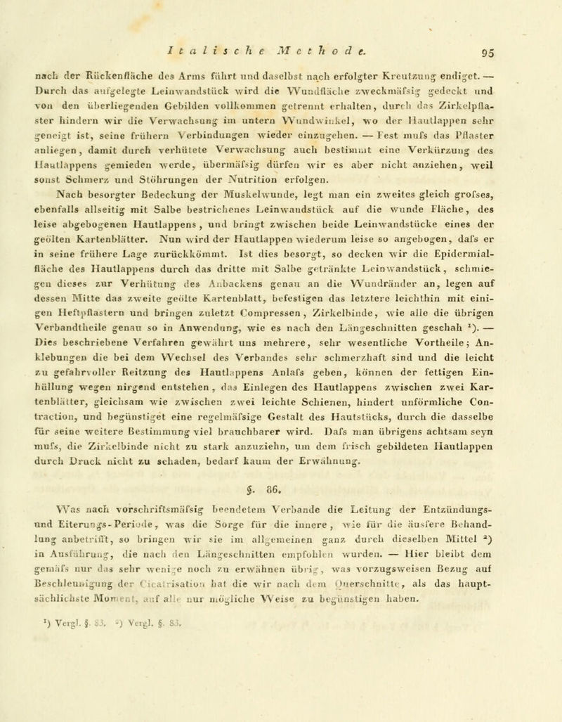 nach der Rücltenfläche dos Arms führt und daselbst nach erfolgter Kreutzung endiget.— Durch das aufgelegte Leinwandstück wird die Wandfläche zweckmässig gedockt und von den übcrliegenden Gebilden vollkommen getrennt erhalten, durch das Zirkelpfla- ster hindern wir die Verwachsung im untern Wundwinkel, wo der Haullappen sehr geneigt ist, seine frühern Verbindungen wieder einzugehen. — Fest mufs das Pflaster anliegen, damit durch verhütete Verwachsung auch bestimmt eine Verkürzung des Ilaullappens gemieden werde, übermäfsig dürfen wir es aber nicht anziehen, weil sonst Schmerz und Stöhrungen der Nutrition erfolgen. Nach besorgter Bedeckung der Muskelwunde, legt man ein zweites gleich grofses, ebenfalls allseitig mit Salbe bestrichenes Leinwaudstück auf die wunde Fläche, des leise abgebogenen Hautlappens , und bringt zwischen beide Leinwandstücke eines der geölten Kartenblätter. Nun wird der Hautlappen wiederum leise so angebogen, dafs er in seine frühere Lage zurückkömmt. Ist dies besorgt, so decken wir die Epidermial- fläche de9 Hautlappens durch das dritte mit Salbe getränkte F,einwandstück, schmie- gen dieses zur Verhütung des Anbackens genau an die Wundränder an, legen auf dessen Mitte das zweite geölte Karteiiblatt, befestigen das letztere leichthin mit eini- gen Heftpflastern und bringen zuletzt Compressen , Zirkelbinde, wie alle die übrigen Verbandtheile genau so in Anwendung, wie es nach den Längeschnitten geschah *). — Dies beschriebene Verfahren gewährt uns mehrere, sehr wesentliche Vortheile 5 An- klebungen die bei dem Wechsel des Verbandes sehr schmerzhaft sind und die leicht zu gefahr\ ulier Reitzung des Hautlappens Anlafs geben, können der fettigen Ein- hüllung wegen nirgend entstehen, das Einlegen des Hautlappens zwischen zwei Kar- tenblätter, gleichsam wie zwischen zwei leichte Schienen, hindert unförmliche Con- traction, und begünstiget eine regelmäfsige Gestalt des Hautstücks, durch die dasselbe für seine weitere Bestimmung viel brauchbarer wird. Dafs man übrigens achtsam seyn mufs, die Zirkelbinde nicht zu stark anzuziehn, um dem frisch gebildeten Hautlappen durch Druck nicht zu schaden, bedarf kaum der Erwähnung. $. 86. Was nach vorschriftsmäfsig beendetem Verbände die Leitung der Entzündungs- und Eiterungs-Periode, was die Sorge für die innere, wie für die äusfere Behand- lung anbetrifft, so bringen wir sie im allgemeinen ganz durch dieselben Mittel a) in Ausführung, die nach den Längeschnitten empfohlen wurden. — Hier bleibt dem gemäfs nur das sehr wenige noch zu erwähnen übrig, was vorzugsweisen Bezug auf Beschleunigung der Cicatrisation hat die wir nach .. m Querschnitte, als das haupt- sächlichste Moment, auf ah« nur mögliche Weise zu begünstigen haben. ') Vergl. § I, -} Vergl. §. S.3.