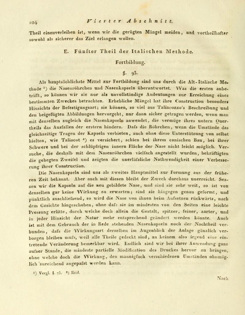 io4- Theil einzuverleiben ist, wenn wir die gerügten Mängel meiden, und vorteilhafter sowohl als sicherer das Ziel erlangen wollen. E. Fünfter Theil der Italischen Methode. Fortbildung. $. 93. Als hauptsächlichste Mittel zur Fortbildung sind uns durch die Alt-Italische Me- thode 2) die Nasenröhrchen und Nasenkapseln überantwortet. Was die ersten anbe- trifft, so können wir sie nur als unvollständige Andeutungen zur Erreichung eines bestimmten Zweckes betrachten. Erhebliche Mängel hat ihre Construction besonders Hinsichts der Befestigungsart$ sie können, so viel aus Taliacozzo's Beschreibung und den beigefügten Abbildungen hervorgeht, nur dann sicher getragen werden, wenn man mit denselben zugleich die Nasenkapseln anwendet, die vermöge ihres untern Ouer- theils das Ausfallen der erstem hindern. Dafs die Röhrchen, wenn die Umstände das gleichzeitige Tragen der Kapseln verbieten, auch ohne diese Unterstützung von selbst hielten, wie Taliacot a) es versichert, schien bei ihrem conischen Bau, bei ihrer Schwere und bei der schlüpfrigen innern Fläche der Nase nicht leicht möglich. Ver- suche, die deshalb mit dem Nasenröhrchen vielfach angestellt wurden, bekräftigten die gehegten Zweifel und zeigten die unerläfsliche Notwendigkeit einer Verbesse- rung ihrer Construction. Die Nasenkapseln sind uns als zweites Hauptmittel zur Formung aus der frühe- ren Zeit bekannt. Aber auch mit diesen bleibt der Zweck durchaus unerreicht. Sez- zcn wir die Kapseln auf die neu gebildete Nase, und sind sie sehr weit, so ist von denselben gar keine Wirkung zu erwarten; sind sie hingegen genau geformt, und pünktlich anschliefsend, so wird die Nase von ihnen beim Aufsetzen rückwärts, nach dem Gesichte hingeschoben, ohne dafs sie im mindesten von den Seiten eine leichte Pressung erlitte, durch welche doch allein die Gestalt, spitzer, feiner, zarter, und in jeder Hinsicht der Natur mehr entsprechend geändert werden könnte. Auch ist mit dem Gebrauch der in Rede stehenden Nasenkapseln noch der Nachlheil ver- bunden, dafs die Wirkungsart derselben im Augenblick der Anlage gänzlich ver- borgen bleiben mufs, weil alle Theile gedeckt sind, an keinem also irgend eine ein- tretende Veränderung bemerkbar wird. Endlich sind wir bei ihrer Anwendung ganz, aufser Stande, die mindeste partielle Modifikation des Druckes hervor zu bringen, ohne welche doch die Wirkung, den mannigfach verschiedenen Umständen ohnmög- lich zureichend angepafst werden kann. ») Vergl. §• 75. *) Ibid. Nach