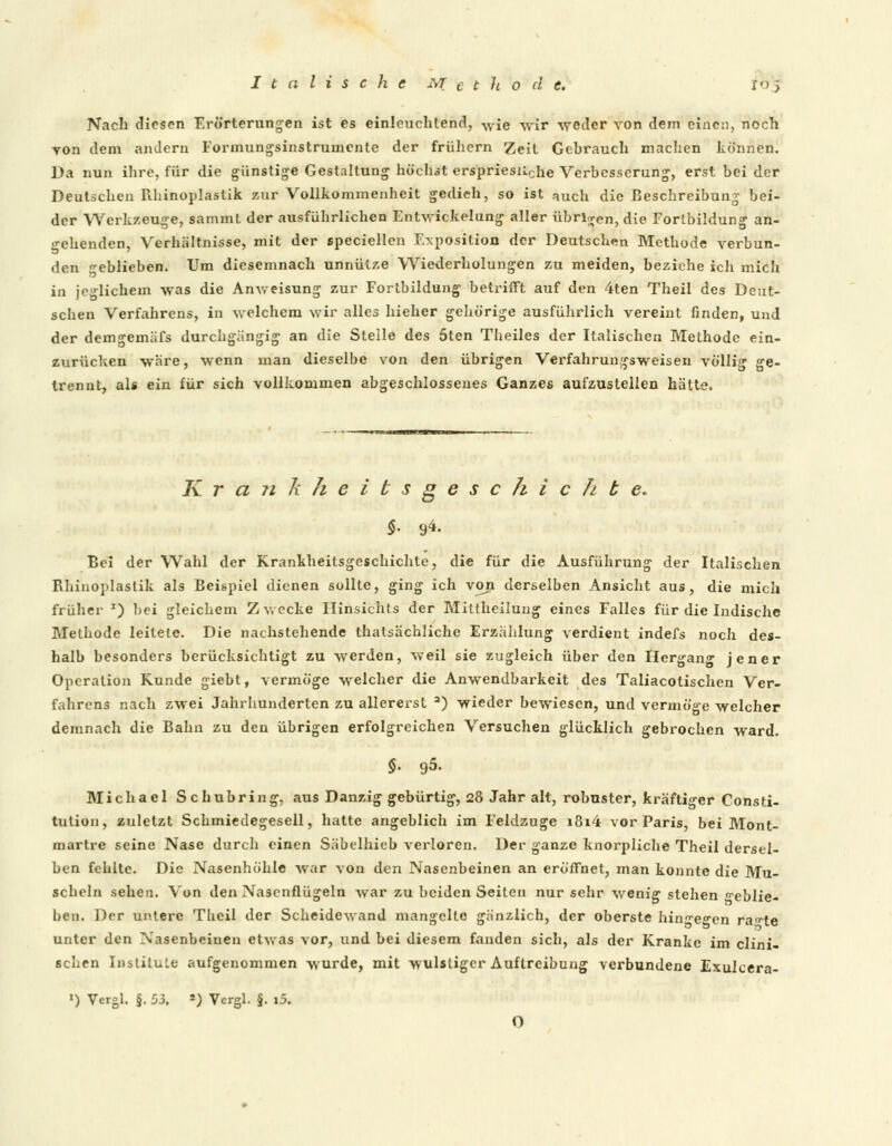 Nach diesen Erörterungen ist es einleuchtend, wie -wir weder von dem eine:), noch von dem andern Formungsinstrumente der frühern Zeit Gehrauch machen können. Da nun ihre, für die günstige Gestaltung höchst erspriesnche Verbesserung, erst bei der Deutschen Rhinoplastik zur Vollkommenheit gedieh, so ist auch die Beschreibung bei- der Werkzeuge, sammt der ausführlichen Entwickelung aller übrigen, die Forlbildung an- gehenden, Verhältnisse, mit der speciellen Exposition der Deutschen Methode verbun- den geblieben. Um diesemnach unnütze Wiederholungen zu meiden, beziehe ich mich in jeglichem was die Anweisung zur Fortbildung betrifft auf den 4ten Theil des Deut- schen Verfahrens, in welchem wir alles hieher gehörige ausführlich vereint finden, und der demgemäfs durchgängig an die Stelle des 5ten Theiles der Italischen Methode ein- zurücken wäre, wenn man dieselbe von den übrigen Verfahrungsweisen völlig ge- trennt, als ein für sich vollkommen abgeschlossenes Ganzes aufzustellen hätte. K r a Ji 7i h e i t s g e s c h i c h b e. Bei der Wahl der Krankheitsgeschichte, die für die Ausführung der Italischen Rhinoplastik als Beispiel dienen sollte, ging ich von derselben Ansicht aus, die mich früher J) hei gleichem Zwecke Hinsichts der Mittheilung eines Falles für die Indische Methode leitete. Die nachstehende thatsächliche Erzählung verdient indefs noch des- halb besonders berücksichtigt zu werden, weil sie zugleich über den Hergang jener Operation Kunde giebt, vermöge welcher die Anwendbarkeit des Taliacotischen Ver- fahrens nach zwei Jahrhunderten zu allererst a) wieder bewiesen, und vermöge welcher demnach die Bahn zu den übrigen erfolgreichen Versuchen glücklich gebrochen ward. §. 95. Michael Schubring, aus Danzig gebürtig, 28 Jahr alt, robuster, kräftiger Consti- tution, zuletzt Schmiedegesell, hatte angeblich im Feldzuge i8i4 vor Paris, bei Mont- martre seine Nase durch einen Säbelhieb verloren. Der ganze knorpliche Theil dersel- ben fehlte. Die Nasenhöhle war von den Nasenbeinen an eröffnet, man konnte die Mu- scheln sehen. Von den Nasenflügeln war zu beiden Seiten nur sehr wenig stehen «ablie- ben. Der untere Theil der Scheidewand mangelte gänzlich, der oberste hin^e^en ra^-te unter den Nasenbeinen etwas vor, und bei diesem fanden sich, als der Kranke im clini- schen InstiluLe aufgenommen wurde, mit wulstiger Auflreibung verbundene Exulcera- ») Vergl. §. 53. *) Vergl. §. i5. o