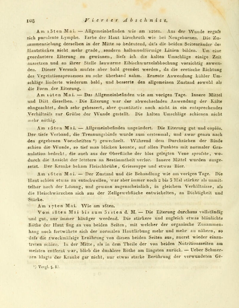 Am i3ten Mai. — Allgemeinbefinden -wie am i2ten. Aus der Wunde ergofs sich purulente Lymphe. Farbe der Haut kirschroih wie bei Neugebornen. Die Zu- sammenziehung derselben in der Mitte so bedeutend, dafs die beiden Seitenränder des Hautstückes nicht mehr grade, sondern halbmondförmige Linien bilden. Um eine geordnelere Eiterung zu gewinnen, liefs ich die kalten Umschläge einige Zeit aussetzen und an ihrer Stelle lauwarme Eibischwurzelabkochung vorsichtig anwen- den. Dieser Versuch mufste aber bald geendet werden, da die eretische Richtung des Vegetationsprozesses zu sehr überhand nahm. Erneute Anwendung kühler Um- schläge linderte wiederum bald, und besserte den allgemeinen Zustand sowohl als die Form der Eiterung« Am x4ten Mai. i— Das Allgemeinbefinden wie am vorigen Tage. Innere Mittel und Diät dieselben. • Die Eiterung war der abwechselnden Anwendung der Kälte ohngeachtet, doch sehr gebessert, aber quantitativ noch nicht in ein entsprechendes Verhältnifs zur Gröfse der Wunde gestellt. Die kalten Umschläge schienen nicht mehr nöthig. Am i5ten Mai. — Allgemeinbefinden ungeändert. Die Eiterung gut und copiös. Der tiefe Verband, die Trennungsbinde wurde zum erstenmal, und zwar genau nach den gegebenen Vorschriften x) gewechselt. Während dem Durchziehen der Binde schien die Wunde, so tief man blicken konnte, auf allen Punkten mit normaler Gra- nulation bedeckt, die auch aus der Oberfläche der blos gelegten Vene sprofste, wo- durch die Ansicht der letztern an Bestimmtheit verlor. Innere Mittel wurden ausge- setzt. Der Kranke bekam Fleischbrühe , Griessuppe und etwas Bier. Am löten Mai. — Der Zustand und die Behandlung wie am vorigen Tage. Die Haut schien etwas zu entschweilen, war aber immer noch 2 bis 3 Mal stärker als unmit- telbar nach der Lösung, und gewann augenscheinlich, in gleichem Verhältnisse, als die Fleischwärzchen sich aus der Zellgewebfläche entwickelten, an Dichtigkeit und Stärke. Am i7ten Mai. Wie am i6ten. Vom i8ten Mai bis zum 3isten d. M. — Die Eiterung durchaus vollständig und gut, nur immer häufiger werdend. Die stärkere und zugleich etwas bläulichte Röthe der Haut fing an von beiden Seiten, mit welcher der organische Zusammen- hang noch fortwährte sich der normalen Hautfärbung mehr und mehr zu nähern, so dafs die zweckmäfsige Ernährung von diesen beiden Seiten aus, zuerst wieder einzu- treten schien. In der Mitte , als in dem Theile der von beiden Nutritionsseiten am meisten entfernt war, blieb die dunklere Röthe am längsten zurück. — Ueber Schmer- zen klagle der Kranke gar nicht, nur etwas starke Berührung der verwundeten Ge- ') Vergl. §. 83.