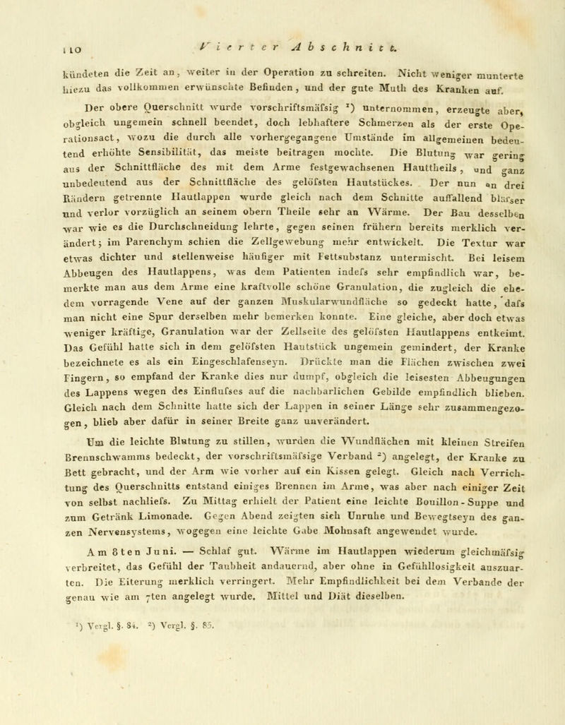 kündeten die Zeit an. weiter in der Operation zu schreiten. Nicht weniger munterte hiezu das vollkommen erwünschte Befinden , und der gute Muth des Kranken auf. Der obere Querschnitt wurde vorschriftsmäfsig x) unternommen, erzeugte aber obgleich ungemein schnell beendet, doch lebhaftere Schmerzen als der erste Ope- rationsact, wozu die durch alle vorhergegangene Umstände im allgemeinen bedeu- tend erhöhte Sensibilität, das meiste beitragen mochte. Die Blutung war <rerin.r aus der Schnittfläche des mit dem Arme festgewachsenen Hauttbeils , und o-anz unbedeutend aus der Schnittfläche des gelöfsten Hautstückes. Der nun an drei Räudern getrennte Hautlappen wurde gleich nach dem Schnitte auffallend bläf«er und verlor vorzüglich an seinem obern Theile 6ehr an Wärme. Der Bau desselben war wie es die Durchschneidung lehrte, gc^en seinen frühern bereits merklich ver- ändert ; im Parenchym schien die Zellgewebung mehr entwickelt. Die Textur war etwas dichter und stellenweise häufiger mit Fettsubstanz untermischt Bei leisem Abbeugen des Hautlappens, was dem Patienten indefs sehr empfindlich war, be- merkte man aus dem Arme eine kraftvolle schöne Granulation, die zugleich die ehe- dem vorragende Vene auf der ganzen MuskularwundfJäche so gedeckt hatte, dafs man nicht eine Spur derselben mehr bemerken konnte. Eine gleiche, aber doch etwas weniger kräftige, Granulation -war der Zellseite des gelöfsten Hautlappens entkeimt. Das Gefühl hatte sich in dem gelöfsten Hautstück ungemein gemindert, der Kranke bezeichnete es als ein Eingeschlafenseyn. Drückte man die Flächen zwischen zwei Fingern, so empfand der Kranke dies nur dumpf, obgleich die leisesten Abbeugun<*-en des Lappens wegen des Einflufses auf die nachbarlichen Gebilde empfindlich blieben. Gleich nach dem Schnitte hatte sich der Lappen in seiner Länge sehr zusammengezo- gen blieb aber dafür in seiner Breite ganz unverändert. Uju die leichte Blutung zu stillen, wurden die Wundflächen mit kleinen Streifen Brennschwamms bedeckt, der vorschriftsmäfsige Verband 2) angelegt, der Kranke zu Bett gebracht, und der Arm wie vorher auf ein Kissen gelegt. Gleich nach Verrich- tung des Querschnitts entstand einiges Brennen im Arme, was aber nach einiger Zeit von selbst nachliefs. Zu Mittag erhielt der Patient eine leichte Bouillon - Suppe und zum Getränk Limonade. Gegen Abend zeigten sieh Unruhe und Bewegtseyn des gan- zen Nervensystems, wogegen eine leichte Gabe Mohnsaft angewendet wurde. Am 8ten Juni. — Schlaf gut. Wärme im Hautlappen wiederum gleichmäfsig verbreitet, das Gefühl der Taubheit andauernd, aber ohne in Gefühllosigkeit auszuar- ten. Die Eiterung merklich verringert. Mehr Empfindlichkeit bei dem Verbände der genau wie am 7ten angelegt wurde. Mittel und Diät dieselben.
