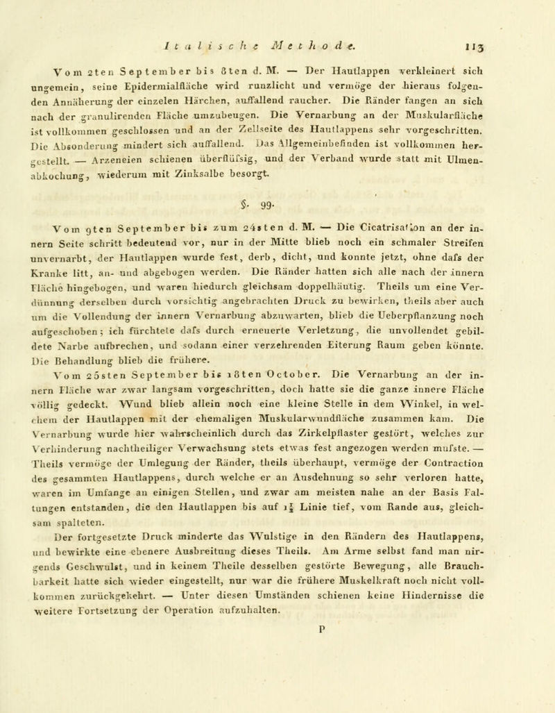Vom 2ten September bis öten d.M. — Der Hautlappen verkleinert sich ungemein, seine Epidermialfläche wird runzlicht und vermöge der hieraus folgen- den Annäherung der cinzelen Härchen, auffallend raucher. Die Ränder fangen an sich nach der granulirendcn Flache umzubeugen. Die Vernarbung an der Muskularflache ist vollkommen geschlossen und an der Zellseite des Hautlappens sehr vorgeschritten. Die Absonderung mindert sich auffallend. Das Allgemeinbefinden ist vollkommen her- gestellt. Arzeneien schienen überflüfsig, und der Verband wurde statt mit Ulmen- abkochung, wiederum mit Zinksalbe besorgt. §■ 99- Vom qten September bis zum 24sten d. M. — Die CicatrisafIon an der in- nern Seite schritt bedeutend vor, nur in der Mitte blieb noch ein schmaler Streifen unvernarbt, der Hautlappen wurde fest, derb, dicht, und konnte jetzt, ohne dafs der Kranke litt, an- und abgebogen werden. Die Ränder hatten sich alle nach der innern fläche hingebogen, und waren hiedurch gleichsam doppelhäutig. Theils um eine Ver- diinnung derselben durch vorsichtig angebrachten Druck zu bewirken, theils aber auch um die Vollendung der innern Vernarbung abzuwarten, blieb die Ueberpflanzung noch aufgeschoben; ich fürchtete dafs durch erneuerte Verletzung, die unvollendet gebil- dete Narbe aufbrechen, und sodann einer verzehrenden Eiterung Raum geben könnte. Die Behandlung blieb die frühere. Vom 2 ästen September bis i8ten October. Die Vernarbung an der in- nern Ilache war zwar langsam vorgeschritten, doch hatte sie die ganze innere Fläche völlig -edeckt. Wund blieb allein noch eine kleine Stelle in dem Winkel, in wel- chera der Hautlappen mit der ehemaligen Muskularwundfläche zusammen kam. Die Vernarbung wurde hier wahrscheinlich durch das Zirkelpflaster gestört, welches zur Verhinderung nachtheiliger Verwachsung stets etwas fest angezogen werdon mufste. — Theils vermöge der Umlegung der Ränder, theils überhaupt, vermöge der Contraction des gesammten Hautlappens, durch welche er an Ausdehnung so sehr verloren hatte, waren im Umfange an einigen Stellen, und zwar am meisten nahe an der Basis Fal- tungen entstanden, die den Haullappen bis auf i| Linie tief, vom Rande aus, gleich- sam spalteten. Der fortgesetzte Druck minderte das Wulstige in den Rändern des Hautlappens, und bewirkte eine ebenere Ausbreitung dieses Theils. Am Arme selbst fand man nir- gends Geschwulst, und in keinem Theile desselben gestörte Bewegung, alle Brauch- barkeit hatte sich wieder eingestellt, nur war die frühere Muskelkraft noch nicht voll- kommen zurückgekehrt. — Unter diesen Umständen schienen keine Hindernisse die weitere Fortsetzung der Operation aufzuhalten. P