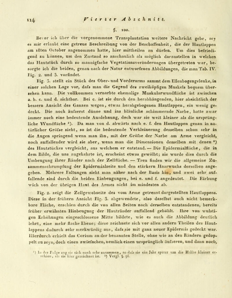 §. 100. Be\or ich über die vorgenommene Transplantation weitere Nachricht gebe, sey es mir erlaubt eine getreue Beschreibung von der Beschaffenheit, die der Hautlappen am i8len October angenommen hatte, hier mittheilen zu dürfen. Um dies befriedi- gend zu können, um den Zustand so anschaulich als möglich darzustellen in welchen das Hautstück durch so mannigfache Vegetationsveränderungen übergetreten war, be- sorgte ich die beiden, genau nach der Natur entworfenen Abbildungen, die man Tab. IV. Fig. 2. und 3. vorfindet. Fig. 3. stellt ein Stück des Ober- und Vorderarms sammt dem Ellenbogengelenke, in einer solchen Lage vor, dafs man die Gegend des zweiköpfigen Muskels bequem über- sehen kann. Die vollkommen vernarbte ehemalige Muskularwundfläche ist zwischen a. b. c. und d. sichtbar. Bei c. ist sie durch den herabhängenden, hier absichtlich der bessern Ansicht des Ganzen wegen, etwas herabgebogenen Hautlappen, ein wenig ge- deckt. Die noch äufserst dünne und ins bläuliche schimmernde Narbe, hatte zwar immer noch eine bedeutende Ausdehnung, doch war sie weit kleiner als die ursprüng- liche Wundfläche J). Da man von d. abwärts nach e. f. den Hautlappen genau in na- türlicher Gröfse sieht, so ist die bedeutende Verkleinerung desselben schon sehr in die Augen springend wenn man ihn, mit der Gröfse der Narbe am Arme vergleicht, noch aulfallender wird sie aber, wenn man die Dimensionen desselben mit denen a) des Hautstückes vergleicht, aus welchem er entstand. ■■— Die Epidermialfläche, die in dem Bilde, die uns zugekehrte ist, erscheint etwas gewölbt; sie wurde dies durch die Umbeugung ihrer Ränder nach der Zellfläche. — Treu finden wir die allgemeine Zu- sammenschrumpfung der Epidermialseite und den stärkern Haarwuchs derselben ange- geben. Mehrere Faltungen sieht man näher nach der Basis hin, und zwei sehr auf- fallende sind durch die beiden Einbeugungen, bei e. und f. angedeutet. Die Färbung wich von der übrigen Haut des Armes nicht im mindesten ab. Fig. 2. zeigt die Zeilgewebseite des vom Arme getrennt dargestellten Hautlappens. Diese in der frühem Ansicht Fig. 3. abgewendete, also daselbst auch nicht bemerk- bare Fläche, erschien durch die von allen Seiten nach derselben entstandenen, bereits früher erwähnten Hinbeugung der Hautränder auffallend gehöhlt. Ihre von wulsti- gen Erhöhungen eingeschlossene Mitte bildete, wie es auch die Abbildung deutlich lehrt, eine mehr flache Ebene •■, diese zeichnete sich vor allen andern Thcilen des Haut- lappens dadurch sehr merkwürdig aus, dafs sie mit ganz neuer Epidermis gedeckt war. Hierdurch erhielt das Corium an der benannten Stelle, ohne wie an den Rändern gedop- pelt zu seyn, doch einen zwiefachen, nemlich einen ursprünglich äufseren, und dann noch, J) In flev Fol^e zog sie sich noch sehr zusammen, so dafs sie ein Jahr später um die Hälfte Meiner er- schien, als sie hier gezeichnet ist. a) Vergl. §.96.