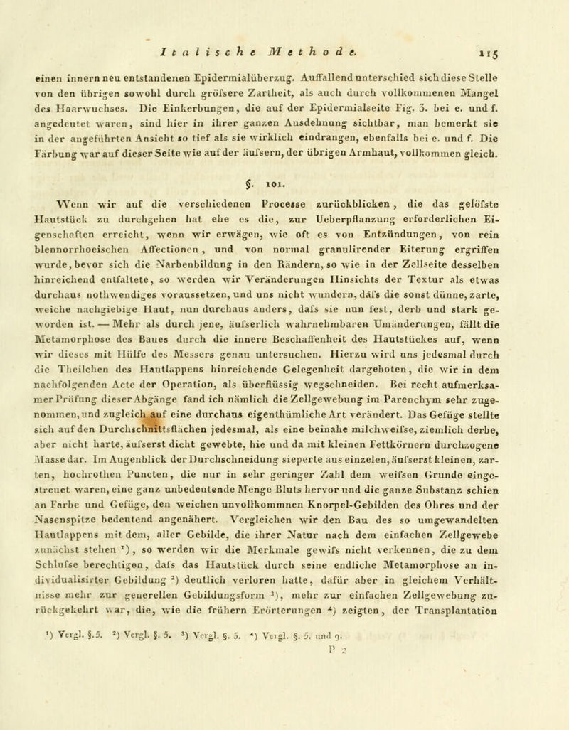 einen innern neu entstandenen Epidermialüberzug. Auffallend unterschied sich diese Stelle von den übrigen sowohl durch gröfsere Zartheit, als auch durch vollkommenen Mangel des Haarwuchses. Die Einkerbungen, die auf der Epidermialseite Fig. 3. bei e. und f. angedeutet waren, sind hier in ihrer ganzen Ausdehnung sichtbar, man bemerkt sie in der angeführten Ansicht mo tief als sie wirklich eindrangen, ebenfalls bei e. und f. Die Färbung war auf dieser Seite wie auf der aufsern, der übrigen Armhaut, vollkommen gleich. $. 101. Wenn wir auf die verschiedenen Procease zurückblicken , die das gelö'fste Hautstück zu durchgehen hat ehe es die, zur Ueberpflanzung erforderlichen Ei- genschaften erreicht, wenn wir erwägen, wie oft es \on Entzündungen, von rein blennorrhoeischen Affectioncn , und von normal granulirender Eiterung ergriffen wurde, bevor sich die Narbenbildung in den Rändern, so wie in der Zellseite desselben hinreichend entfaltete, so werden wir Veränderungen Hinsichts der Textur als etwas durchaus nothwendiges voraussetzen, und uns nicht wundern, däfs die sonst dünne, zarte, weiche nachgiebige Haut, nun durchaus anders, dafs sie nun fest, derb und stark ge- worden ist. — Mehr als durch jene, äufserlich wahrnehmbaren Umänderungen, fällt die Metamorphose des Baues durch die innere Beschaffenheit des llautslückes auf, wenn wir dieses mit Hülfe des Messers genau untersuchen. Hierzu wird uns jedesmal durch die Theilchen des Hautiappens hinreichende Gelegenheit dargeboten, die wir in dem nachfolgenden Acte der Operation, als überflüssig wegschneiden. Bei recht aufmerksa- mer Prüfung dieser Abgänge fand ich nämlich dieZellgewebung im Parenchym sehr zuge- nommen, und zugleich auf eine durchaus eigenthümliche Art verändert. Das Gefüge stellte sich auf den Durchschnittsflächen jedesmal, als eine beinahe milchweifse, ziemlich derbe, aber nicht harte, äufserst dicht gewebte, hie und da mit kleinen Fettkörnern durchzogene Masse dar. Im Augenblick der Durchschneidung sieperte aus einzelen, äufserst kleinen, zar- ten, hochrothen Puncten, die nur in sehr geringer Zahl dem weifsen Grunde einge- slreuet waren, eine ganz unbedeutende Menge Bluts hervor und die ganze Substanz schien an Farbe und Gefüge, den weichen unvollkommnen Knorpel-Gebilden des Ohres und der Nasenspitze bedeutend angenähert. Vergleichen wir den Bau des so umgewandelten Hautiappens mit dem, aller Gebilde, die ihrer Natur nach dem einfachen Zellgewebe zunächst stehen x), so werden wir die Merkmale gewifs nicht verkennen, die zu dem Schlufse berechtigen, dals das Hautstück durch seine endliche Metamorphose an in- dividualisirter Gebildung1) deutlich verloren hatte, dafür aber in gleichem Verhält- nisse mehr zur generellen Gebildungsform *), mehr zur einfachen Zellgewebung zu- rückgekehrt war, die, wie die frühern Erörterungen •*) zeigten, der Transplantation ') Vergl. §.5. *) Vergl. §. 5. *) Vergl. §. 5. 4) Vagi. §. 5. un.l 9. P 2