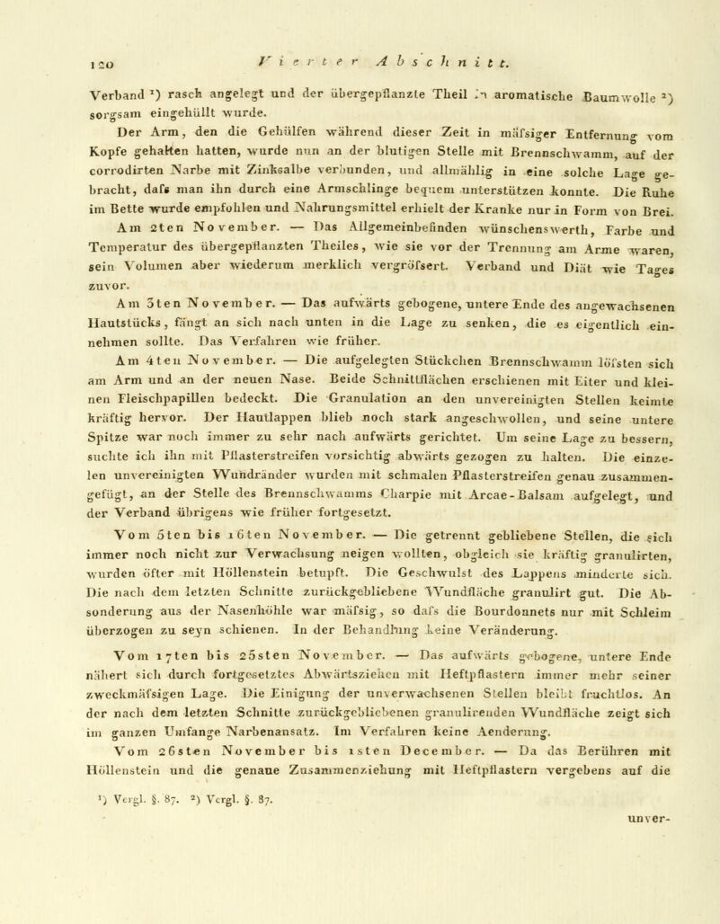 Verband T) rasch angelegt und der übergepflanzte Theil in aromatische Baumwolle a) sorgsam eingehüllt wurde. Der Arm, den die Gehülfen während dieser Zeit in mäfsiger Entfernung vom Kopfe gehalten hatten, wurde nun an der blutigen Stelle mit Brennschwamm, auf der corrodirten Narbe mit Zinksalbe verbunden, und allmählig in eine solche La°-e ge- bracht, dafs man ihn durch eine Armschlinge bequem unterstützen konnte. Die Ruhe im Bette wurde empfohlen und Nahrungsmittel erhielt der Kranke nur in Form von Brei. Am 2ten November. — Das Allgemeinbefinden wünschensw-erth, Farbe und Temperatur des übergepflanzten Theiles, wie sie vor der Trennung am Arme waren sein Volumen aber wiederum merklich vergröfsert. Verband und Diät wie Tages zuvor. Am 5ten November. — Das aufwärts gebogene, untere Ende des angewachsenen Hautstücks, fängt an sich nach unten in die Lage zu senken, die es eigentlich ein- nehmen sollte. Das Verfahren wie früher, Am 4teu November. — Die aufgelegten Stückchen Brennschwamm löfsten sich am Arm und an der neuen Nase. Beide Schnittflächen erschienen mit Eiter und klei- nen Fleischpapillen bedeckt. Die Granulation an den unvereinigten Stellen keimte kräftig hervor. Der Hautlappen blieb noch stark angeschwollen, und seine untere Spitze war noch immer zu sehr nach aufwärts gerichtet. Um seine Lage zu bessern, suchte ich ihn mit Pllasterstreifen vorsichtig abwärts gezogen zu halten. Die einze- len unvereinigten Wuhdränder wurden mit schmalen Pflasterstreifen genau zusammen- gefügt, an der Stelle des Brennschwamms Charpie mit Arcae-Balsam aufgelegt, und der Verband übrigens wie früher fortgesetzt. Vom 5ten bis i6ten November. — Die getrennt gebliebene Steilen, die sich immer noch nicht zur Verwachsung neigen wollten, obgleich sie kräftig granulirten, wurden öfter mit Höllenstein betupft. Die Geschwulst des Lappens .minderte sich. Die nach dem letzten Schnitte zurückgebliebene 'Wundfläche granuiirt gut. Die Ab- sonderung aus der Nasenhöhle war mäfsig, so dafs die Bourdonnets nur mit Schleim überzogen zu seyn schienen. In der Behandlung keine Veränderung. Vom lyten bis 25sten November. — Das aufwärts gobogene, untere Ende nähert sich durch fortgesetztes Abwärtsziehcu mit Heftpflastern immer mebr seiner zweckmäfsigen Lage. Die Einigung der unverwachsenen Stellen bleibt fruchtlos. An der nach dem letzten Schnitte zurückgebliebenen granulireuden Wundfläche zeigt sich im ganzen Umfange Narbenansatz. Im Verfabren keine Aenderung. Vom 26sten November bis isten December. — Da das Berühren mit Höllenstein und die genaue Zusammenziehung mit Heftpflastern vergebens auf die ') Veigl. §. 87. 2) Vergl. §. 37. unver-