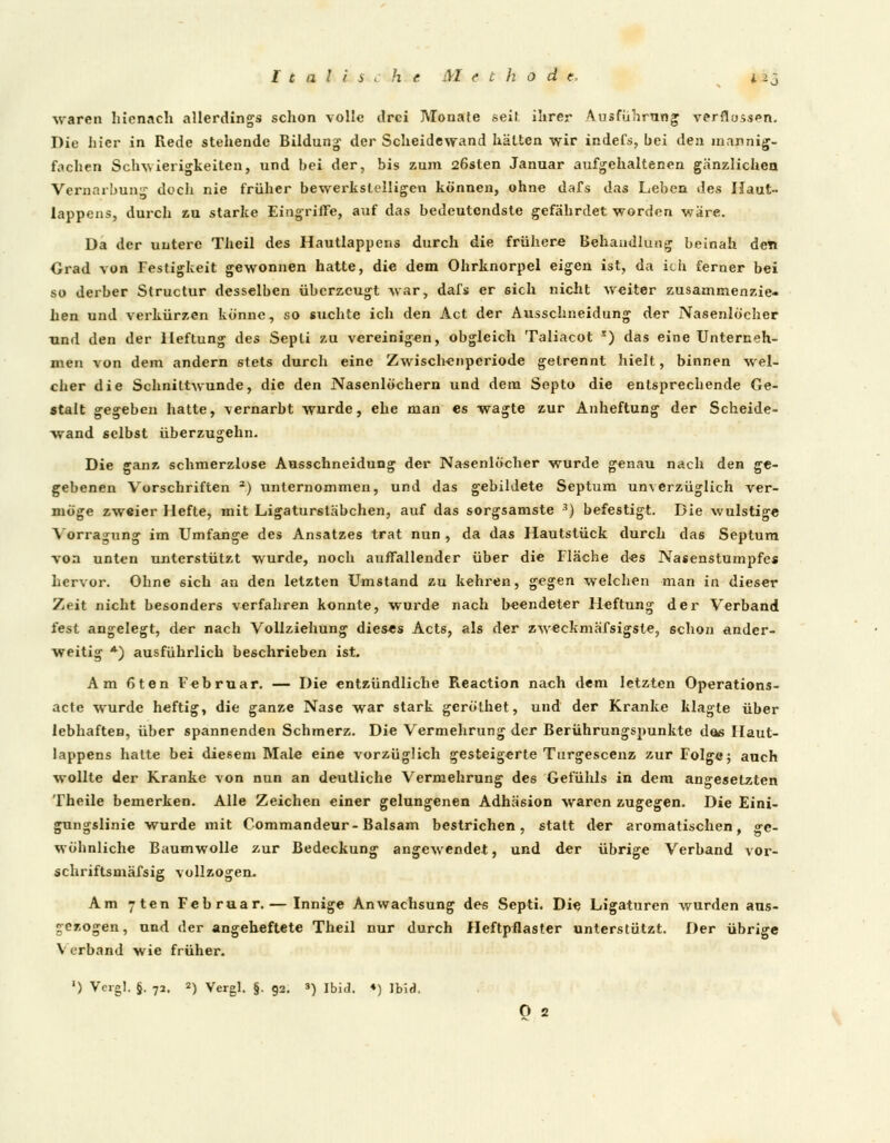 I c a 1 l s l h e M e t h o d e, i 25 waren hicnach allerdings schon volle drei Monate seih ihrer Ausführung verflossen. Die hier in Rede stehende Bildung der Scheidewand hätten wir indefs, bei den mannig- fachen Schwierigkeiten, und bei der, bis zum 26sten Januar aufgehaltenen gänzlichen Vernarbung doch nie früher bewerkstelligen können, ohne dafs das Leben des Haut» lappens, durch zu starke Eingriffe, auf das bedeutendste gefährdet worden wäre. Da der untere Theil des Hautlappens durch die frühere Behandlung beinah den Grad von Festigkeit gewonnen hatte, die dem Ohrknorpel eigen ist, da ich ferner bei so derber Structur desselben überzeugt war, dafs er sich nicht weiter zusammenzie- hen und verkürzen könne, so suchte ich den Act der Ausschneidung der Nasenlöcher und den der Heftung des Sepli zu vereinigen, obgleich Taliacot r) das eine Unterneh- men von dem andern 6tets durch eine Zwischenperiode getrennt hielt, binnen wel- cher die Schnittwunde, die den Nasenlöchern und dem Septo die entsprechende Ge- stalt gegeben hatte, vernarbt wurde, ehe man es wagte zur Anheftung der Scheide- wand selbst überzugehn. Die ganz schmerzlose Ausschneidung der Nasenlöcher wurde genau nach den ge- gebenen Vorschriften a) unternommen, und das gebildete Septum unverzüglich ver- möge zweier Hefte, mit Ligaturstäbchen, auf das sorgsamste 3) befestigt. Die wulstige Vorragung im Umfange des Ansatzes trat nun , da das Hautstück durch das Septum von unten unterstützt wurde, noch auffallender über die Fläche des Nasenstumpfc* hervor. Ohne sich an den letzten Umstand zu kehren, gegen welchen man in dieser Zeit nicht besonders verfahren konnte, wurde nach beendeter Heftung der Verband fest angelegt, der nach Vollziehung dieses Acts, als der zweckmäfsigsle, schon ander- weitig *) ausführlich beschrieben ist. Am 6ten Februar. — Die entzündliche Reaction nach dem letzten Operations- acte wurde heftig, die ganze Nase war stark geröthet, und der Kranke klagte über lebhaften, über spannenden Schmerz. Die Vermehrung der Berührungspunkte dos Haut- lappens hatte bei diesem Male eine vorzüglich gesteigerte Turgescenz zur Folge; auch wollte der Kranke von nun an deutliche Vermehrung des Gefühls in dem angesetzten Theile bemerken. Alle Zeichen einer gelungenen Adhäsion waren zugegen. Die Eini- gungslinie wurde mit Gommandeur-Balsam bestrichen, statt der aromatischen, ge- wöhnliche Baumwolle zur Bedeckung angewendet, und der übrige Verband vor- schriftsmäfsig vollzogen. Am yten Februar. — Innige Anwachsung des Septi. Die Ligaturen wurden aus- gezogen, und der angeheftete Theil nur durch Heftpflaster unterstützt. Der übrige V erband wie früher. ') Vergl. §. 72. 2) Vergl. §. 92. ») Ibid. ♦) Ibid.