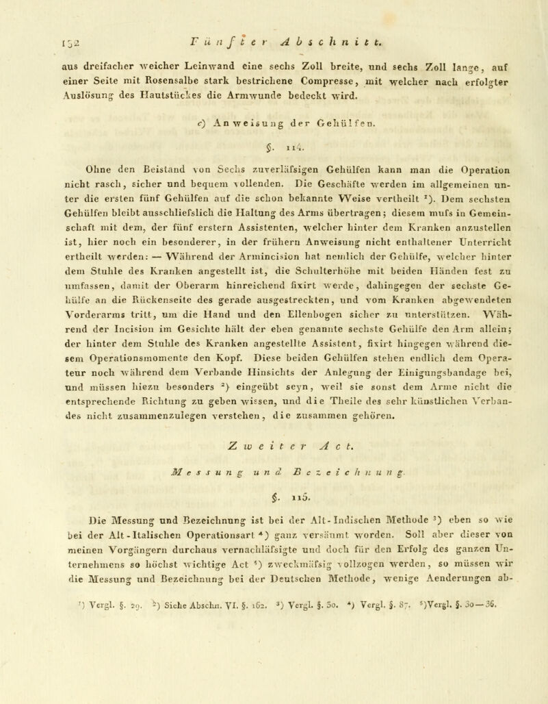 aus dreifacher -weicher Leinwand eine sechs Zoll breite, und sechs Zoll lan^c, auf einer Seite mit Rosensalbe stark bestrichene Compresse, mit welcher nach erfolgter Auslösung1 des Hautstückes die Armwunde bedeckt wird. c) Anweisung der Gehülfen. Ohne den Beistand von Sechs zuverläfsigen Gehülfen kann man die Operation nicht rasch, sicher und bequem vollenden. Die Geschäfte -werden im allgemeinen un- ter die ersten fünf Gehülfen auf die schon bekannte Weise verlheilt *). Dem sechsten Gehülfen bleibt ausschliefslich die Haltung des Arms übertragen; diesem mufs in Gemein- schaft mit dem, der fünf erstem Assistenten, welcher hinter dem Kranken anzustellen ist, hier noch ein besonderer, in der frühern Anweisung nicht enthaltener Unterricht ertheilt werden: — Während der Armincision hat nemlich der Gehülfe, welcher hinter dem Stuhle des Kranken angestellt ist, die Schullerhöhe mit beiden Händen fest zu umfassen, damit der Oberarm hinreichend üxirt werde, dahingegen der sechste Ge- hülfe an die Rückenseite des gerade ausgestreckten, und vom Kranken abgewendrten Vorderarms tritt, um die Hand und den Ellenbogen sicher zu unterstützen. Wäh- rend der Incision im Gesichte hält der eben genannte sechste Gehülfe den Arm allein; der hinter dem Stuhle des Kranken angestellte Assistent, fixirt hingegen während die- sem Operationsmomente den Kopf. Diese beiden Gehülfen stehen endlich dem Opera- teur noch während dem Verbände Hinsichts der Anlegung der Eiuigungsbandage bei, und müssen hiezu besonders 2) eingeübt seyn, weil sie sonst dem Arme nicht die entsprechende Richtung zu geben wissen, und die Theile des sehr künstlichen Verban- des nicht zusammenzulegen verstehen, die zusammen gehören. Zweiter Act. Messung und Bezeichnung. §. n5. Die Messung und Bezeichnung ist bei der Alt-Indischen Methode 3) eben so wie bei der Alt-Italischen Operationsari *) ganz versäum! worden. Soll aber dieser von meinen Vorgängern durchaus vernachläfsigte und doch für den Erfolg des ganzen Un- ternehmens so höchst wichtige Act ') zweckmässig vollzogen werden, so müssen wir die Messung und Bezeichnung bei der Deutschen Methode, wenige Aenderungen ab-