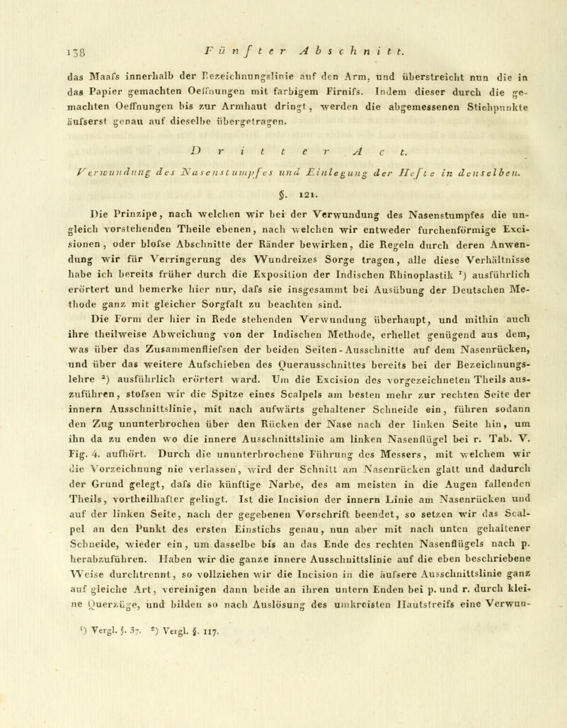 das Maafs innerhalb der Rezeichnungslinie auf den Arm, und überstreicht nun die in das Papier gemachten Oelfnungen mit farbigem Firnifs. Indem dieser durch die ge- machten Oeffnungen bis zur Armhaut dring) , werden die abgemessenen Stichpunkte äufsersl genau auf dieselbe übergetragen. Dritter Act. V triuundv.ng des N ase nst uinj>fes und Einlegung der Hefte in denselben. §. 121. Die Principe, nach welchen wir bei der Verwundung des Nasenstumpfes die un- gleich vorstehenden Theile ebenen, nach welchen wir entweder furchenförmige Exci- sionen , oder blofse Abschnitte der Ränder bewirken, die Regeln durch deren Anwen- dung wir für Verringerung des Wundreizes Sorge tragen, alle diese Verhältnisse habe ich bereits früher durch die Exposition der Indischen Rhinoplastik x) ausführlich erörtert und bemerke hier nur, dafs sie insgesammt bei Ausübung der Deutschen Me- thode ganz mit gleicher Sorgfalt zu beachten sind. Die Form der hier in Rede stehenden Verwundung überhaupt, und mithin auch ihre theilweise Abweichung von der Indischen Methode, erhellet genügend aus dem, was über das Zusammenfliefsen der beiden Seiten-Ausschnitte auf dem Nasenrücken, und über das weitere Aufschieben des Ouerausschnittes bereits bei der Rezeichnungs- lehre 3) ausführlich erörtert ward. Um die Excision des vorgezeichneten Theils aus- zuführen , stofsen wir die Spitze eines Scalpels am besten mehr zur rechten Seite der innern Ausschniltslinie, mit nach aufwärts gehaltener Schneide ein, führen sodann den Zug ununterbrochen über den Rücken der Nase nach der linken Seite hin, um ihn da zu enden wo die innere Ausschnittslinie am linken Nasenflügel b«i r. Tab. V. Fig. 4. aufhört. Durch die ununterbrochene Führung des Messers, mit welchem wir die Vorzeichnung nie verlassen, wird der Schnitt am Nasenrücken glatt und dadurch der Grund gelegt, dafs die künftige Narbe, des am meisten in die Augen fallenden Theils, vortheilhafler gelingt. Ist die Incision der innern Linie am Nasenrücken und auf der linken Seite, nach der gegebenen Vorschrift beendet, so setzen wir das Scal- pel an den Punkt des ersten Einstichs genau, nun aber mit nach unten gehaltener Schneide, wieder ein, um dasselbe bis an das Ende des rechten Nasenflügels nach p. herabzuführen. Haben wir die ganze innere Ausschnittslinie auf die eben beschriebene Weise durchtrennt, so vollziehen wir die Incision in die äufsere Ausschnittslinie ganz auf gleiche Art, vereinigen dann beide an ihren untern Enden bei p. und r. durch klei- ne Ouerzüge, und bilden so nach Auslösung des umkreisten Ilautsfreifs eine Verwun-