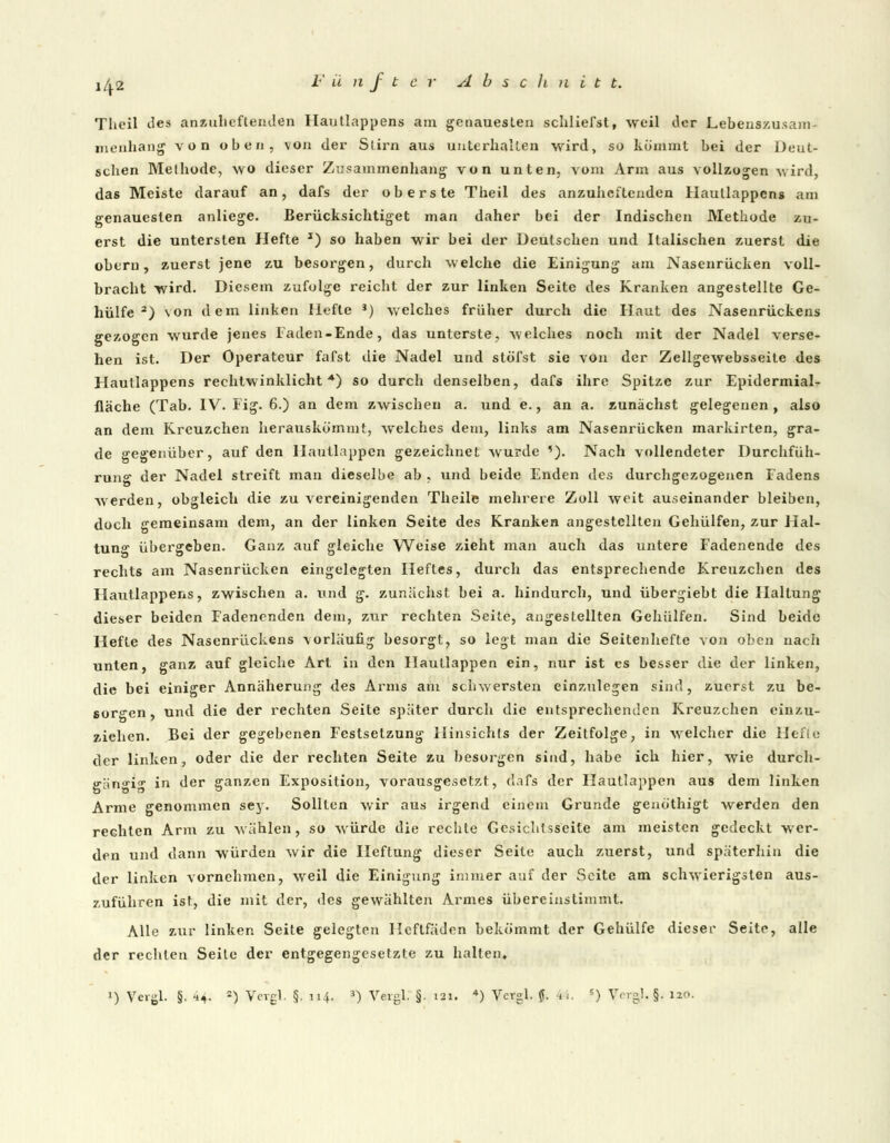 Tlicil lies anzuheftenden Hautlappens am genauesten schlierst, weil der Lebenszusam- menhang von oben, von der Stirn aus unterhalten wird, so kömmt bei der Deut- schen Methode, wo dieser Zusammenhang von unten, vom Arm aus vollzogen wird, das Meiste darauf an, dafs der oberste Theil des anzuheftenden Hautlappens am genauesten anliege. Berücksichtiget man daher bei der Indischen Methode zu- erst die untersten Hefte *) so haben wir bei der Deutschen und Italischen zuerst die oberu, zuerst jene zu besorgen, durch welche die Einigung am Nasenrücken voll- bracht wird. Diesem zufolge reicht der zur linken Seite des Kranken angestellte Ge- hülfe 2) von dem linken Hefte J) welches früher durch die Haut des Nasenrückens gezogen wurde jenes Faden-Ende, das unterste, welches noch mit der Nadel verse- hen ist. Der Operateur fafst die Nadel und stufst sie \on der Zellgewebsseite des Hautlappens rechtwinklicht •*) so durch denselben, dafs ihre Spitze zur Epidermial- fläche (Tab. IV. Fig. 6.) an dem zwischen a. und e., an a. zunächst gelegenen , also an dem Kreuzchen herauskömmt, welches dem, links am Nasenrücken markirten, gra- de gegenüber, auf den llautlappen gezeichnet wurde '). Nach vollendeter Durchfüh- rung der Nadel streift man dieselbe ab , und beide Enden des durchgezogenen Fadens werden, obgleich die zu vereinigenden Theile mehrere Zoll weit auseinander bleiben, doch gemeinsam dem, an der linken Seite des Kranken angestellten Gehülfen, zur Hal- tung übergeben. Ganz auf gleiche Weise zieht man auch das untere Fadenende des rechts am Nasenrücken eingelegten Heftes, durch das entsprechende Kreuzchen des Hautlappens, zwischen a. und g. zunächst bei a. hindurch, und übergiebt die Haltung dieser beiden Fadenenden dem, zur rechten Seite, angestellten Gehülfen. Sind beide Hefte des Nasenrückens vorläufig besorgt, so legt man die Seitenhefte von oben nach unten, ganz auf gleiche Art in den Hautlappen ein, nur ist es besser die der linken, die bei einiger Annäherung des Arms am schwersten einzulegen sind, zuerst zu be- sorgen, und die der rechten Seite später durch die entsprechenden Kreuzchen einzu- ziehen. Bei der gegebenen Festsetzung Hinsichts der Zeitfolge, in welcher die Hefte der linken, oder die der rechten Seite zu besorgen sind, habe ich hier, wie durch- gängig in der ganzen Exposition, vorausgesetzt, dafs der llautlappen aus dem linken Arme genommen sey. Sollten wir aus irgend einem Grunde genöthigt werden den rechten Arm zu wählen , so würde die rechte Gesichtsscite am meisten gedeckt wer- den und dann würden wir die Heftung dieser Seite auch zuerst, und späterhin die der linken vornehmen, weil die Einigung immer auf der Seite am schwierigsten aus- zuführen ist, die mit der, des gewählten Armes übereinstimmt. Alle zur linken Seite gelegten Heftfäden bekömmt der Gehülfe dieser Seite, alle der rechten Seite der entgegengesetzte zu halten,
