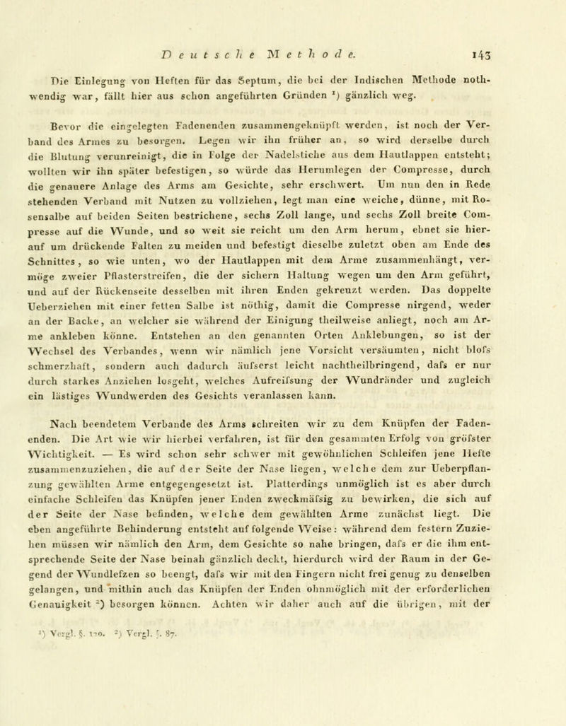 Die Einlegung von Heften für das Septam, die bei der Indischen Methode not- wendig war, fällt hier aus schon angeführten Gründen J) gänzlich wreg. Bevor die eingelegten Fadenenden zusammengeknüpft werden, ist noch der Ver- band des Annes zu besorgen. Liegen wir ihn früher an, so wird derselbe durch die Blutung verunreinigt, die in Folge der Nadelstiche aus dem Ilautlappen entsteht; wollten wir ihn später befestigen, so würde das Hernmlegen der Compresse, durch die genauere Anlage des Arms am Gesichte, sehr erschwert. Um nun den in Rede stehenden Verband mit Nutzen zu vollziehen, legt man eine weiche, dünne, mit Ro- sensalbe auf beiden Seiten bestrichene, sechs Zoll lange, und sechs Zoll breite Com- presse auf die Wunde, und so weit sie reicht um den Arm herum, ebnet sie hier- auf um drückende Falten zu meiden und befestigt dieselbe zuletzt oben am Ende des Schnittes, so wie unten, wo der Ilautlappen mit dem Arme zusammenhängt, ver- möge zweier Pflasterstreifen, die der sichern Haltung wegen um den Arm geführt, und auf der Rückenseite desselben mit ihren Enden gekreuzt werden. Das doppelte Ueberziehen mit einer feiten Salbe ist nö'thig, damit die Compresse nirgend, weder an der Backe, an welcher sie während der Einigung theilweise anliegt, noch am Ar- me ankleben könne. Entstehen an den genannten Orten Anklebungen, so ist der Wechsel des Verbandes, wenn wir nämlich jene Vorsicht versäumten, nicht blofs schmerzhaft, sondern auch dadurch äufserst leicht nachtheilbringend, dafs er nur durch starkes Anziehen losgeht, welches Aufreifsung der Wundränder und zugleich ein lästiges Wundwerden des Gesichts veranlassen kann. Nach beendetem Verbände des Arms schreiten wrir zu dem Knüpfen der Faden- enden. Die Art wie wir hierbei verfahren, ist für den gesammten Erfolg von gröfster Wichtigkeit. — Es wird schon sehr schwer mit gewöhnlichen Schleifen jene Hefte zusammenzuziehen, die auf der Seile der Nase liegen, welche dem zur Ueberpflan- zung gewählten Arme entgegengesetzt ist. Platterdings unmöglich ist es aber durch einfache Schleifen das Knüpfen jener Enden zweckmäfsig zu bewirken, die sich auf der Seite der Nase befinden, welche dem gewählten Arme zunächst liegt. Die eben angeführte Behinderung entsteht auf folgende Weise: währenddem festern Zuzie- hen müssen wir nämlich den Arm, dem Gesichte so nahe bringen, dafs er die ihm ent- sprechende Seite der Nase beinah gänzlich deckt, hierdurch wird der Raum in der Ge- gend der Wundlefzen so beengt, dafs wir mit den Fingern nicht frei genug zu denselben gelangen, und mithin auch das Knüpfen der Enden ohnmöglich mit der erforderlichen Genauigkeit.3) besorgen können. Achten wir daher auch auf die übrigen, mit der
