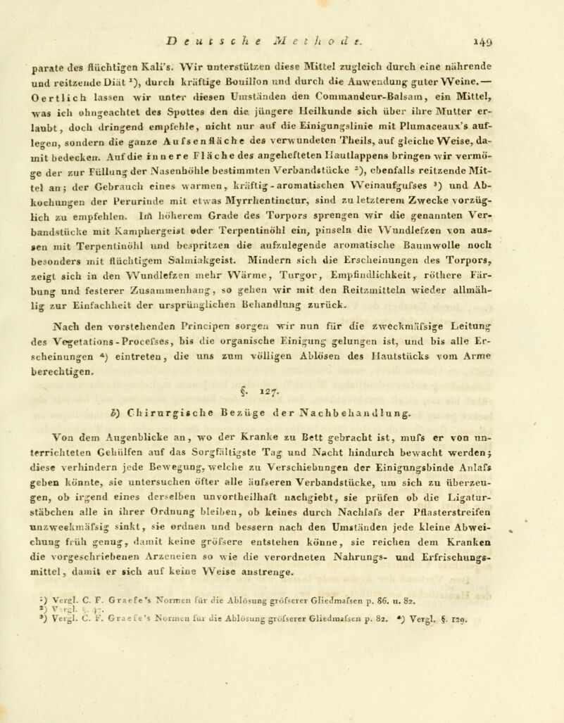 parate des flüchtigen Kali's. Wir unterstützen diese Mittel zugleich durch eine nährende und reitzendeDiät J), durch kräftige Bouillon und durch die Anwendung guter Weine.— O ertlich lassen wir unter diesen Umstanden den Commandeur-Balsam, ein Mittel, was ich ohn«-eachtet des Spottes den die jüngere Heilkunde sich über ihre Mutter er- laubt, doch dringend empfehle, nicht nur auf die Einigungslinie mit Plumaceaux's auf- legen sondern die ganze Aufsenfläche des verwundeten Theils, auf gleiche Weise, da- mit bedecken. Auf die innere Fläche des angehefteten liautlappens bringen -wir vermö- ge der zur Füllung der Nasenhöhle bestimmten Verbandstücke 2), ebenfalls reitzende Mit- tel an; der Gebrauch eines warmen, kräftig-aromatischen Weinaufgufses 3) und Ab- kochungen der Perurinde mit etwas Myrrhentinctur, sind zu letzlerem Zwecke vorzüg- lich zu empfehlen. In\ höherem Grade des Torpors sprengen wir die genannten Ver- bandstücke mit Kamphergeist ©der Terpentinöhl ein, pinseln die Wundlefzen von aus- sen mit Terpentinöhl und bespritzen die aufzulegende aromatische Baumwolle noch besonders mit flüchtigem Salmiakgeist. Mindern sich die Erscheinungen des Torpors, zeigt sich in den Wundlefzen mehr Wärme, Turgor, Empfindlichkeit, röthere Fär- bung und festerer Zusammenhang, so gehen wir mit den Reitzmitteln wieder allmäh- lig zur Einfachheit der ursprünglichen Behandlung zurück. Nach den vorstehenden Principen sorgen wir nun für die zweckmäfsige Leitung des Vegetations -Procefses, bis die organische Einigung gelungen ist, und bis alle Er- scheinungen *) eintreten, die uns zum völligen Ablösen des Hautstücks vom Arme berechtigen. f. 127. h) Chirurgische Bezüge der Nachbehandlung. Von dem Augenblicke an, wo der Kranke zu Bett gebracht ist, mufs er von un- terrichteten Gehiilfen auf das Sorgfältigste Tag und Nacht hindurch bewacht werden j diese verhindern jede Bewegung, welche zu Verschiebungen der Einigungsbinde Anlafs geben könnte, sie untersuchen öfter alle äufseren Verbandslücke, um sich zu überzeu- gen, ob irgend eines derselben unvortheilhaft nachgiebt, sie prüfen ob die Ligatur- stäbchen alle in ihrer Ordnung bleiben, ob keines durch Nachlafs der Pflasterstreifen unzweekmäfsig sinkt, sie ordnen und bessern nach den Umständen jede kleine Abwei- chung früh genug, damit keine gröfsere entstehen könne, sie reichen dem Kranken die vorgeschriebenen Arzcneien so -wie die verordneten Nahrungs- und Erfrisehungs- mittel, damit er sich auf keine Weise anstrenge. :) Vcisl. C. F. Gr.irfe's Normen für (He Ablösung gröfserer Gliecfmafsen p. 86. u. 82. *) V rgl. ,. , . *) Veigl. C. F. Gr.: ef«*9 .Ni/nm.11 für Jie Ablösung grölserer Gliedmaßen p. 82. *■) Vergl. §. r2Q.