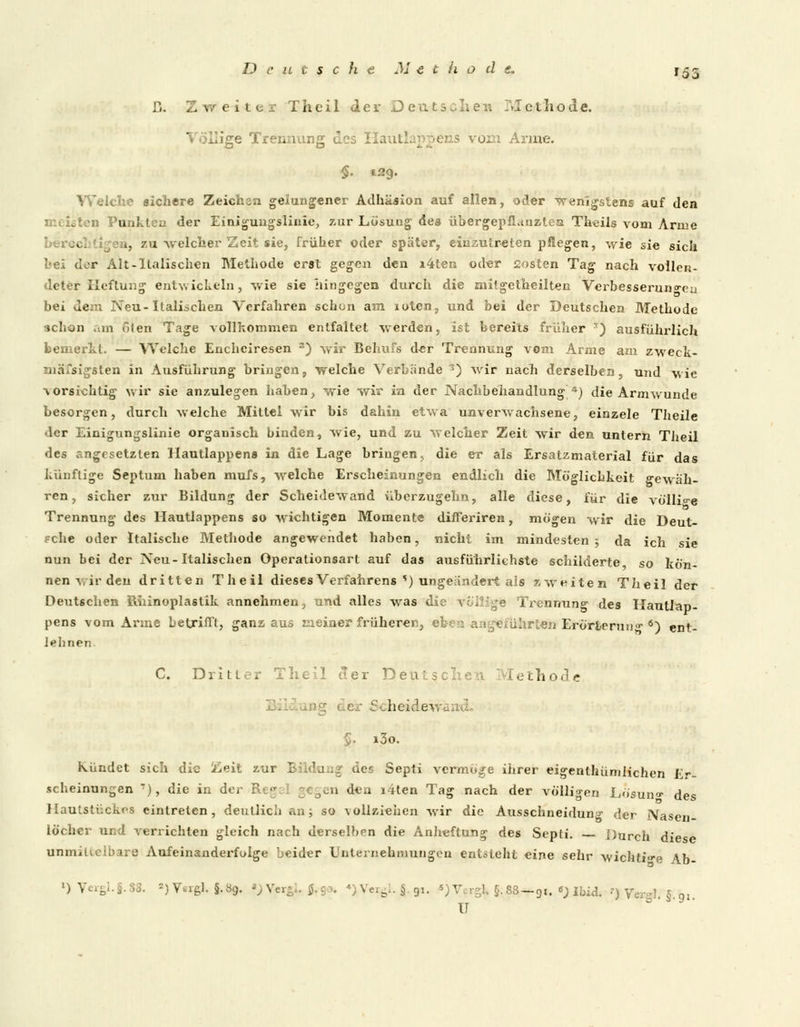 D. Zweiter Theil der Deutschen i\Tcthode. Völlige Trennung des Haut Arme. §. 129. Welche sichere Zeichsa gelungener Adhäsion auf allen, oder wenigstens auf den löten Punkten der Einigungsliuie, zur Lösung des übergepiLinzlea Theils vom Arme bei-v i, zu •welcher Zeit sie, früher oder später, einzutreten pflegen, wie sie sich hei dor Alt-Italischen Methode erst gegen den i4ten oder sosten Tag nach vollen- deter Heftung entwickeln, wie sie hingegen durch die mitgetheilten Verbesserungen bei dem Neu-Italischen Verfahren schon am loten, und bei der Deutschen Methode ■ichon .an ölen Tage vollkommen entfaltet werden, ist bereits früher ') ausführlich bemerkt. — Welche Enchciresen 3) wir Behufs d-er Trennung vom Arme am zweck- mäßigsten in Ausführung bringen, welche Verbände 3) wir nach derselben, und wie vorsichtig wir sie anzulegen haben, wie wir in der Nachbehandlung *) die Armwunde besorgen, durch welche Mittel wir bis dahin etwa unverwachsene, einzele Theile • ler Einiglingslinie organisch binden, wie, und zu welcher Zeit wir den untern Theil des angesetzten Hautlappens in die Lage bringen, die er als Ersatzmaterial für das künftige Septum haben mufs, welche Erscheinungen endlich die Möglichkeit gewäh- ren, sicher zur Bildung der Scheidewand überzugehn, alle diese, für die völlige Trennung des Hautlappens so wichtigen Momente differiren, mögen wir die Deut- sche oder Italische Methode angewendet haben, nicht im mindesten ; da ich sie nun bei der Neu-Italischen Operationsart auf das ausführlichste schilderte so kön- nen vir den dritten Theil dieses Verfahrens *) ungeandert als zweiten Theil der Deutschen Rhinoplastik annehmen, und alles was die völlige Trennung des Hautlap- pens vom Arme betrifft, ganzaus meiner früheren, eben angeführten Erörterung 6) ent- lehnen C. Dritter Theil der Deutsc rethode der Scheidewai §. i3o. Kündet sich die Zeit zur Bildung des Septi vermöge ihrer eigentümlichen Er- scheinungen •), die in der B n den i4ten Tag nach der völligen Lösun<r des Hautstückes eintreten, deutlich an; so vollziehen wir die Ausschneidun^ der Nasen- löcher und verrichten gleich nach derselben die Anheftung des Septi. Durch diese unmittelbare Aufeinanderfolge beider Unternehmungen entsteht eine sehr wichtige Ab- ')Vergl.§.88. ») V«rgl. §.89. ») Vergl, fc-ga, ♦XVergl.S. 91. 5)V. rSk §.88-91. «; Ibid. ?) Ver-1 5 0l II