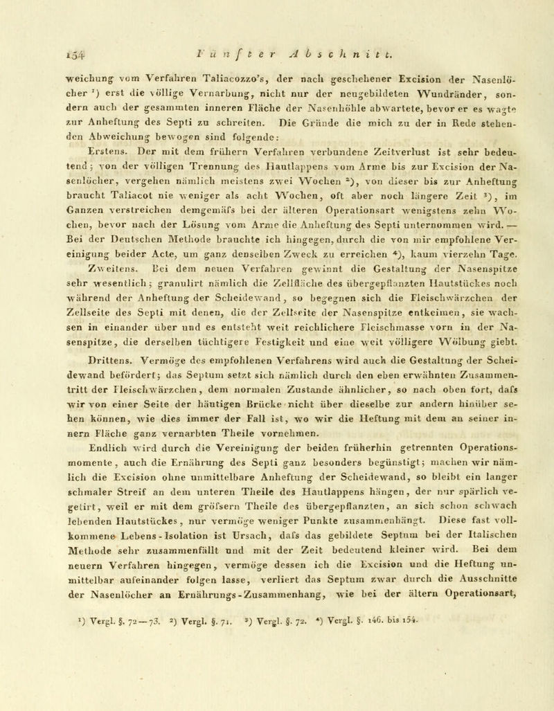 154- ^' ü n f t e r AbscJinitt. Weichling vom Verfahren Taliacozzo's, der nach geschehener Excision der Nasenlö- cher J) erst die völlige Vernarbung, nicht nur der neugebildeten Wundränder, son- dern auch der gesammten inneren Fläche der Nasenhöhle abwartete, bevor er es wa^te zur Anheftung des Septi zu schreiten. Die Gründe die mich zu der in Rede stehen- den Abweichung- beAvojren sind folgende: Erstens. Der mit dem frühem Verfahren verbundene Zeitverlust ist sehr bedeu- tend ; von der völligen Trennung des Hautlappens vom Arme bis zur Excision der Na- senlöcher, vergehen nämlich meistens zwei Wochen a), von dieser bis zur Anheftung braucht Taliacot nie weniger als acht Wochen, oft aber noch längere Zeit 3), im Ganzen verstreichen demgemäfs bei der älteren Operationsart wenigstens zehn Wo- chen, bevor nach der Lösung vom Arme die Anheftung des Septi unternommen wird. — Bei der Deutschen Methode brauchte ich hingegen, durch die von mir empfohlene Ver- einigung beider Acte, um ganz denselben Zweck zu erreichen *), kaum vierzehn Tage. Zweitens. Bei dem neuen Verfahren gewinnt die Gestaltung der Nasenspitze sehr wesentlich ; granulirt nämlich die Zellfläche des übergepfbnzten Ilautstückes noch während der Anheflung der Scheidewand, so begegnen sich die Fleischwärzchen der Zellseile des Septi mit denen, die der Zellseite der Nasenspitze entkeimen, sie wach- sen in einander über und es entsteht weit reichlichere Fleischmasse vorn in der Na- senspitze, die derselben tüchtigere Festigkeit und eine weit völligere Wölbung giebt. Drittens. Vermöge des empfohlenen Verfahrens wird auch die Gestaltung der Schei- dewand befördert; das Septum setzt sich nämlich durch den eben erwähnten Zusammen- tritt der Fleischwärzchen, dem normalen Zustande ähnlicher, so nach oben fort, dafs wir von einer Seite der häutigen Brücke nicht über dieselbe zur andern hinüber se- hen können, wie dies immer der Fall ist, wo wir die Heftung mit dem an seiner in- nern Fläche ganz vernarbten Theile vornehmen. Endlich wird durch die Vereinigung der beiden früherhin getrennten Operations- momente , auch die Ernährung des Septi ganz besonders begünstigt; machen wir näm- lich die Excision ohne unmittelbare Anheftung der Scheidewand, so bleibt ein langer schmaler Streif an dem unteren Theile des Hautlappens hängen, der nur spärlich ve- gelirt, weil er mit dem gröfsern Theile des übergepflanzlen, an sich schon schwach lebenden Hautstückes , nur vermöge weniger Punkte zusammenhängt. Diese fast voll- kommene Lebens-Isolation ist Ursach, dafs das gebildete Septum bei der Italischen Methode sehr zusammenfällt und mit der Zeit bedeutend kleiner wird. Bei dem neuern Verfahren hingegen, vermöge dessen ich die Excision und die Heftung un- mittelbar aufeinander folgen lasse, verliert das Septum zwar durch die Ausschnitte der Nasenlöcher an Ernährungs-Zusammenhang, wie bei der altern Operationsart,
