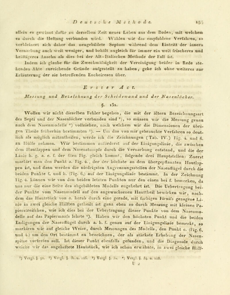 allein es gewinn* dafür zu derselben Zeit neues Leben aus dem Boden, mit welchem es durch die Heftung verbunden wird. Wählen wir das empfohlene Verfahren, so verkleinert sich daher das neugebildete Septum während dem Eintritt der innern Vernarbung auch weit weniger, und behält zugleich für immer ein weit frischeres und kräftigere« Ansehn als dies bei der Alt-Italischen Methode der Fall ist. Indem ich glaube für die Zweckmässigkeit der Vereinigung beider in Rede ste- hendeu Akte zureichende Gründe aufgestellt zu haben, gehe ich ohne weiteres zur Erläuterung der sie betreffenden Encheiresen über. Erster Act. ßlessung und Beze ichnun g der Scheidewand und der N as enlö eher. §. i3i. Wollen wir nicht dieselben Fehler begehen, die mit der altern Bezeichnun^-sart des Septi und der Nasenlöcher verbunden sind z), so müssen wir die Messung «fenau nach dem Nasenmodelle *) vollziehen, nach welchem wir die Dimensionen der übri- gen Theile früherhin bestimmten 3). — Um das von mir gebrauchte Verfahren so deut- lich als möglich mitzutheilen, werde ich die Zeichnungen (Tab. IV.) Fi\ 4. und 6. zu Hülfe nehmen. Wir bestimmen zuförderst auf der Einigungslinie, die zwischen dem ilaullappen und dem Nasenstumpfe durch die Vernarbung entstand, und die der Linie h. g. a. e. f. der 6ten Fig. gleich komm», folgende drei Hauptstellen: Zuerst markirt man den Punkt a. Fig. 4., der der höchste an dem übergepflanzten Hautlap- pen ist, und dann werden die niedrigsten Angvenzungsstclien der Nasenflügel durch die beiden Punkte f« und h. (Fig. 6,) auf der Einigungslinie bestimmt. In der Zeichnung Fig. 4. können wir von den beiden letzten Punkten nur den einen bei f. bemerken da uns nur die eine Seite des abgebildeten Modells zugekehrt ist. Die Uebertra^ung1 bei- der Punkte vom Nasemr.odell auf den angewachsenen Hauttheil bewirken wir nach- dem das Hautstuck von a. herab durch eine gerade, mit farbigen Ffrnifs gezogene Li- nie in zwei gleiche Hälften gefheilt ist ganz eben so durch Messung mit kleinen Pa- piers treifchen, wie ich dies bei der Uebertragung dieser Punkte von dem Nasenmo- delle auf das Papiermaafs lehrte 4). Haben wir den höchsten Punkt und die beiden Endigungen der Nasenflügel durch a. h. f. genau auf der Einigungslinie bemerkt so markiren wir auf gleiche Weise, durch Messungen des Modells, den Punkt c. (Fi-. 6 und 4.) um den Ort bestimmt zu bezeichnen , der als stärkste Erhebung der Nasen- spitze vortreten soll. Ist dieser Punkt ebenfalls gefunden, und die Diagonale durch weiche v*ir das angeheftete Haulstück, wie ich schon erwähnte, in zwei bleiche Hälf- ') Vergl. §. 92. 2) Vergl. §. 3i.u. 11G. 3) Vergl §. 34. *) Vergl. §. 34. u. 118.