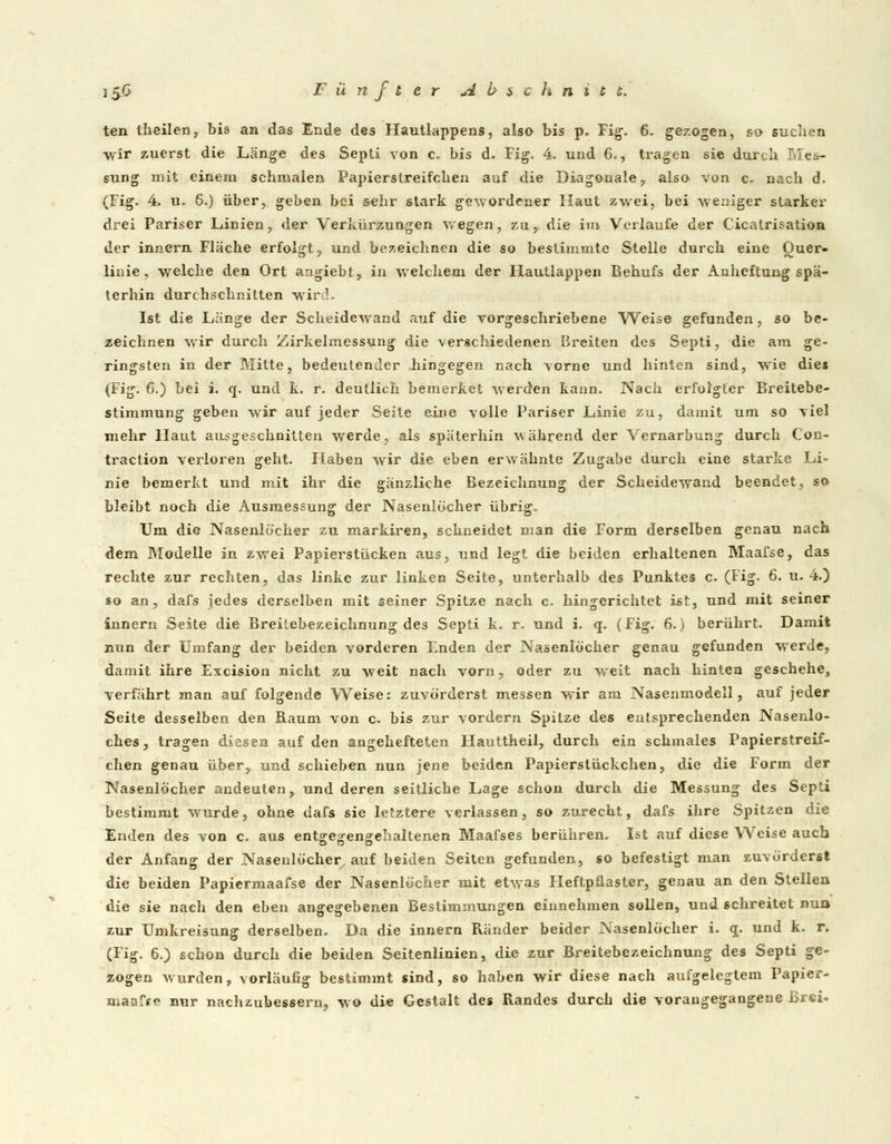 ten theilen, bis an das Ende des Hautlappens, also bis p. Fig. 6. gezogen, so sucben wir zuerst die Länge des Septi von c. bis d. Fig. 4. und 6., tragen sie durch Mes- sung mit einem schmalen Papierslreifchen auf die Diagonale , also von c. nach d. (Fig. 4. u. 6.) über, geben bei sehr stark gewordener Haut zwei, bei weniger starker drei Pariser L>inien, der Verkürzungen wegen, zu, die in» Verlaufe der Cicatrisatioa der innern Flache erfolgt, und bezeichnen die so bestimmte Stelle durch eine Ouer- linie, welche den Ort angiebt, in welchem der Hautlappen Behufs der Anheftung spä- terhin durchschnitten wird, Ist die Länge der Scheidewand auf die vorgeschriebene Weise gefunden, so be- zeichnen wir durch Zirkelmessung die verschiedenen Breiten des Septi, die am ge- ringsten in der Mitte, bedeutender hingegen nach vorne und hinten sind, wie die» (Fig. C.) bei i. q. und k. r. deutlich bemerket werden kann. Nach erfolgter Breitebe- stimmung geben wir auf jeder Seite eine volle Pariser Linie zu, damit um so viel mehr Haut ausgeschnitten werde, als späterhin während der Vernarbung durch Con- traction verloren geht. Haben wir die eben erwähnte Zugabe durch eine starke Li- nie bemerkt und mit ihr die gänzliche Bezeichnung der Scheidewand beendet, so bleibt noch die Ausmessung der Nasenlöcher übrig. Um die Nasenlöcher zu markiren, schneidet man die Form derselben genau nach dem Modelle in zwei Papierstücken aus, und legt die beiden erhaltenen Maafse, das rechte zur rechten, das linke zur linken Seite, unterhalb des Punktes c. (Fig. 6. u. 4.) so an, dafs jedes derselben mit seiner Spitze nach c, hingerichtet ist, und mit seiner innern Seite die Breilebezeichnung des Septi k. r. und i. q. (Fig. 6.) berührt. Damit nun der Umfang der beiden vorderen Enden der Nasenlöcher genau gefunden werde, damit ihre Excision nicht zu weit nach vorn, oder zu weit nach hinten geschehe, verfährt man auf folgende Weise: zuvörderst messen wir am Nasenmodell, auf jeder Seite desselben den Raum von c. bis zur vordem Spitze des entsprechenden Nasenlo- ches , tragen diesen auf den angehefteten Hauttheil, durch ein schmales Papierstreif- chen genau über, und schieben nun jene beiden Papierstückchen, die die Form der Nasenlöcher andeuten, und deren seitliche Lage schon durch die Messung des Septi bestimmt wurde, ohne dafs sie letztere verlassen, so zurecht, dafs ihre Spitzen die Enden des von c. aus entgegengehaltenen Maafses berühren. Ist auf diese Weise auch der Anfang der Nasenlöcher auf beiden Seiten gefunden, so befestigt man zuvörderst die beiden Papiermaafse der Nasenlöcher mit etwas Heftpflaster, genau an den Stellen die sie nach den eben angegebenen Bestimmungen einnehmen sollen, und schreitet nun zur Umkreisung derselben. Da die innern Ränder beider Nasenlöcher i. q. und k. r. (Fig. 6.) schon durch die beiden Seitenlinien, die zur Breitebezeichnung des Septi ge- zogen wurden, vorläufig bestimmt sind, so haben wir diese nach aufgelegtem Papier- maafse nur nachzubessern, wo die Gestalt des Randes durch die vorangegangene Brei-
