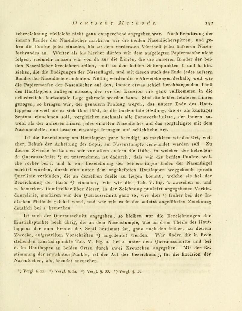 tebezeichnung vielleicht nicht ganz entsprechend angegeben war. Nach Regulirung der innern Ränder der Nasenlü'cher markiren wir die beiden Nasenlöcherspitzen, und ge- b*n die Contur jedes einzelen, bis zu dem vordersten Viertheil jedes äufseren Nasen- lochrandes an. Weiter als bis hierber dürfen wir dem aufgelegten Papiermaafse nicht folgen; vielmehr müssen wir von da aus die Linien, die die äufseren Ränder der bei- den Nasenlöcher bezeichnen sollen, sanft zu den beiden Seitenpunkten f. und h. hin- ziehen, die die Endigungen der Nasenflügel, und mit diesen auch das Ende jedes äufsern Randes der Nasenlöcher andeuten. Nöthig werden diese Abweichungen deshalb, weil wir die Papiermaafse der Nasenlöcher auf den, immer etwas schief herabhangenden Theil des Hautlappens auflegen müssen, der vor der Excision nie ganz vollkommen in die erforderliche horizontale Lage gebracht werden kann. Sind die beiden letzteren Linien gezogen, so bringen wir, der genauem Prüfung wegen, das unlere Ende des Haut- lappens so weit als es sich thun läfst, in die horizontale Stellung, die es als künftiges Seplum einnehmen soll, vergleichen nochmals alle Formverhältnisse, der innern so- wohl als der äufseren Linien jedes einzelen Nasenloches auf das sorgfältigste mit dem Nasenmodelle, und bessern etwanige Irrungen auf schickliche Art. Ist die Bezeichnung am Hautlappen ganz beendigt, so markiren wir den Ort, wel- cher, Behufs der Anheftung des Scpti, am Nasenstumpfe verwundet werden soll. Zu diesem Zwecke bestimmen wir vor allem andern die Höhe, in welcher der betreffen- de Ouerausschnitt *) zu unternehmen ist dadurch, dafs wir die beiden Punkte, wel- che vorber bei f. und h. zur Bezeichnung des beiderseitigen Endes der Nasenflügel markirt wurden, durch eine unter dem angehefteten Hautlappen weggehende gerade Ouerlinie verbinden, die an derselben Stelle zu liegen kömmt, welche sie bei der Bezeichnung der Basis 3) einnahm, wie wir dies, Tab. Y. Fig. 4. zwischen m. und n. bemerken. Unmittelbar über dieser, in der Zeichnung punktirt angegebenen Verbin- dungslinie, markiren wir den Ouerausschnitt ganz so, wie dies 3) früher bei der In- dischen Methode gelehrt ward, und wie wir es in der zuletzt angeführten Zeichnung deutlich bei s. bemerken. Ist auch der Ouerausschnitt angegeben, so bleiben nur die Bezeichnungen der Einstichspunkte noch übrig, die an dem Nasenslumpfe, wie an dem Theile des Haut- lappens der zum Ersätze des Septi bestimmt ist, ganz nach den früher, zu diesem Zwecke, aufgestellten Vorschriften A) angedeutet werden. Wir finden die in Rede stehenden Einstichspunkte Tab. V. Fig. 4. bei s. nnter dem Ouerausschnilte und bei d. im Hautlappen an beiden Orten durch zwei Kreuzchen angegeben. Mit der Be- stimmung der erwähnten Punkte, ist der Act der Bezeichnung, für die Excision der Nasenlöcher, als \ beendet anzusehen. ») Vergl. §. 53. 2> Verpl. §. 32. *) Vergl. §. 33. ♦) Vergl. §. 36.