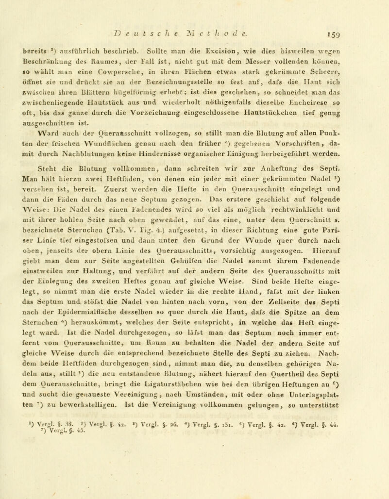 bereits T) ausführlich beschrieb. Sollte man die Excision, wie dies bisweilen wogen Beschränkung des Raumes, der Fall ist, nicht gut mit dem Messer vollenden können, so wählt man eine Cowpersche, in ihren Flächen etwas stark gekrümmte Schcere, öffnet sie und drückt sie an der Bezeichnungsslelle so fest auf, dafs die Haut sich »wischen ihren Blättern bügeiförmig erhebt j ist dies geschehen, so schneidet man das zwischenliegende Hautstück aus und wiederholt nöthigenfalls dieselbe Encheirese so oft, bis das ganze durch die Vorzeiehnung eingeschlossene Hautstückchen tief genug ausgeschnitten ist. Ward auch der Oueraftsschnitt vollzogen, so stillt man die Blutung auf allen Punk- ten der frischen Wundfliichen genau nach den früher 2) gegebenen Vorschriften, da- mit durch Nachblutungen keine Hindernisse organischer Einigung herbeigeführt werden. Steht die Blutung vollkommen, dann schreiten wir zur Anheftung des Septi. Man hält hierzu zwei Heftfäden, von denen ein jeder mit einer gekrümmten Nadel 3) versehen ist, bereit. Zuerst werden die Hefte in den Ouerausschnitt eingelegt und dann die Fäden durch das neue Septum gezogen. Das erstere geschieht auf folgende AYtise: Die Nadel des einen Fadenendes wird so viel als möglich rechtwinklicht und mit ihrer hohlen Seite nach oben gewendet, auf das eine, unter dem Querschnitt s. bezeichnete Sternchen (Tab. V. Fig. 4.) aufgesetzt, in dieser Richtung eine gute Pari- ser Linie tief eingestofsen und dann unter den Grund der Wunde quer durch nach oben, jenseits der obern Linie des Ouerausschnitts, vorsichtig ausgezogen. Hierauf giebt man dem zur Seite angestellten Gehülfen die Nadel sammt ihrem Fadenende einstweilen zur Haltung, und verfährt auf der andern Seite des Ouerausschnitts mit der Einlegung des zweiten Heftes genau auf gleiche Weise. Sind beide Hefte einge- legt, so nimmt man die erste Nadel wieder in die rechte Hand, fafst mit der linken das Septum und stöfst die Nadel von hinten nach vorn, von der Zellseite des Septi nach der Epidermialfläche desselben so quer durch die Haut, dafs die Spitze an dem Sternchen 4) herauskömmt, welches der Seite entspricht, in welche das Heft einge- legt ward. Ist die Nadel durchgezogen, so läfst man das Septum noch immer ent- fernt vom Ouerausschnitte, um Raum zu behalten die Nadel der andern Seite auf gleiche Weise durch die entsprechend bezeichnete Stelle des Septi zu ziehen. Nach- dem beide Heftfäden durchgezogen sind, nimmt man die, zu denselben gehörigen Na- deln aus, stillt ') die neu entstandene Blutung, nähert hierauf den Ouertheil des Septi dem Ouerausschnitte, bringt die Ligaturstäbehen wie bei den übrigen Heftungen an 6) und sucht die genaueste Vereinigung, nach Umständen, mit oder ohne Unterlagsplat- ten ) zu bewerkstelligen. Ist die Vereinigung vollkommen gelungen, so unterstützt x) Vergl. §. 38. 2) Vergl. §. 4a. 3) Vergl. §. 26. «) Vergl. §. i3i. 5) Vergl. §. ki. *) Vergl, §. 44. 7) VergL $$. 45.