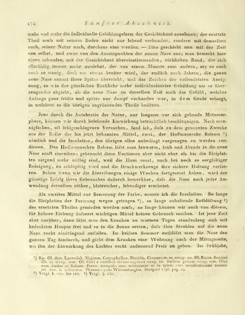X72 l'ünfterAbschnit t. mehr nnd mehr die individuelle Gebilduugsform der Gesichtshaut annehmen; der ersetzte Theil mufs mit seinem Boden nicht nur lebend verbunden, sondern mit demselben auch, seiner Natur nach, durchaus eins werden. — Dies geschieht nun mit der Zeit von selbst, und zwar von den Ansatzpunkten der neuen Nase aus; man bemerkt hier einen schmalen, mit der Gesichtshaut übereinstimmenden, röthlichen Rand, der sich allmählig. immer mehr ausdehnt, der von einem Monate zum andern, sey es auch noch so wenig1, doch um etv. as breiter wird, der endlich nach Jahren, die ganze neue Nase sammt ihrer Spitze überzieht, und das Zeichen der vollendetsten Aneig- nung, so v, ie der gänzlichen Rückkehr mehr individuaiisirter Gebildung um so über- zeugender abgiebt, als die neue Nase zu derselben Zeit auch das Gefühl, welches Anfangs ganz fehlte und spater nur dumpf vorhanden war, in dem Grade erlangt, in welchem es die übrigen angränzenden Theile besitzen. Jene durch die Autokratie der Natur, nur langsam vor sich gehende Metamor- phose, können wir durch belebende Einwirkung beträchtlich beschleunigen. Nacb man- nigfachen, oft fehlgeschlagenen Versuchen, fand ich, dafs zu dem genannten Zwecke aus der Reihe der bis jetzt bekannten Mittel, zwei, der lloffmannsche Balsam *) nämlich und die Insolation, den übrigen allen unbedingt vorgezogen zu werden ver- dienen. Den Hoffmannschen Balsam läfst man lauwarm, früh und Abends in die neue Nase sanft einreiben; gebraucht diese Unctionen aber nicht eher als bis die Bleiplat- ten nirgend mehr nölhig sind, weil die Haut sonst, auch bei noch so sorgfältiger Reinigung, zu schlüpfrig wird und die Druckwerkzeuge ihre sichere Haltung verlie- ren. Schon wenn wir die Einreibungen einige Wochen fortgesetzt haben , wird der günstige Erfolg ihres Gebrauches dadurch bemerkbar, dafs die Aase nach jeder An- wendung derselben röther, blutreicher, lebendiger erscheint. Als zweites Mittel zur Besserung der Farbe, nannte ich die Insolation. So lange die Bleiplalten der Formung wegen getragen a), so lange anhaltende Entblö'fsung 3) des ersetzten Theiles gemieden werden mufs, so lange können wir auch von diesem, für höhere Färbung änfserst wichtigen Mittel keinen Gebrauch machen. Ist jene Zeit aber vorüber, dann läfst man den Kranken an warmen Tagen stundenlang sich mit bedecktem Haupte frei und so in die Sonne setzen, dafs ihre Strahlen auf die neue Nase recht eindringend auffallen. Im heifsen Sommer entblöfst man die Nase den ganzen Tag hindurch, und giebt dem Kranken eine Wohnung nach der Mittagsseite, um ihn der Einwirkung des Lichtes recht andauernd Preis zu geben. Im Frühjahr, J) Rp. Ol. dest. Lavendul. Majoran. Caryoplnllor. Macidis. Cinnaroom. aa. scrup. un. Ol.Rutae. Succini alb. aa. scrup. sem. Ol. Citri e cortibus recens expressi scrup. im. Ambrae gviscae scrup. sem. Olea cum Ambra et Balsam. Peruv. scrupnlo uiio misecantnr et in spirit. vini recuJicatissimi taiiaii- sat. uiic. x. solvautur. Pbarmac :i .poea Winembergica. StulgarJ 1798. pag. 24.