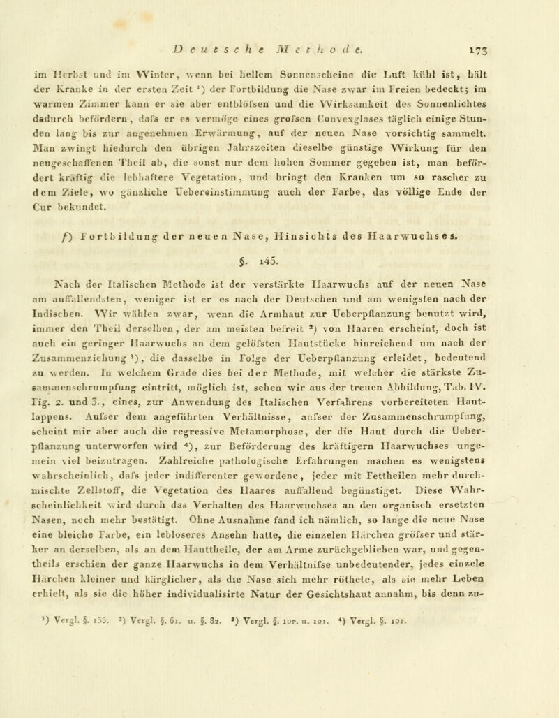 im Herbst und im Winter, wenn bei hellem Sonnenscheine die Luft kühl ist, hält der Kranke in der ersten Zeit x) der Fortbildung die Nase zwar im Freien bedeckt* im warmen Zimmer kann er sie aber entblöfsen und die Wirksamkeit des Sonnenlichtes dadurch befördern , dal's er es vermöge eines grofsen Convexglases täglich einige Stun- den lang bis zur angenehmen Erwärmung, auf der neuen Nase vorsichtig sammelt. Man zwingt hiedurch den übrigen Jahrszeiten dieselbe günstige Wirkung für den neugeschaffenen Tbeil ab, die sonst nur dem hohen Sommer gegeben ist, man beför- dert kräftig die lebhaftere Vegetation, und bringt den Kranken um so rascher zu dem Ziele, wo gänzliche Uebereinstimmung auch der Farbe, das völlige Ende der Cur bekundet. /) Fortbildung der neuen Nase, Hinsichts des Haarwuchses. §. i45. Nach der Italischen Methode ist der verstärkte Haarwuchs auf der neuen Nase am auffallendsten, weniger ist er es nach der Deutschen und am wenigsten nach der Indischen. Wir wählen zwar, wenn die Armhaut zur Uebcrpflanzung benutzt wird, immer den Theil derselben , der am meisten befreit *) von Haaren erscheint, doch ist auch ein geringer Haarwuchs an dem gelöfsten Haulslücke hinreichend um nach der Zusammenziehung3), die dasselbe in Folge der Ueberpflanzung erleidet, bedeutend zu werden. In welchem Grade dies bei der Methode, mit welcher die stärkste Zu- saminenschrumpfung eintritt, möglich ist, sehen wir aus der treuen Abbildung, Tab. IV. Fig. 2. und 3., eines, zur Anwendung des Italischen Verfahrens vorbereiteten Ilaut- lappens. Aufser dem angeführten Verhältnisse, aufser der Zusammenschrumpfang, icheint mir aber auch die regressive Metamorphose, der die Haut durch die Ueber- pflanzung unterworfen wird 4), zur Beförderung des kräftigern Haarwuchses unge- mein viel beizutragen. Zahlreiche pathologische Erfahrungen machen es wenigstens wahrscheinlich, dafs jeder indifferenter gewordene, jeder mit Fettheilen mehr durch- mischte Zellstoff, die Vegetation des Flaares auffallend begünstiget. Diese Wahr- scheinlichkeit wird durch das Verhalten des Haarwuchses an den organisch ersetzten Nasen, noch mehr bestätigt. Ohne Ausnahme fand ich nämlich, so lange die neue Nase eine bleiche Farbe, ein lebloseres Ansehn hatte, die einzelen Härchen gröfser und stär- ker an derselben, als an dem Hautlheile, der am Arme zurückgeblieben war, und gegen- theils erschien der ganze Haarwuchs in dem Verhältnifse unbedeutender, jedes einzele Härchen kleiner und kärglicher, als die Nase sich mehr röthele, als sie mehr Leben erhielt, als sie die höher individualisirte Natur der Gesichtshaut annahm, bis denn zu- l) Vergl. §. i5j. *) Vergl. §. 61. n. §. 82. a) Vergl. §. iop. u. 101. *) Vergl. §. 101.